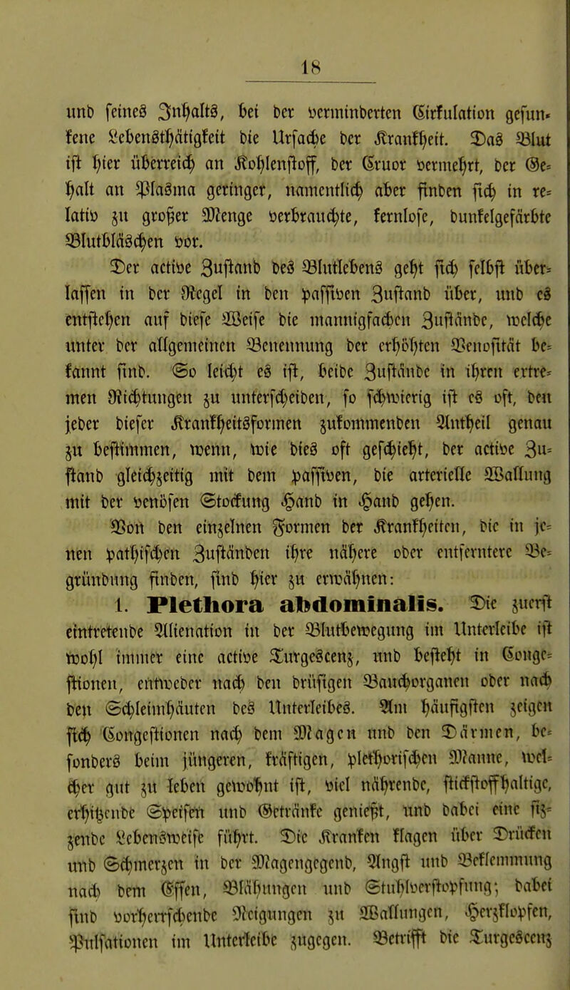 unb feines Sn'^altg, bei ber iierminberten (Sirfulation gcfun. !ene ^cUimf)ätiQhit bie Ur[ad)e bcr Jtranf^eit. 2)ag ^lut ifl f)ier ül)emi(^ an ^o^lenfiof, ber ßvuor öcrme^rt, bcr @e» l^alt an ^ßlaöma geringer, namentlich aber finben fic^ in rc= latiü §u großer 3)ienge öerbrau^te, fernlofe, bunfelgefärbte 8IutbI(S§^en öor. actiöe Suj^anb beö ©Intlebenä ge^t fid) felbj^ über-- laffen in ber Oiegel in ben ^jaffiöen 3wf^flnb itber, imb c8 cntjicficn auf biefe äöeife bie mannigfacbcn S^n'iänbe, wdä^t unter ber allgemeinen 23enennung bcr erhoT)ten S^enofuät be= fannt fmb. ©o Ieid;t eö ifl, beibe 3uf^iibc in t^rcn ertrc^ men Oti^tungen nnterfc^eiben, fo f^n.ncrig ift cö oft, ben jeber biefer «^ranf^eitöformen jufommcnbcn Slnt^eil genau ju beftimmen, tuenn, tüic bieö oft gcfi^iel^t, ber actiöe 3»= fianb gTei(^§eitig mit bem ipafftijen, bie arterietle 2BafIung mit ber öcnöfen (Stocfung .!^anb in ^anb ge^en. '3Sort ben einzelnen ?^ormen ber ^ranfl)eitcn, bie in jc= neu :pat()if^en 3uft<^^^t*c» i^re nähere ober entferntere 33e= grünbnng finben, finb ^ier cnvä()nen: 1. Plethora al»doininalis. 2)ic jucrft cintretenbe Stlienation in ber Q3Iutbewegung im lintericibe ifl tcoijl immer eine actiüe ^urgcöcen§, unb befielt in GiMige^ ftionen, entireber nad) ben brüftgen ^auc^organen ober na(^ ben ©(^leim^duten beä Unterleibeö. 51m ^äuftgftcn jeigc« flc^ (Songeftionen nac^ bem ü)Zagcn unb ben 3)armen, bc« fonberö beim jüngeren, friüftigen, ipIet'^Drifd^en a)?anne, \Det= &)tx gut ju leben getro^nt i{^, toicl n^enbe, flicff^offfaltige, er^itjcube (B'^d\m unb @ctrdnfe geniej?t, unb babei eine fij- jcubc ^ebeU'Sweifc fü^rt. ^ic MvarXm flagen itber 2)rü(fen uub 6^merjcn in ber SDiagengcgenb, 5lngfl unb 33cflcmmung nad} bem ^flen, ©Übungen unb etubli^crM^fnng; babei fmb üorf>eiTf(benbe 9^cigungcn ^u SBanmigcn, ^erjflo^^'cn, ^4>uIfationen im Untertcibe .ytgcgen. ^etr-ifft bie ^urgcgccitj