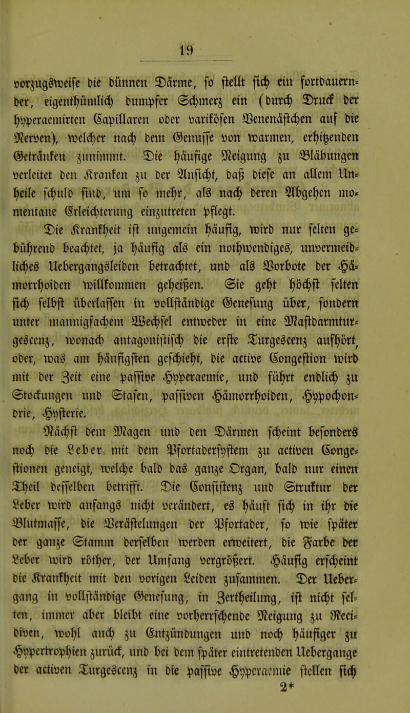 öorjugöVüeife bic bünnen 3)Ännc, fo ftcUt flc^ ein fortbaucrn« t)er, eigcnti^ümlt^ bum^fcr ©c^merj ein (burc^ 2)rucf Der l^i^^eraemirten ßalpillaren ober üarifßfen aSenendflc^en auf btc S?ertien), tuclc^er nn(^ bem ©enuffe öon tcarmen, er^t^enben ©etriliifen junimmt. 2){e häufige SHetgung ju 33Iäbungen verleitet beu ^ranfen §u ber 2tnftc^t, ba^ btefe an aücm Un* l^cile fc^ulb ftub, um fo mel^r, al§ nac^ beren 5lt>ge^cn mo* mentane (Erleichterung etnjutreten Ipfiegt. 3)ie ^ranf^eit ifl ungemein ^(üuftg, tuirb nur feiten ge= Jjü^renb I>eachtet, ja I)(üufig aU ein not^tuenbigeö, unüermeib* li^eg Uebergangäleiben betrachtet, unb aU SSorljote ber morr^oiben tuitlfommen ge^ei^en. ©ic ge^t f)bä)ft feiten fiä) felbjl i'ibcrlaffen in öotljiÄnbige ©enefung über, fonbcm unter mannigfa^cm SBec^fel entnjeber in eine ÜJZaflbarmtur- geöcenj, lüonac^ antagoniftifc^ bie erjle J^urgcgcenj auf^ört^ ober, \va§ am ^dufigften gcfc^ie^t, bie actiöc ßongcflion tcirb mit ber ^cit eine Vaffioe .^^^:pcraemie, unb fii^rt enblic^ ju ©tocfungcn unb ©tafcn, ipaffiöen ^ämorr^oiben, «f^^lpoc^on* brie, ^'^fierie. 9?äd)fl bem SOhgen unb bcn 2)ärmen fc^eint befonberS nod) bie Seber mit bem ^fortaberf^ftem ju actiüen Gonge» fiioncn geneigt, welche balb bag gan§e Organ, balb nur einen ^eil bcffelben betrift. J){e (Eonfifienj unb «Struftur ber ?eber irirb anfangö nic^t oeränbert, eg ^^duft fic^ in i^r bie 33Iutmaffe, bie iBeräftelungen ber ^fortaber, fo njie f^äter ber gan,^e (Stamm berfelben n^erben ertueitert, bie i^arbc ber Sebcr tüirb rotier, ber Umfang üergro^ert. häufig erfc^eint bie Äranf§eit mit ben öorigen Seiben ^ufammen. 2)er lieber* gang in üollftfinbige ©enefung, in Sert^eilung, ifl nic^t fel= ten, immer aber bleibt eine öorberrfi^enbc Steigung ju Ofeci* bioen, njül^l auc^ ju (Ent^ünbungen unb noc^ ^duftger ju ^v>Vertro^^icn juriicf, unb bei bem fipdter eintretenben Uebergange ber actiüen ^urge^cenj in bie :paffiöe J^i}:pcracmie fleHen ft(^ 2*