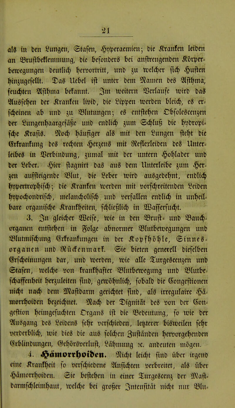 als in bcn Hungen, ©tafcn, ^^iperaemten; bie .^ranfen Ictben an 33ruPefIemnmng, bie J>efonberä Ui anfkengcnben ^br^cr^^ Bewegungen beutlii^ ^eröortritt, unb tuelc^er fic^ Ruften ^injugefedt. 3)ag Uet)el ifl unter bem Sßamen beg 5lfl^ma, feuchten ^tfi^ma befannt. tDeitern SSerlaufe ivirb baS Stuöfe^en ber Traufen liüib, bie Süp^en Ujcrben hki6^, e§ er-- [(feinen ab unb ju 93Iutungen; eg entfielen CbfoIeScen^cn ber Sungen^aargefd^c unb enblic^ jum ©^lu^ bie l^i^broipi- f^e tofiö. 2Roc^ :^(Sufiger al8 mit ben i^ungen fte^t bic erfranfung beö rechten ^erjenS mit 9¥ef(ej:Ieiben bc§ Unter» leibeS in SSerbinbung, §umal mit ber untern .^o^Iaber unb ber Seber. ^ier flagnirt ba§ auö bem Unterleibc §um i§cr= jen auffteigenbe 33Iut, bie Seber n?irb auggebe'^nt. enblic^ ^^^ertro^l^if(^-, bie Traufen luerben mit öorf(!^reitenben !2eiben tl^^Dc^onbrifc^, melan^^olif^, unb öerfatlen enblic^ in un^eil= bare organtfc^e Jlranf^eiten, fc^Iie^Iic^ in aGßafferfu(i^t. 3. 3»^ glei(|cr 2ßeife, njie in ben 33rujt= unb 33au(^- Organen entfielen in golge abnormer ©lutbettjegungen unb ©Iutmif(^ung ^rfranfungen in ber ^o^f^b^le, Sinne8 = Organen unb 9iü(fenmar!. (Sie bieten genecett biefelben (Srfc^einungen bar, unb njerben, njie atle ^urgeäcenjen unb Stafen, tuel^e öon franf^after 93lutben)egung unb 93Iutbe= f(^affcnbeit herzuleiten fmb, gewiB^nli^, fobalb bie (Songcflionen nic^t mä) bem 3)?a|^barm gerichtet fmb, alö irregulaire ^(ü= morr^oiben bejei^net. 2Ra(^ ber 2)ignität be§ üon ber 6on- gcflion ^eimgefuc^ten Crganä ijl bie 99ebeutung, fo wie ber 5(uögang bcg SeibenS fe^r oerfc^ieben, le^terer biättjeilen fe^r verberbli^, njic bieä bie aug folc^cn 3uj^(ünben ^eröorge^enben (Jrblinbungen, ©e^örSoerluft, ?(^t|mung k. anbeutcn mögen. 4. S^ämvvtf)oihen. SRi(^t lei^t finb über irgcnb eine Äranf^eit fo öerfc^iebene ^Infic^ten oerbreitet, al§ über «^ämorr^oiben. Sie befielen in einer ^lurgeäcenj ber 93iafl« barmft^Ieim^aut, wd^t bei großer 3ntcnfitdt nic^t nur m\u