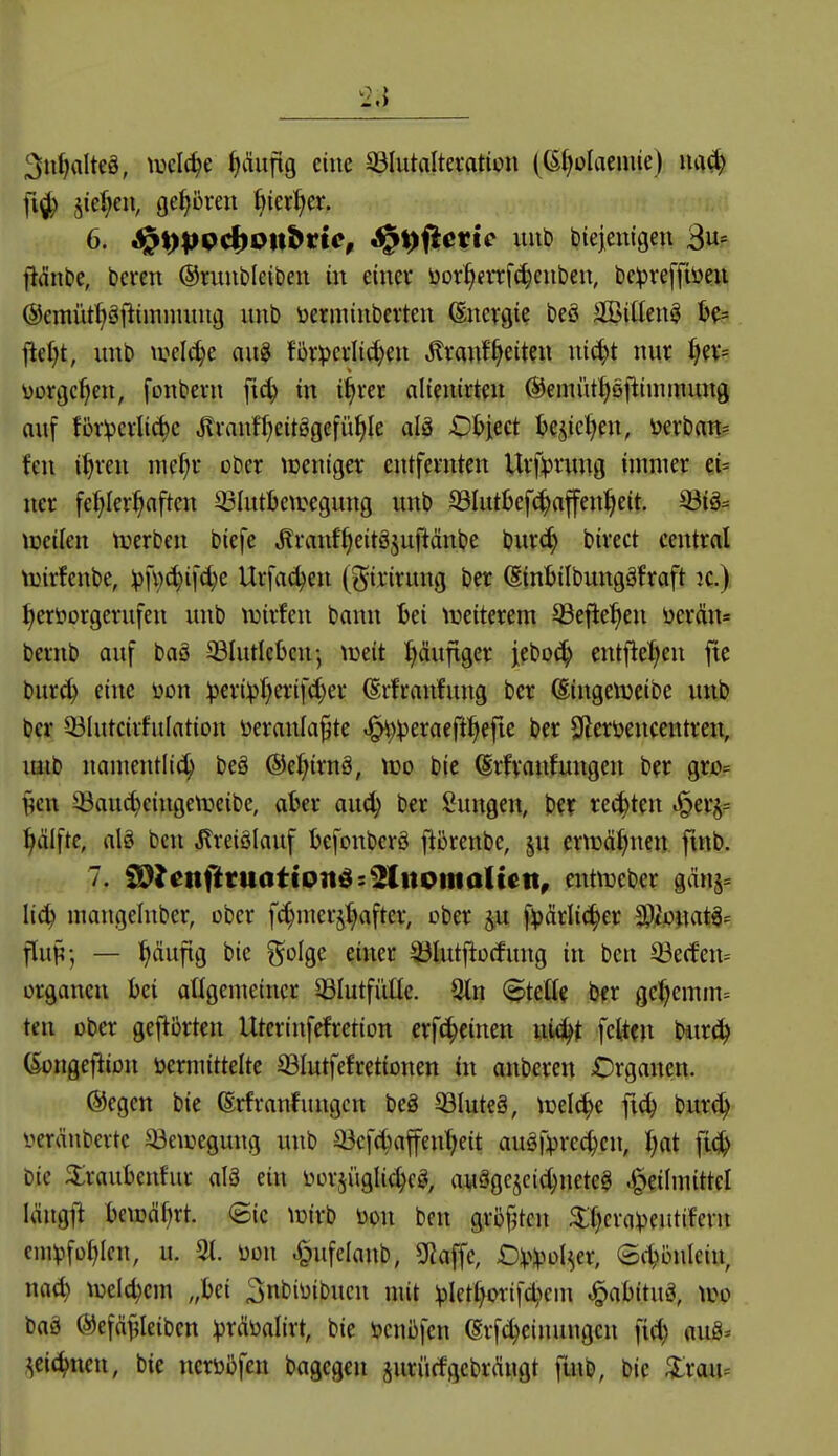 3ut|alteä, \vd6)t ^v'iuftg eine 33IutaItei*ation ((Sl^olaenüe) fi^ §ie^en, geboren ftier^er. 6. S^\)p9^0tt^tic, ^^(iettc luib l)ie|entgen 3«= jidnbc, bereit ©ruubleitien in einer üor§frrf(|eubeu, bcvreffiöeii (Semüt^äfiimnutug unb üermiuberteu Energie beö äßiüen^ ^d)t, unb \vdä)t aug f5rperlid)eu ^ranfReiten ui^t nur ^ev= üorgc^en, fonberu jtc^ in i^rec alteiiirteu (Semüt^öftimmung auf förderliche Jlrauff^eitögefü^Ie alä >01?iect U^idjm, üerban? feil i^reii me(;r ober loeiiiger entfernten Ursprung immer et= ncr fehlerhaften Q3IutI)eiuegung unb 93Iutbef(|affenheit. 33iä= lüeilen iverben biefe ^ranf'heitöjuftänbe burc^ birect central toirfenbe, ipfvc^ifc^e Urfac^en (^^ii'irung ber (Sinbilbungäfraft )c.) hervorgerufen unb tuirfen bann bei ii^eiterem SSefiehen üer<ün= bernb auf baö ©lutlebcn; lüeit häufiger jebo(^ entfiehen jtc burch eine üon :peri))h^'if<h^i* ßrfraiifung ber (Singenjeibe unb ber 93IutcirfuIation öeranla^te .^^^eraefthefie ber 3lerüencentren, mib namentlich be§ ©ehirnä, lüo bie ^rfvanfuiigen ber gro= §cn SÖau^ciiigelrieibe, aber aud; ber Sungen, bc? rechten ^^er^^ hälfte, alö ben Jlreiölauf befonberö fiörenbe, eriüähnen fmb. 7. iS^lenfttuattoiti^s^KnotnaUett, entnjeber gäns= lieh mangeliiber, ober f^merjhafter, ober f^drlicher 0?,to)iat^^ flup-, — häufig bie golge einer a3Iutj!o(fung in ben ^ecfeiu Organen bei angenieincr 33Iutfüüe. 9tn (^teßf ber gehemm= ten ober geflbrten Uterinfefrction erfchcinen nwjht feiten bitr^ (Songeftion öermittelte SBIutfefrettonen in anberen Organen. ®egen bie (Srfranfungcn beä 53Iuteä, lüelche fich bur(^ i^eränbertc 53e\Degung unb ^cfc^iaffenheit auäfprechcn, ijat fi(jh bie ^raubenfur alö ein üorji'iglichcg, auägejcichnetcg .i^eilmittel längf^ beiDcihrt. (Sic lüirb öon ben gröfjten ^thera^Jeutifern cnn^fohlcn, u. 3(. üon ^ufclanb, SRaffc, OVlpot^er, <B^b\\kh\ md) luelchcm „bei 3nbioibuen mit iplethorifchein ^abituö, wo baä ©efä^Ieiben ^^nbalirt, bie ijenüfen ßrfchcinungcn fich «u^^ zeichnen, bie ncrüßfen bagegen jurürfgcbrÄugt fmb, bie ^lrau=