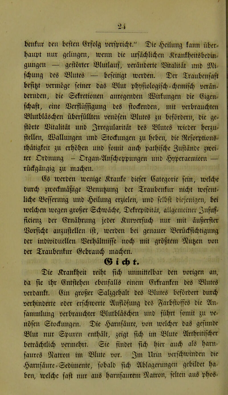 -24 benfur Den beftcn (Erfolg üer)>ric^t. 3)te Teilung fann \\hex' f)avOt)t nur gelingen, tt:cnn bie urfä(^It(^en ^ranf^eitgbebin= gungen — geftßrter S31utlauf, uerönberte aSitalitdt mtb [c^ung beö ^BluteS — befeitigt werben. 2)er S^raubenfaft l&eft^t oermßge feiner ba§ 33Iut :p:^^fioIogifc^ = (|ennf(^ üerän= bernben, bie Sefretionen anregenben S33irfungen bie ®igen= fc^aft, eine SSerfiüfftgung beö fiorfenben, mit »erbrausten 3JIutbI(ügc!^en überfüüten öenbfen 33Iuteä ju bcförbern, bie ge= ftbrte aSitalitdt unb 3i^^fSwI«tität beg 33Iute§ aneber ^^erju^ fiellen, äBaüungen unb ©totfungen §u ^eben, bie 9iefor))tiong:= t^dtigfeit §u erJ>5^en unb fomit auc^ Ipat^ifc^e 3uftänbe jwei= ter Orbnung - £)rgan=5(nf(^o:p:pungen unb ^^:peracmieen — rücfgängig ju mai^en. (Sö «werben njenige tonfe biefer Gategcrie fein, ivelcbe burc^ ^njecfmd^ige ©enu^ung ber ^raubenfur nic^t n?efent= Ii(^c ©efferung unb «Teilung erzielen, unb fcIOft bicjcnigcn, Ui vod6)m njegen großer Sä)Voää)t, 2)efre^)ibität, allgemeiner ^n'\uf' ficienj ber ^rnftfirung jeber ,^uröerfu(^ nur mit du^erficr 35orfic^t anjufietlen ij^, werben bei genauer ©erücfjic^tigung ber tnbiöibuetten SSer^ältniffc no(^ mit größtem 0lu|en üon ber 2;raubenfur ©ebrauc^ ma^en. 25ie Äranf^eit rei^t fi(i^ unmittelbar ben vorigen an, ba fie i^r ^ntftel^en ebenfalls einem (Srfranfen beä 3?Iuteä »crbanft. @in grofer ©al^ge^alt beö ©luteö beforbert bur(^ öer^inbcrte ober erf(^werte 3tuf(5fimg beö ^^arbfioffcö bie 3tn-- fanmilung üerbranc^ter S3lutbIÄgc^cn unb ffil^rt fomit ju öc= nöfen (Btocfungen. 2)ie ^arnfäure, üon wtlä^cx baS gefunbe 33Iut nur ©:purcn ent^ÄIt, §eigt fi^ im 93Iute 5trt^ritif(i^cr bcträc^tli^ üerme^rt. ©ic finbet f|ier auä) alä ^arn= faurcg Sßatron im 33Iutc toor. 3m Urin ücrf^nnnben bie .^arnfdure = (5ebimente, fobalb ficb -Stblagerungcn gcbilbet ija^ bcn, ttjelci^c faft nur auö l^arnfaurcm 9iatroii, feiten auö ^boö=