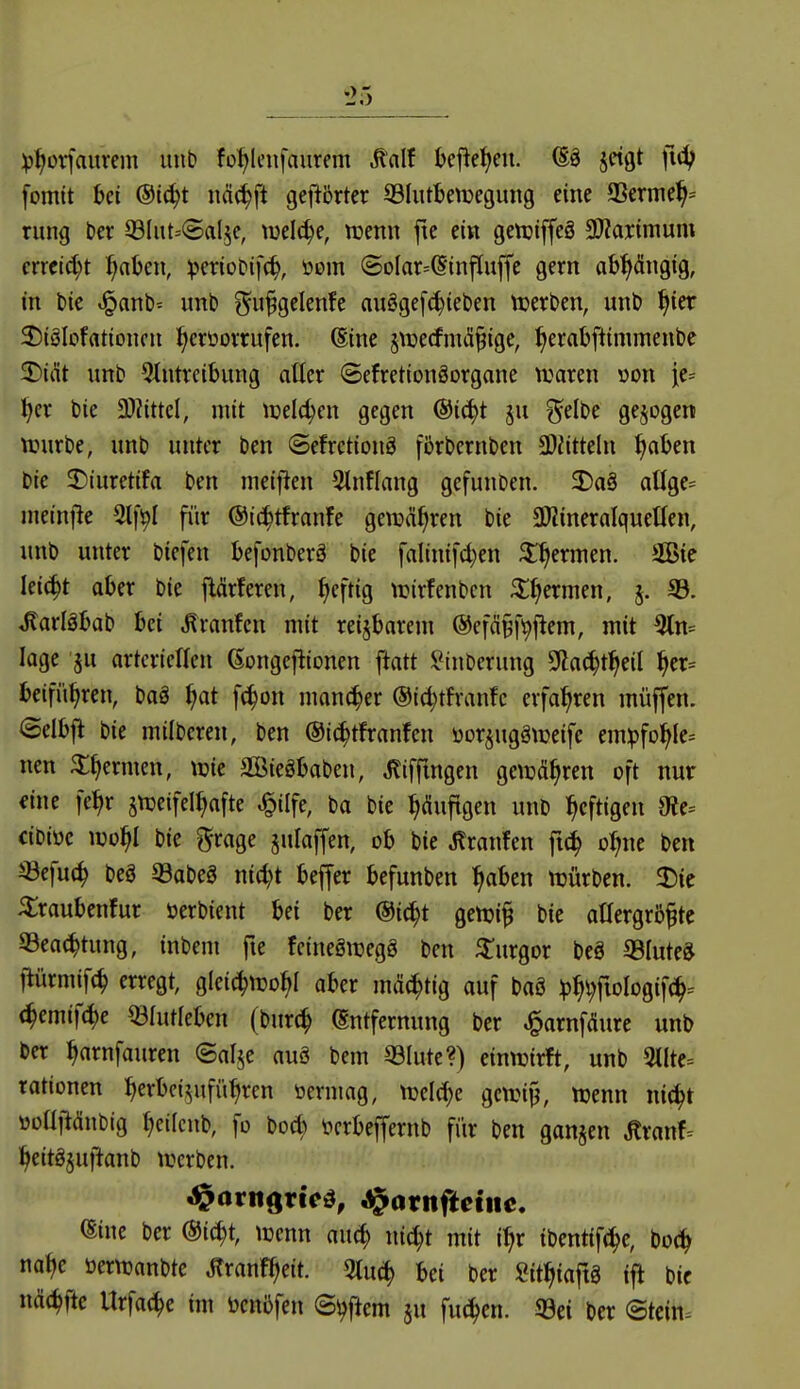 ^5 ^j^üvfaurcm unb fo^leiifaurem ^alf befielen. ®ä jctgt fid; fomtt bei ®t^t näc^ft gej^brtcr 33IutbeiDegung eine 93erme^= rung ber 93Iut=(5al5c, welche, tnenn ftc ein getuiffeö SJiartnium erreicht ^)(lUn, ^crioDifc^, üem <SoIar=^tnpu|fe gern abpiigig, in t>ie t!^ant)= unb ^^u^gclenfe auögefc^ieben ttjerben, unb ^ier 2)iöIofrttioneu ^erüovrufen. 6ine ^tuecfnul^ige, ^erabftimmenbe ^i&t unb Eintreibung aller ©efretionöorgane tuaren »on je^ ^er bic 3)?ittel, mit tcelc^en gegen @i(^t ju ^elbe gebogen njurbe, unb unter ben (Sefretiong förbernben 3)iitteln ^aben bic 5Diuretifa ben meij^en Etnflang gefunben. 2)a§ aUge= ineinjle 5lf!^I fiir @i(^tfranfe gewähren bie aJJineralqueüen, unb unter biefen befonberä bie falinifd^en ^^ermen. 2Bte lei^t aber bie j^ärferen, ^eftig trirfenbcn ^()ermen, j. 95. ^arläbab bei .^ranfen mit reizbarem ©efä^fi^f^em, mit 3tn= läge ju artcrietten Gongejlionen ftatt ilMnberung 9la^t^eil ^er= beifü^ren, baä Ijat f^on mancher ©id^thanfc erfahren müffen. Selbfl bie milberen, ben @i(^tfranfen üorjugätueife em^fo^Ie= nen 5;^ermen, wie SBiegbaben, ^liffingen getüä^ren oft nur eine fe^r snjeifel^afte ^ilfe, ba bie Puftgen unb heftigen 9?e= cibiüc mf)l bie grage julaffen, ob bie Jlranfen ft^ o^ne ben iöefuc^ m 93abe8 ni(i)t bejfer befunben ^aben ttjürbcn. 35ie ilraubenfur öerbient bei ber @i(^t genji^ bie oüergröfte 93ea(^tung, inbem fie fcinegiregö ben ^urgor beö ©lute^ flürmif(^ erregt, gleic^njo^I aber mächtig auf baS ^^v;fioIogif^= (^emifc^e ^[utleben (burc^ (Entfernung ber ^arnfdure unb ber ^arnfauren ©al^e auö bem 53Iute?) einnjirft, unb 3llte= rationen ^erbci^ufütiren öerning, ttjclc^e genji^, njenn ni^t »ollftäubig ^eifcnb, fo bod) tcrbeffernb für ben gan§en ^xanh ^eitöjuftanb trerben. ^arngricd, ^atnfteine. eine ber @i(^t, tcenn au^ nid;t mit i^r ibentif(J)e, bo(^ nat)e öernjanbtc ^ranf^eit. 5tu(^ bei ber Sit^iaftä ijl bic nä(^fte Urfa(^c im öcnbfen S^j^em ju fuc^cn. 93ei ber (Stein.