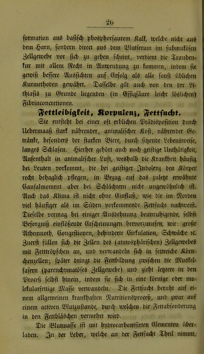 fonnaHon auö baftfc^ :p^oä:p^orfaurem Mf, tucld^e luc^t au§ bem ^arn, fonDevu birect auä bem Q3lutferum im fubinufo|'cn BeEgcvüek öor fi(^ ju ge^en fc^eiut, i)erbicnt bie 3:iauben= für mit oüem Oiec^t in Stnnjeubung gu fommcn, inbem fie gen)i§ beffere 3tuSfi(^tcn auf ©rfolg alä alte fonft üblichen Äurmet^oben geiuä^rt. 3)affelbc gilt anä) m\ bcu bcr 8i. t^iaftg §u @runbe liegcnbcn (in ©ffigfäuve Ici^t löelic^en) gibrinconcvetionen. ©tc cntftet)t bei einer oft erblichen ^räbiöipofition burc^ Uebcrman§ ftarf nä^renber, animalifc^er .^oft, nä^renber @c= trdnfe, befonberS ber ftarfen ^iere, burd) fi^enbe Sebenöweife, langeg <5^Infen. ^kxf}n gct)5rt au^ noi^ geifttge Unttyätigfeit, 5lufent^alt in animalifc^er l^uft, tücg^alb bie J^ranff)cit ^äufig bei !?euten öorfommt, bie bei geiftiger Siit'ölenj ben Mbxifcv re(^t bet)agli(^ ^pf^cgcn, in S3e§ug auf baä jule^t enrä^ntc ßaufalmoment aber bei <B<i)\ää)tm\ nicbt ungeiü5£)nli4> ift- %n6> baö ^lima ift ni^t o^ne (Einflu§, wie bie im 51cvben öiel ^duftger alg im (Süben üovfommenbc gettfud)t nad)\rcift. 2)iefelbe öermag bei einiger 3tu§be^nung beunvufiigcnDe, [elbft 53eforgni^ einflb^enbe ßrfc^einungeu f^cryorjurufcn, anc: groj^c 3(t^emnot^, (Songefiionen, be^inbcrte ©rfulation, (B(^tt>äc^e ?c. 3uerft füllen ft^ bie S^üen beö (atmD0:p{|ärif^en) 3cüö<^^^^t^^^ mit (5etttr5))fc^en an, unb üera^anbcln fic^ in fettrei^c ^timu d)en§ellenj f^äter bringt bie gettbilbung jirifc^en bie ^3lmfcU fafern (:parcn^t)matbfeg 3etlgctrcbc) unb §iet)t le^tere in ben ^^roce§ felbfi ^tnein, inbem fie fi^ in eine Brnige ober mo:- Icfularfettige 3}taffe üemranbcln. 3)ie gcttfucbt bcruljt auf nem allgemeinen franf^aften ^Oktritionä^rocef, unb §ir»ar auf einem actiöen 93Iut§uflanbe, burd? iucl(^cn bie g-ettabfonberung in ben gettbldöt^en öermef;rt wirb. 5Die 33Iutmaffe ift mit Ji^brocarbonifirtcn (Elementen über-- laben. 3n bcr Seber, welche an ber gettfu<^t ninnnt,