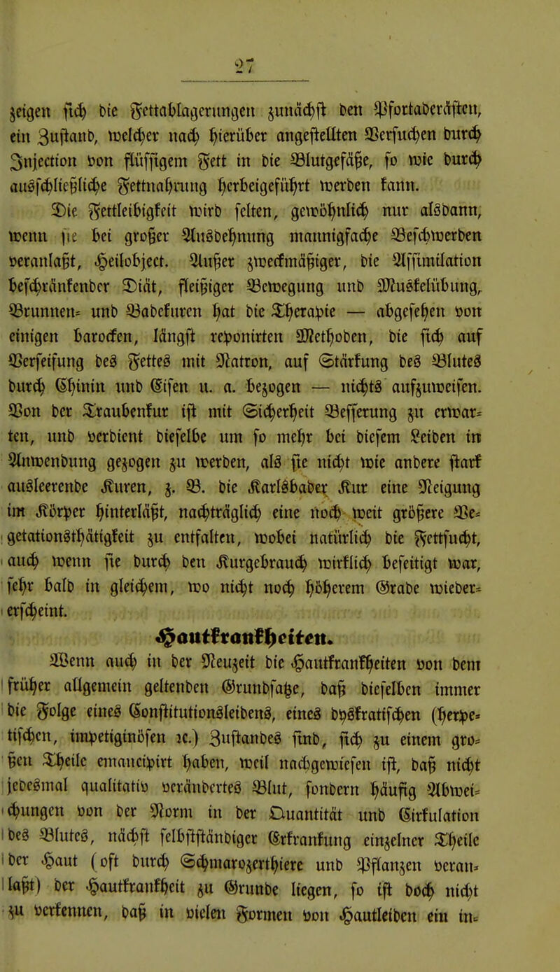 I jeigeu ft^ btc ^cttablaöcrunijcn §uuä(^fl ben ^fortabevi^ftcn, ein Buj^anb, welcher i^icrüber angefteütcn aSerfiK^en tfuvö^ 3niecttou öon pfftgcm gett in bie SBIutgefä^e, fo mc burc^ auöfc^Iie§(i(^e ?^ettnn()ntng herbeigeführt n^erbcn fann. 2)ie ^ettleibigfeit tt.nrb feiten, gctr5hnli(h nur alöbann, ttenu fie bei großer Sluöbehnung mannigfa(^e Sefitiüerben oeranIa§t, ^eilobject. 5lu§er jtcerfmä^iger, bie Stffimüation befcbriinfenbcr 3)i^t, fleißiger 93cttjegung imb SOJusfelübung,. Q3runnett= unb ©abefuren f)at bie Xf)etapit — vibgefe^en toon einigen barorfen, längft re:t)onirten SKet^Dben, bie fic^ auf ffierfeifung beä ^^etteö mit 9latron, auf «Stärfung beä 33Iute3 burch d^iwitt nnb ^ifen u. a. bejogen — nichts aufjmueifen. 93on ber ^raubcnfur i\i mit Sicherheit 33efferung ^u ertrar^ ten, unb üerbient biefelbe um fo mehr bei biefcm Seiben in Stnnjenbung gebogen ju werben, alä fte nicht \m onbcre ^arf auöleerenbe ^uren, 5. 8. bie ^arläbaber ^ur eine 3Reigung im ^ör))er hinterM§t, nachträglich eine noch tceit größere aSc* getationgthätigfeit §u entfalten, ttjobei natürli^ bie ^cttfucht, auch ^ücnn fie bur^ ben ^urgebrauch lüirflich befeitigt loar, fehr balb in gleichem, tt?o ni^t no^ ^)'ö^)mm ©rabe lieber* ' erfcheint. S^atttftanft)citm. 3Benn auch in ber SlJeujeit bie «^autfranfheiten üon bem 'früher atigemein geltenben ©runbfa^e, ba^ bicfelbcn immer bie golge eineg (Sonftttutionäleibenä, eineg b^Sfratifchen (hcr:pe. tifchcn, ira^etiginöfen jc.) 3«ftanbeg fmb, ftch einem gro« §en %i)tik cmnncüpirt haben, ttjeil nacbgen^iefen ift, ba§ nicht jebcämal qualitatiü ocränbcrteä ©lut, fonbern häufig %h\v(u ichungcn üon ber SHorm in ber Ciuantttät unb ßirfulatton ibeä 33Iutcö, ncicbl^ felbfifidnbigcr ßrfranfung einzelner ^hIc Iber ^aut (oft bur^ ©chmarojerthierc unb ^flanjen öcran. Haft) ber ^autfranfheit §u ©runbe liegen, fo ifl bo^ nicht öcrfcnncn, ba§ in üielen gormen öon J^autlcibcn m iiu