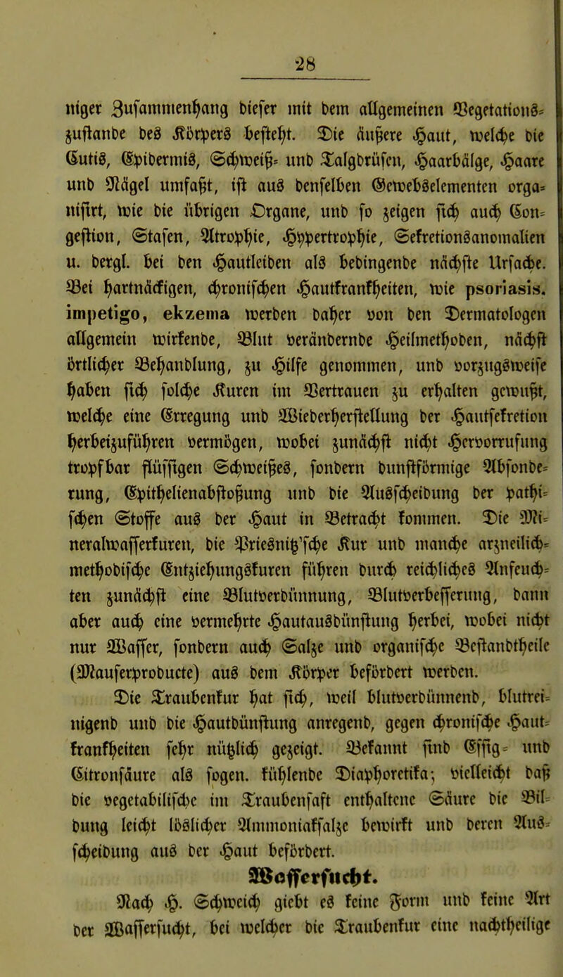 iWt Bufamnien^ang btefer mit bem atlgcmeincn «BegetationS* juflanbe beö ^5r:pcr8 befielt. 2)ie (üupere ^aut, tud(^e feie ßutiS, @^)ibermtö, S^njei^» unb ^algbrüfcn, ^aarbälge, ^aarc unb liKÄgel umfaj^t, iji auä bcnfclben @ctüel)8clcmenten orga» niftrt, vpic btc ühigcn Drganc, unb [o jcigcn f«^ auc^ 6on= gcflion, ©tafen, 3ltro:p^ic, ^^pertro^^te, ©efretionöanomalicn u. bergl. ki ben «i^autlciben alö bebingenbe nci(^fte UrfaAe. 33ei ^artnäcfigen, (^ronifc^cn J^autfranf^citen, tüic psoriasis. impetigo, ekzema tüerben ba^er üon ben ^Dermatologen aUgemein njirfenbe, ©lut öeränbernbe .i^eiImctf;oben, ndc^fl Örtlicher ^e^anblung, §u ^ilfe genommen, unb »orjug^weifc ^aben fi^ folc^c .Kuren im 33ertraucn ^u erhalten gewußt, tuelc^e eine Erregung unb SBieber^erfleUung ber .^autfefretion ^crkt§ufü^rcn vermögen, trobei jundc^fl nid}t .§eröorrufung tro^)fbar fiüfftgen ©c^ttjci^eö, fonbern bunjtfbrmige 3lbfonbc= rung, @^it^eIienabfto§ung unb bic 5(u8fc^cibung ber ^at^i= f(^cn Stoffe aug ber .i^aut in 93etra(^t fommen. 2)te SO?i= ncralwajfcrfurcn, bie ^riegni^'fc^e Jlur unb man^e arjneili(^^ met^obifc^e (Snt§ie^ungöfuren führen burd> reichliches 5tnfeuch= tcn junäc^fl eine ©lutöerbiinnung, ©lutöerbejferung, bann aber auc^ eine öermel^rtc .^autauäbünflung ^erbei, tcobei nit^t nur SGBaffer, fonbern auc!^ ©alje unb organif(^c ©efianbt^cile (3Äaufer^robucte) aug bem Mx)pit befbrbert tuerben. 5)te ^raubcnfur ^at fic^, tüeil blutüerbünnenb, blutrei= nigenb unb bie .l^autbünf^ung anregenb, gegen (^ronif(^e .^aut= franf^eitcn feJjr nü^Iic^ Qcjeigt. 33efannt ftnb ^ff^g= unb föitronfaure alä fogcn. fü^Ienbe Dia^^oretifa; iMencic^t ba^ bie oegetabilifcbc im ^raubenfaft enthaltene Säure bic 33il= bung Iei(^t Ibölic^cr 9(mmoniaffaIje bctrirft unb beren 9(uS^ f^eibung auä ber «§aut befi^rbert. 9$offcrfitd)t. 0Jach ^. S^wcic^ gicbt cö feine i^ovm unb feine 5trt ber Sßalferfud^t, bei welAcr bic ^raubenfur eine nadjt^eiligc