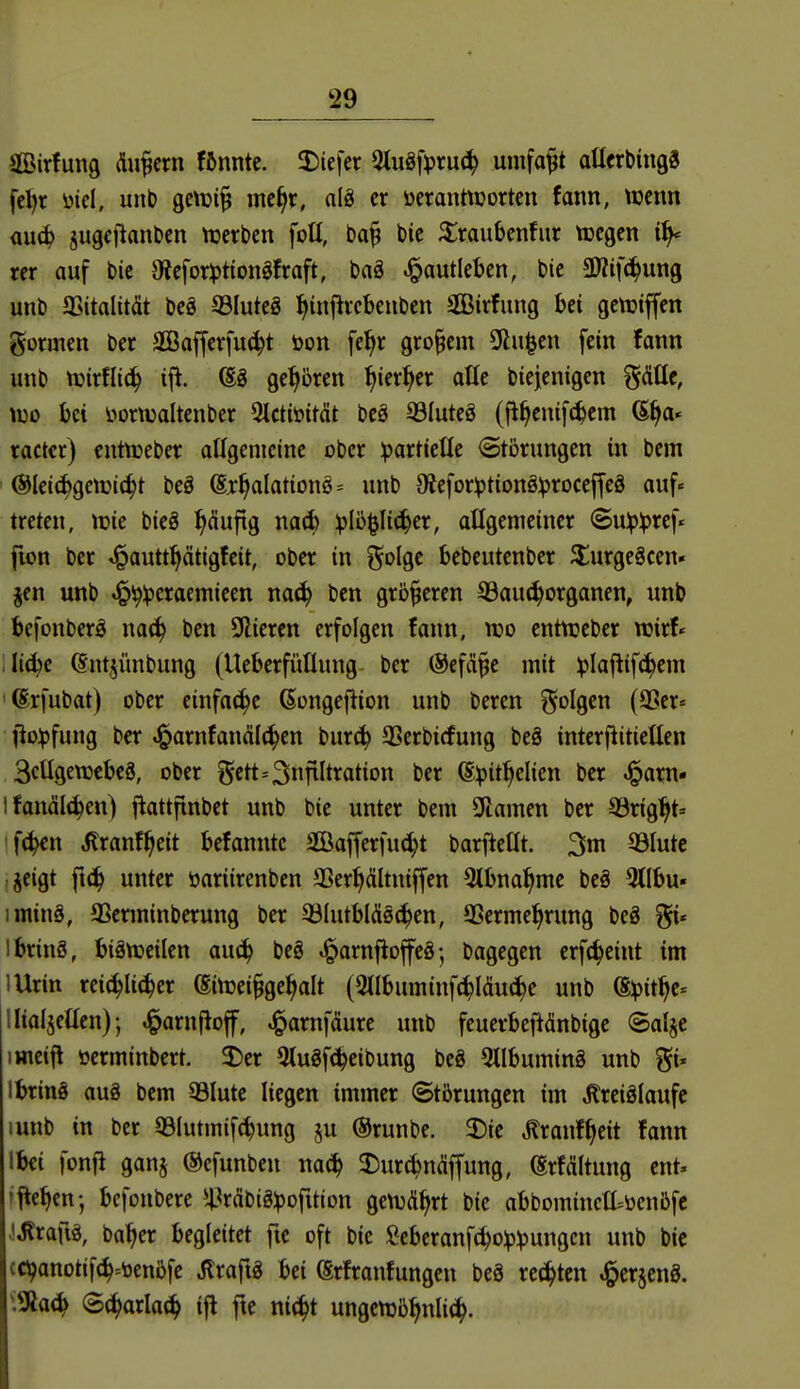 äBirfung Äußern fftnnte. J)iefcr 5lu8fpru(^ umfaßt attcrbingS feijr ütel, unt) QCWi^ mc^r, alä er ocranttüorten fann, wtm <iu(^ jugcf^anDcn tuerben foü, ba^ bie ^raubenfur tücgcn rer auf bic aJcfor))tionöfraft, bog ^autleben, bie SKifc^ung unb JBitalität beg SSIuteö ^infivebenben äßirfung hei gcttjiffen gormen ber SBafferfu^t öon fe^r großem Olafen fein fann unb n)irfli(^ iji. (Sg geboren l^ier^cr aüe biejenigen ^&üe, wo bei üornjaltenber 5ictiüitcit bcä ©luteS (ji^enifc^cm 6§a« ractcr) cntnjeber aHgenicinc ober ipartieüe (Störungen in bem (SIet(^getüi(^t beä @r§aIationö= unb 9iefor^tionS:^)roceffeä auf« treten, lüie bieö ^Äuftg na(fc ^Ib^Iic^er, atlgemetner ©u:p:pref« fion ber ^autt^ätigfeit, ober in f^olge bebcutenber $:urge§cen» jen unb «^^ipcraemieen mäi) bcn größeren S3au(^organen, unb befonberö na<^ ben üliercn erfolgen fann, tt?o enttceber wirf« . Ii(^c (Sntjünbung (Ucberfüüung ber (Sefä^c mit ^laftifc^em 'ßrfubat) ober cinfaiJ^e ßongefiion unb beren ^olQtn (9Ser« fio^jfung ber J^arnfanälc^en burc^ 33crbicfung beS interjlitielten 3cügett)cbc8, ober gett=3fiIt^ation ber (E^it:^elicn ber ^arn- I fanäli^en) flattftnbct unb bie unter bem Flamen ber SÖrig^t« •f(^n ilranf^eit befannte SGBajferfu^t barftetit. 3m QSIute jeigt ft(^ unter öariirenbcn SSer^ältniffen 3lbna^me be§ 3(Ibu« iminä, aSerminberung ber aSIutblÄsc^en, SSermel^rung beä gi* ibrinS, biättjcilen auc^ beö ^arnfioffcö-, bagegen crf(^eint im lUrin rei^li^er ßitrei§ge^alt (5llbuminfc^läu(|e unb (S:pit^c= llialjeüen); J^arnfloff, ^amfdure unb feuerbeftänbige Salje imeifl öerminbert. 3)er 5tugfc^eibung beö 5llbumin§ unb gi* I bring aug bem Q3lute liegen immer (Störungen im ^reiölaufc lunb in ber S3Iutmif(^ung ju ©runbe. 3)ie Äranf^eit fann Ibei fonfi ganj ©efunben na<i) a:)ur^n(!iffung, (Srfditung cnt. »Men; bcfonbere ^l^rdbiglpofition gett3%t bie abbomincttüenbfc iJlrauä, ba^er begleitet fic oft bie fiebcranfc^o^j^ungcn unb bic cö?anotif(^=öenöfc Jlraftg bei (Srfranfungcn beä rc(^tcn ^erjcnö. \^aä^ @(^arla^ ifl fte nit^t ungcttjb^nli^.