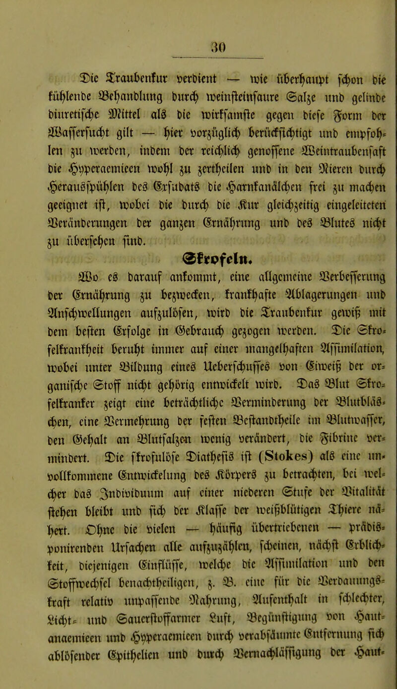 fü^lenbe 39c:^ant)hmg bur^ iDcinfletnfoure ©nljc unb gellnbc biuretifd)c 9)?ittel aU ble tüirffamfie gegen bicfe gorm bor äöafferfiK^t gilt — f)ut öorjüglic^ fcerücffi^tigt unb einvfo^= len §u iretben, inbcm bcr reic^Iic^ genoffene äöeintraubcnfaft bie ^i)^>craemiccn Vdü^I ju §ert^ctlen unb in ben Diiercn burc^ .§erauö|>ü^len beä ©xfubatg bie ^nrnfanäld>cn frei §u machen geeignet ifi, tuobci bie burc^ bie ^ur gleid)jcitig eingeleiteten 3Scvänbcfungen ber ganzen (Srnd^rung unb beä 33IuteS nic^t §u iiberfc^cn fmb. äÖD eS bar auf anfomint, eine aflgcnieine 93erl)efferung ber (Svnä^rung ju bejnjecfen, fvanf^afte Einlagerungen inib Stnfc^njeUungen auf§ulii>fen, tüirb bie 3:raubenfur gewip mit bem beften (Erfolge in ©ebrau^ gesogen werben. 5Dic Sfro* felfranf^eit berul^t immer auf einer mangell^aftcn 9lfftmiIntion, ttjobei unter 33ilbung eineg Ueberfc^uffeö m\ dimi^ ber or^ ganif^e (Stoff ni^t gehörig entwirfelt tuirb. 3)aä 93Iut (5fro= felfranfer jeigt eine beträd)tli^c SSerminberung ber ^lutbläö« (^en, eine SSermciirung ber fcflen 93e|tanbt:^eile im ©lutwaffer, ben ©e^alt an ^lutfalje^i tücnig oerÄnbert, bie ^ibrinc m-- minbcrt. 2)ie ffroful^fe 2)iat^efiä (Stokes) alö eine un. öollfommene ©ntwirfelung beg ^br^erö ju betrauten, bei mU ä)n baä ^nt'i^'t'W!^ '^^^f ^^^^ nicberen (Stufe ber Q^italitAt fie:^en bleibt unb fi^ ber klaffe ber treiplütigen 3:^iere mi- ^crt. D^nc bie öielcn — J)duftg übertriebenen — ipr^ibiS* ^jonircnben Urfac^en attc aufjujä^len, f6einen, nÄ^fi (Erbli(?^ feit, bicjenigen (Sinflüffe, irelc^e bie Olfftmilation unb ben (StDfftt3ed}feI benacbt^eiligen, §. 93. eine für bie »Berbauung8= fraft relatio un^^affenbc Sßa^rung, Slufent^alt in f*Ic(^ter, Si(^t= unb 8auerflofarmer Suft, 93egünfiigung öon ^flut= anaemteen unb .§^!pcracmieen bur^ üerabfdumte Entfernung fic^ abl5fenber (§,pitf)dkn unb bui:^ aSema(^Iäffigung bcr ^aut.