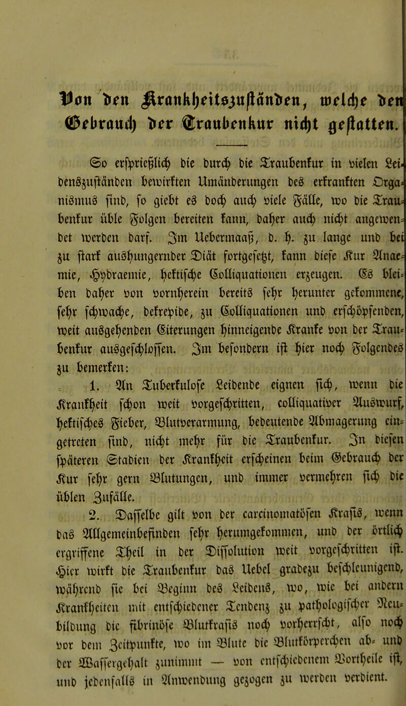 lUon tren ^rankl)dt03u(latttren, mcid)e Ire« ©ebraud) tfcv ^xanbcnknv nid)t ge(laUen;' So crf^)rie^Ii{^ bte \>mä) bic ^raubcnfur tn \jiclcn Sei- bcngjujiänticn Ijetüirften Umänberungen bcö crfranftcn Orga» niömuä fmb, fo gieljt eä bo^ auc^ öiele ^^äUe, vdo bic ^rau» benfur üble ^^olgm bereiten fanii, ba^er au^ nic^t angetüen= bet \Dcrbcn barf. Uebermaap, b. ^). §u lange unb bei ftarf auä^ungevnber 2)iät fortgefe^t, fann biefe ^ur ^nat- wie, «l^^braemie, !^cftifc^e ßoüiquationcn erzeugen. ®ö blei- ben ba^er öon öorn^erein bereits [e^r herunter gcfommenc, fe^v f^njac^e, befreiptbe, §u (SoHiquationen unb crfc^ö^fenben, njeit auSge^enben Eiterungen ^inneigenbe ^ranfe öon ber ilrau« benfur auägefc^Ioffen. befonbern ifi |ier no(^ ?^oIgenbeS ju bemerfen: 1. 3tn ^uberfulofe Seibenbe eignen fi^, wenn bie ^ranf^eit [(^on njeit öorgef^ritten, coüiquatiücr 3luStpurf, l^eftifc^eä gieber, 33Iutöerarmung, bebeutenbe 5Jbmagerung cin= getreten ftnb, ni^t me^r für bie ^raubenfur. 3n biefen f:päteren 8tabien ber ^ranf^cit erf^einen beim @ebrau(^ ber ^ur fe^^r gern ^Blutungen, unb immer öerme^ren fic^ bic üblen 3iif<iüe. >2. 2)affelbe gilt öon ber carcinomatöfen J?rafig, icenn ba§ Otagemeinbefinben fe^r ^erumgefommen, unb ber örtli(^ ergriffene ^l^eil in ber 3:)iffoIutiini tceit öorgcf^ritten i|^. ^icr tüirft bie ^raubenfur baä Uebel grabeju befc^lcunigcnb, tuä()rcnb fic bei Q3eginn beg I^cibenS, m, \vk bei anbcrn ^ranff}eitcu mit entf^icbcner ^icnbenj ju ^jartjolcgtfc^er Sflcu* bilbung bic fibrinbfe QSIutfrafiS üor^errfcbt, alfo noä} im bem 3cit!punfte, wo im 93Iutc bie q3Iiuför:pcr(^en ab« unb ber 2Bafferge()alt junimmt — üon cntf(^icbcnem a^ort^cile ijl, unb jcbenfatiS in Stnujenbung gebogen ju werben öcrbient.