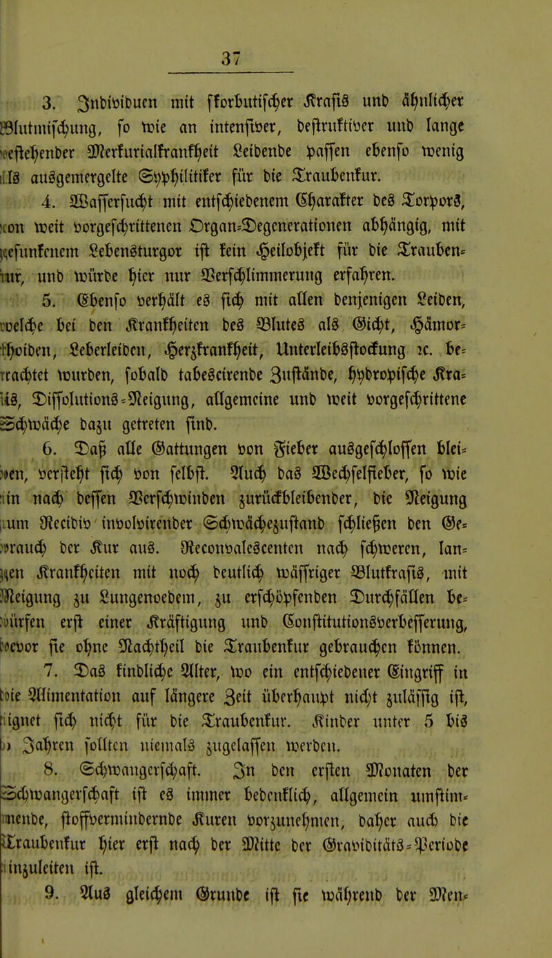 3. 3ubiöibucn mit fforBittifc^er ^rafiS unb üi^nMjn Blutmif^ung, fo trie on intcnfiöer, beflruftiücr imb lange 'oefte^enber SWcrfurialfranf^ett Scibenbe ipaffen ebenfo \vm^ 1II8 ausgemergelte ©^^^ilitifer für bie ^irauljcnfur. 4. SBafferfu^t mit entfc^tebenem (E^arafter beg ^^oriporS, >con ttjeit üorgefc^rittencn £)rgan=2)egcnerationen abhängig, mit Hcfunfcncm I^eljengturgor ift fein ^^i\o^dt für bie Trauben» htr, unb würbe ^icr nur aSerf(^Iimmerung erfahren. 5. ^benfo öer^dlt eä fic^ mit allen benienigcn iöeiben, m\ä}c bei ben .Jlranf^eiten be§ 33lute§ aB @i(^t, ^(ümor= tl^oiben, Seberleibcn, ^erjfranf^eit, Unterleitäftocfung :c. be= Tcac^tct \üurben, fobalb tabeScirenbc 3uf^<Snbe, f)\)t)Xopi^^t Mra-- U§, T)ijfoIution8=9ieigung, allgemeine unb tueit i)orgef(|rittenc Sc^tüdc^c ba^u getreten fmb. 6. 2)a^ atle Gattungen öon lieber au§gcf^Ioffen blci^ ?>en, »erlieft öon felljft. 5Iu(^ baä 2öe(^felfieljer, fo \m ;iin bcjfen SScrf^tüinben jurürfbleitenber, bie SReigung iium Sftecibiö inöolöirenber (5ct)trÄ(^ejuflanb f^Iie^en ben @f= mavL^ ber ^ur au§. 9iecont»aIeäcentcn nac^ fc^ttjercn, Ian= juen ^ranf^citen mit noc^ beutlic^ tuäffriger 33Iutfrafig, mit ?Keigung ju Sungenoebcm, ju erfd}ü):pfenben J)ur(^fdöen ;i)ürfen erj^ einer Kräftigung unb 6onftitution§öerl)efferung, [dcoox fie o^ne S(lac^tt;eil bie ^raubenfur gebrauchen Bnnen. 7. ^Daä finblic^c Stlter, \X)0 ein entfc^iebener Eingriff in tDie SHimentation auf längere ^dt über^aulpt nid;t juläffig ifl, lignet fic^ nii^t fi'ir bie ^raubenfur. jTinber unter 5 bi8 )) Sß^'^fu fotltcn uiemalä jugelaffen iverbcn. 8. (S^njnugcrfd;aft. 3« J^cn erften SRonaten ber Sc^tüangerfc^aft i|l e8 immer bebcnfltc^, allgemein iimftim« imenbe, fioffüerminbernbe Kuren öorjunet;men, bat;cr aud) bic lEraubcnfur ^ier erfl nac^ ber 5Wittc ber ©rainbitittö^^'criübc linjulciten ijl. 9. 5tuS gleichem ©runbc ifl fic \üiTt;renb ber 3)?en*