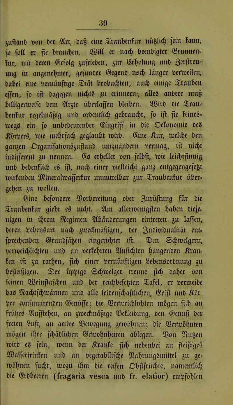 jufianb öon ber 5tvt, eine ^Svaubenfur nü^It^ fein faitn, [ü folt er fte kaueren. SBitt er mä) beendigter Q3vnnnen= für, mit Deren (Srfolg jufrieben, jur ©r^olung unb Bf^^f^^cu^ ung in angenehmer, gefunber ©egenb noc^ länger üevtüeilcn, bat>ci eine ^vernünftige 2)int Ijcobac^ten, au(^ einige 3::raHtjen cffen, fo ifl brtgegen nit^tg jn erinnern-, atle§ anbere mu§ billigernjeife bem ^tr^te überlaffen bleiben. Sßirb bic ^rau* benfur regelmäßig unb orbentlit^ gebraust, fo ijl fie feineä^ tüegS ein fo unbebcutenber (Singriff in bie Oefonomie beö J?5r^erg, \m mef;rfa(^ geglaubt wirb. 6ine ^ur, njelc^e ben ganjen £)rganifationöjujtanb um^uäubern vermag, ift niä)t inbiffercnt ju nennen. (Sö cr^eüet \)on felbjl, wie Ieid)tfinnig unb bebenflij^ eä ifl, na^ einer toiefleic^t ganj entgegengefe(jt icirfcnben 3)?ineralwflfferfur unmittelbar jur 3;;raubenfur über= ge^en ju tuoHen. (Sine befonbere 93orbcreitung ober 3»^'üf^uÖ fi^^ ^raubenfur giebt eS uic^t. %n aflerttjenigjlen ^abcn biejc* «igen in i^rem Oiegimen 5tbänberungen eintreten ju laffen, bereu Menäart j\üccfmä§igen, bcr 3i^bioibuaIität ent« f^rccbenben ©runbfä^en eingerichtet ifl. 2)cn ©(^tuelgern, öcrtpeic^Iic^tcn unb an ijerfe^rten 3tnfi^ten ^ängenben ^ran* fen ifl §u ratzen, ftc!^ einer öernünftigen Sebenöorbnung ju befleißigen. 2)er ü:p:pige 8(^trelger trenne fid; ba^er üon feinen SBeinflafc^en unb ber rcic^befe^ten ^afel, er öermeibe baä D^ac^tfc^ttjärmen unb alle Ieibenf^aftli(^en, (Seift unb ^i3r^ iper confumirenben ©enüffe; bic 95ern)eid;Iid}tcn mögen fic^ an frü^eg Sluffic^en, an jtüccfmäßige 93cfleibung, ben (Scnuß bcr freien Suft, an actiöe SBerccgung gctüi3t;nen; bic Sjernji^^nten mögen i^re fc^äblic^en ©etDo^n^eiten ablegen. aSon ^u^en vnirb eä fein, icenn ber Jlranfe fidb nebenbei an flcißigcä SBaffertrinfen unb an öegetabilifd}e SÜabrungSmittel §u ge« njo^nen fuc^t, ttjoju i^m bie reifen Cbjlfrüd^te, namentli(^ bic (Srbbeeren (fragaria vesca unb fr. elatior) cnüpfor^Icn