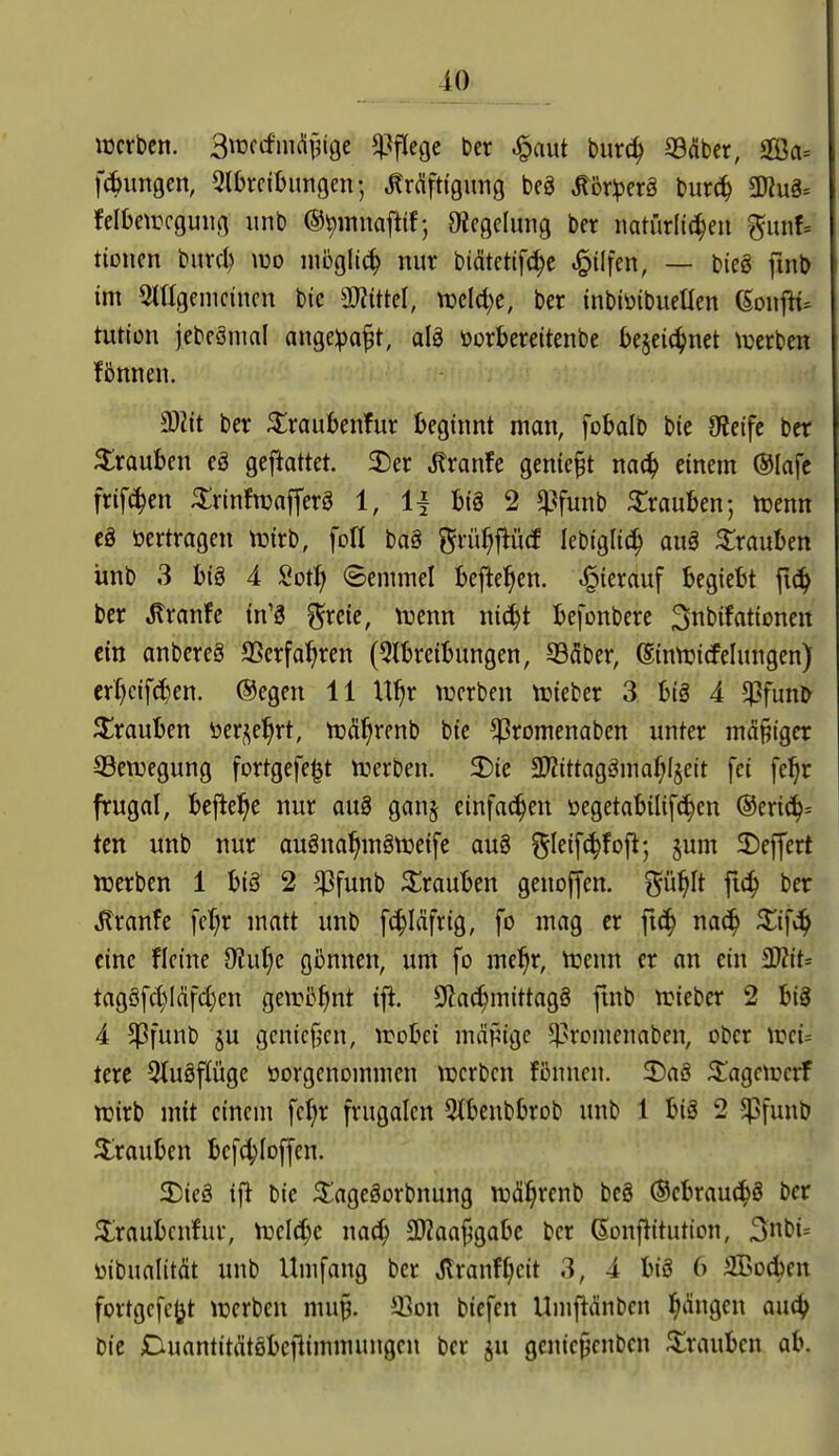 10 werben. BwccfiiK^^ige i^flege ber ^aut burc^ ©(über, OBa» fcbimgen, Stbrcibungcn; Kräftigung bcg Köriperö bur(^ ÜJiug= felbetrcguiig unb %Tiuaftif; Oiegelung ber natiirltc^eu gunf* tionen burc^ mo nibglic^ nur biätctif(^c .^ilfen, — bieg ftnb im Mgenicincn bic TliM, njcld^c, ber inbiüibuetlen (SonfH* tution jebeänml angeipaft, alä öorbereitenbe i)e§ei(^net \üerben fönnen. a)Zit ber ^raubenfur beginnt man, fobalb bic Oieife ber Trauben eä geftattet. MxanU geniest m6) einem ®Iafe frifc^en ^rinfwafferg 1, 1| big 2 «Pfunb Trauben; ttjenn cä »ertragen njirb, foll ba§ grü^flütf lebiglid^ auö Trauben ünb 3 big 4 Sot^ Semmel bejiel^en. hierauf begiebt fic^ ber .^ranfe in'3 ^rcie, njenn nic^t befonbere 3nbifationett ein anbereS aSerfal^ren (5tbreibungen, 935ber, (Sinnjicfelungen) cr()c{f^en. @egen 11 U'^r werben lieber 3: big 4 $fun^ ^^rauben öer^el^rt, WÄ^renb bie ^romenaben unter mäßiger SScwegung fortgefe^t werben. 5Die aJZittaggma^Ijeit fei fe^r frugal, bej^ei^e nur aug ganj einfachen üegetabilifc^en ®mä^= tcn unb nur augna^mgweife aug ^^leifc^fofi; jum 2)ejfert werben 1 big 2 *Pfunb Trauben genoffen. ^iif}\t ftc^ ber Kranfe [cl;r matt unb [(^läfrig, fo mag er ftc^ nac^ Xi^ä^ eine ficine Dtu^e gönnen, um fo me^r, Wenn er an ein ^it= tagöfd)ldfd}en gewöhnt tft. 9?a(^mittagg ftnb wieber 2 big 4 $funb ju gcnicjjcn, wobei mäf^ige 5)3ronienaben, ober wei= tere Stugflüge oorgenommen werben fönnen. 2)ag 3:'agcwcrf wirb mit einem fc^r frugolen ^tbenbbrob unb 1 big 2 ^funb Trauben befc^Ioffen. 5E)ieg tfl bie ^Üagegorbnung wä^renb beg ®cbrau(5^g ber S^raubcnfur, Wel^^c nac^ 3)?aaj5gabe ber ßonflttutton, 3n\)u üibualität unb Umfang ber Jlranf^eit 3, 4 big 6 SBoc^en fortgcfcljt werben mu§. 33on biefen Umfiänben l^Ängcn au^ bie Duantitätgbefiimmungen ber ju genie^cnben Trauben ab.