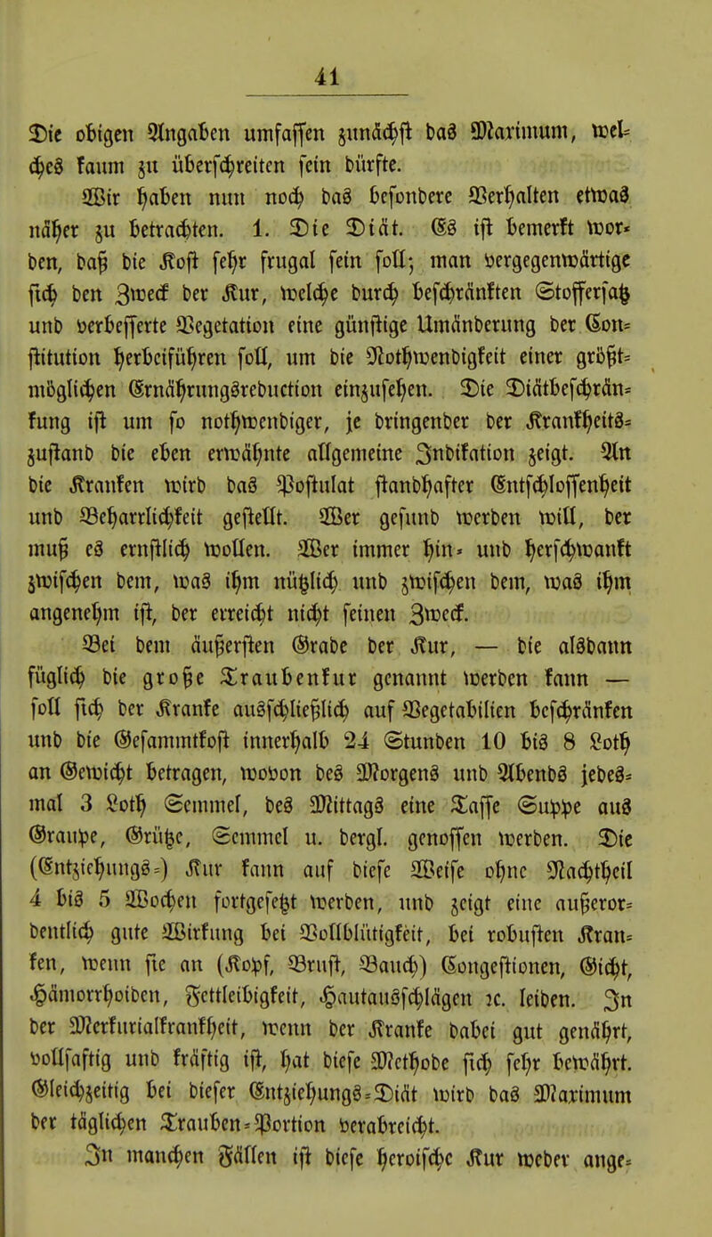 2)te oBigen StngaBen umfaffcn jundc^jl baä 9)Zarimum, tceU ^eö faum ju überfc^reitcn fein bürfte. Sir ^aben nun noc^ bag Ijcfonberc OSer^Iten ctttaS nd^cr §u betrauten. 1. 2)ic 2)tat. @g ifl bemcrft tüor« bcn, ba§ bie ^ofl fe^r frugal fein \oü; man öergegenttjärtigc fic^ ben S'^vcä ber ^ur, trel(^e bur(^ bef^ränften ©tojferfa^ unb ücrbefferte ^ßegetation eine günflige Umdnberung ber (Son* jlitution I^erbcifü^ren fott, um bie Sftot^menbigfeit einer grbft* ntbglic^en ^rnd^runggrebuction einjufe^en. 2)ie 2)i(Stl)ef^r(ün= fung ijl um fo not:^tt)enbiger, je bringenbcr ber ,^ranf^eit8= jujlanb bie eben ernjäf^nte atfgemeine Snt'iffltion §eigt. 3ltt bie Traufen ttjirb baö ^oftulat jianb^after (Sntfcbloffen^eit unb S3e^arrli(^feit gefieüt. $Ber gefunb tnerben tDiü, ber mu§ eä crnfilic^ tüotlen. äÖer immer ^in» unb ^erf(!^\üanft 5tDif(^en bem, tcaä i^m nü^Iic^ unb jnjifc^en bem, waä i^m angenet)m ift, ber errei^t ni^t feinen B^^cf. 93ei bem äu^erj^en @rabe ber ^m, — bie aläbann füglic^ bie gro§e ^^raubenfur genannt njerben fann — fotl fic^ ber ^ranfe augfc^Iie^Ii^ auf aSegetalnlien bcf^nlnfen unb bie ©efammtfoft innerhalb 24 Stunben 10 biä 8 Sot^ an @e\i3i^t betragen, woöon beö 3Worgeng unb 5tbenbä jebe3= mal 3 Mf) Semmel, beg 3)?ittag§ eine ^lajfc (5u^:pe au3 ©rau^e, @rü^c, Semmel u. bergl. genoffen trerben. 2)ic ((Sntjic^ungg=) Jlur fann auf biefe Seife o^nc SHa^t^eil 4 big 5 SOBoc^en fortgefe^t \rerben, unb jeigt eine au§eror= bentlic^ gute Sirfung bei aSotlblütigfeit, bei robufien Jlran= fen, njenn fie an (^olpf, 93ruj^, SBaud)) (Songeftionen, @ic^t, .^ämorrtjoiben, gcttleibigfeit, ^autauäf(|I(Sgen ic. leiben. 3n ber 3KerfnriaIfranH;eit, ircnn ber ^ranfe t^aUi gut gend^rt, tooüfaftig unb frdftig i% Ijat biefe SO?ct^obe fi(^ fcr^r bcn:d^rt. ®Iei^jeitig bei biefer (Entjier)ungg.3)i(it tüirb baä a)?aj:imum ber täglichen Trauben*Portion berabreic^t. 3« manchen gdflen i\i biefe ^eroif(|e ^ur ttjeber ange*