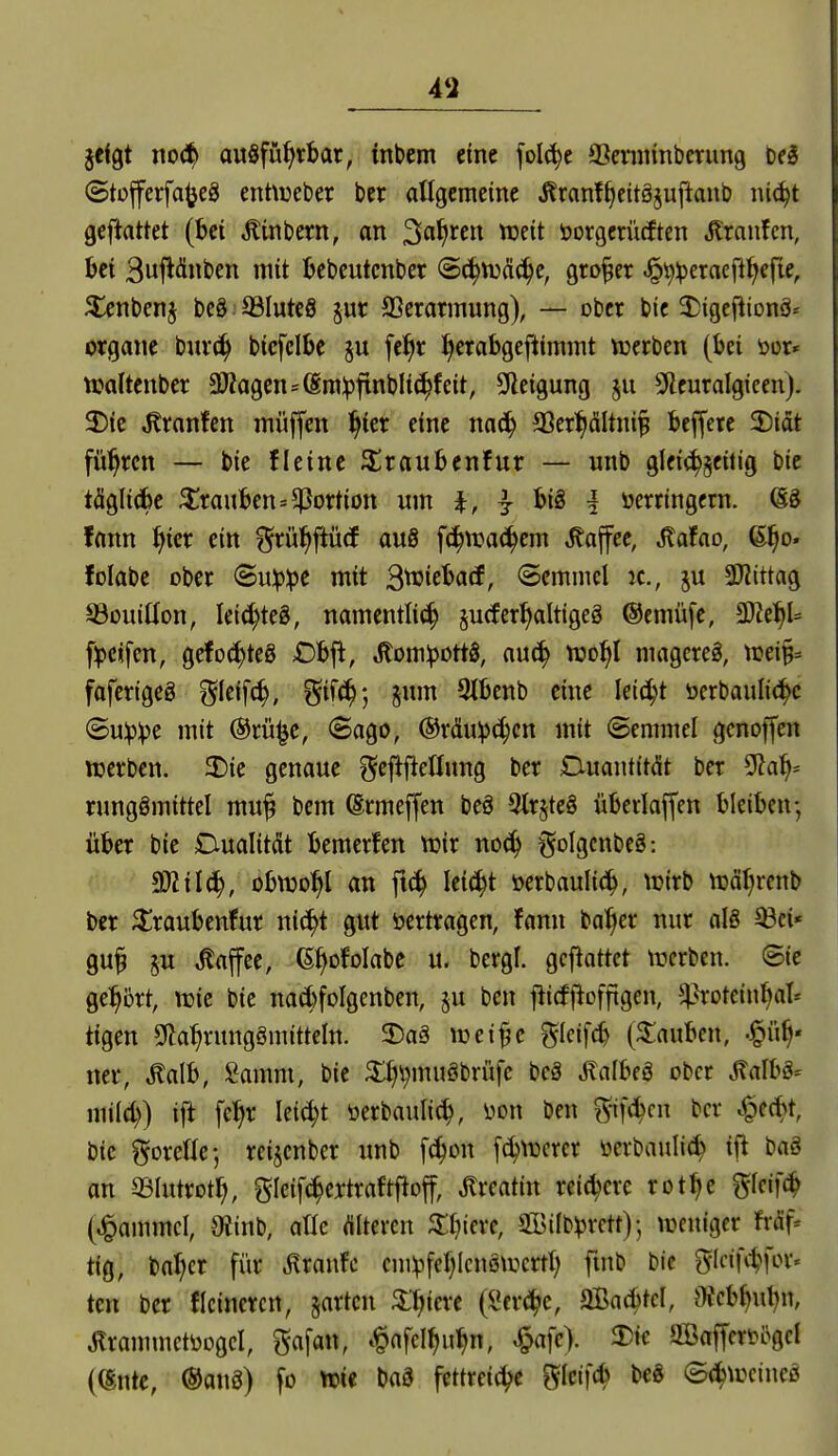 49 jcfgt no(^ ausführbar, inbem eine [oI(^c 93cninnbcrimg ©tojferfajjeä enttueber bcr allgemeine itranfl^ettöjuftanb ni(^t geftattet (Bei Äinbern, an 3«^^^« ^fit öorgerürften Jlranfcn, bei 3ufiä«ben mit bebeutcnber Sc^njcici^e, großer ^\^^erncill>efie, 5lenbenj bcö; 93Iutc8 ^ur Verarmung), — ober bic 2)igeftiDnä* Organe buv^ bicfclbe §u fe^r l^erabgefiimmt njerben (bei öor» tcaltcnber 3)?agens(§m^ftnblichfeit, 9ieigung §u Sfleuralgicen). 3!)ie ^ranfcn müffen l^ier eine na(^ SSer^ciltni^ beffere 2)idt führen — bie fleine Siraubenfur — unb glei(^§eiiig bic täglicbc 3^rauben=Portion um i, ^ i verringern. öS !ann ^icr ein f^rü^ftücP au8 fc^njac^em Kaffee, ^afao, ß^o. folabc ober ©ujpipe mit 3^if^fl<Jr Semmel jc, ju 9J?ittag SSouiÜon, lei(^teg, namentlii^ jucfer^altigeg ©emüfe, SDZe^t f^)eifen, gefoc^teö £)bfi, JlomipottS, au^ njo^l mageret, mi^= fafertgeg ?5Ieif(^, ^iiä); jum 9lbenb eine leicht t»erbauli(i^c ©u^^e mit (Srü^c, Sago, ®räu:p(^cn mit ©emmel genoffen ttjerben. SDie genaue ^eflftetlung ber Ciuantität ber ^ai^^ runggmittel muj bem ßrmeffen beö 5lrste§ überlaffen bleiben-, über bie Dualitdt bemerlen njir noc^ t^oIgcnbcS: Tlilä), obtüo^l an fi(^ lei^t öerbaulic^^, \Dirb njöl^renb ber ^raubcnfur mä)i gut vertragen, fann ba^cr nur als ^ci« gu^ §u Kaffee, G^ofolabc u. bergl. gcjlattet tnerben. (Sie gel^brt, ttjie bie nad)fDlgcnben, §u bcn jiicfiloffigen, ^^roteinl)al* tigen g^a^rungämitteln. 35aS tüeijje f^Ieifcb (Rauben, ■^iif^* ner, ^alb, Samm, bie 3:i;\)muSbrüfe beS ÄafbeS ober ^albS-- mild)) ift fcl^r k\d)t verbaulic^, von ben g-if(^cn ber ^ed^t, bic gorelle-, reijenber unb [c^on f(^\vcrer üerbauli^ ift baS an ©lutrotl;, gleifc^ertraftfloff, Jlreatin reichere rot^e ^kiiä^ (^ammcl, 9tinb, aüe dltercn 3:i)iere, SGBilb^rctt)-, weniger fxäf- tig, bal;cr für ^xawk cni^fel)Icnötvcrtl) fuib bic glcifi-^for« ten ber Heineren, §arten 5ll>iere (i*er<!hc, SBac^tcI, OJeb^ul^n, Ärammctbogcl, gafan, ^afcl^u^n, ^afe). 3)ie gSafferv5gcl ((Snte, ®an3) fo tt)ie baS fettreiche SIcif(b bc8 ©^tocineS