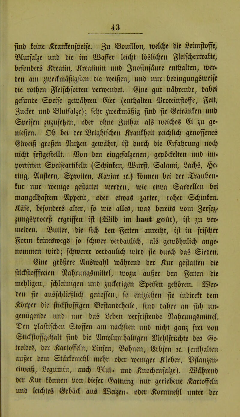 fmb feine i?ranfenf:pcife. 3u QSouillon, n?elc^c Die Setmjlojfe, «Blutfalje unb bie im SBaf[cr Iei(|t MUö^m glcifc^extrafte, befonberö ^reatin, ^rcatiniit unb Snofittf^u'^c enthalten, wcr^ ben am jnjecfmdfigjien bie njcifen, unb nur ^cbingungätreife bie rotten ^^leif^forten öem?enbet. Sine gut nä^rcnbe, babei gefunbc (S:peifc gettjä^ren @ier (enthalten ^rotcinfloffe, gctt, 3u(fer unb ©lutfalje); fe^r jnjcrfmÄ^ig fmb fte ©ctuinfen unb (Sipeifeu §ujufe^en, ober o^ne ^uti^at alä tceic^eö @i ju gc* niesen. £)!> Ui ber S3ng^tfc^cn tonf^cit reic^Iic^ genoffeneö (Sittjet§ großen 9lu^cn gewährt, ifi bur^ bie (Erfahrung noä) xiiä)t fefigcflellt. SSon ben etngefafjencn, ge:pi3(fclten unb im« ^ortirten @!pei[cartifeln (©c^infen, SBurfl, Salami, Öac^§, .§e« ring, 3tujiern, ©Iprotten, Ma'oiax :c.) fiJnnen bei ber ^^rauben« für nur ttjenigc gejlattet \13erben, ttjic etwa ©arbeHen bei mangelhaftem 3l^)^etit, ober etttjaä jarter, rol^er 8(^infett. ^äfc, befonberg alter, fo tüte atleä, tüag bereits \>om Scrfej« jungö^roce^ ergriffen tfl (3BiIb im haut gortt), i|i ju öcr» mcibcn. Butter, bic ft(^ ben getten anreiht, i|l in frif(|er gorm feinegttjegg fo fc^ttjer öerbaulic^, al8 gcuj^'^nlic^ ange« nommen ttjirb; f(^VDerer ocrbauli^ tuirb fte burc^ bag Sieben. (Sine größere QlugttJa^I njä^renb ber Jlur geflattcn bic j^icEflofffreien SRa^rungämittel, tt3o§u au^er ben fetten bic me'^Itgcn, f(^Ieinügcn unb jucfertgen @:peifen gehören. SÖcr« ben fte auäfd)Ilc^Iid; genoffen, fo entjic^en fte tnbireft bcm ^ijr^jer bic fiicfftoffigcn SSeftanbt^etle, fmb ba^er an fic^ un« gcnügenbe unb nur ba§ Scben öcrfrtftenbc SRa^runggmittel. 3)cn :plafiifd)ctt Stoffen am näc^ftcn unb nicl;t ganj frei öon ©titfj^offge^alt finb bic 5tm^Iuni§altigen fWe^Ifrüc^tc beä ©e« tretbeö, ber Kartoffeln, Sinfen, «Bohnen, (Srbfen ic. (enthalten au§er bem Stärfcme^I mc^r ober ttjcnigcr Jtlcber, ^fJanjcu' eivoeii Segumin, au4) 33Iut« unb Kno^enfalsc). SCßd^renb ber Kur fönnen i^on bicfer (Gattung nur geriebene Kartoffeln unb leic^teö @ebd(f au8 aBeijcn^ ober Kornme^l unter ber