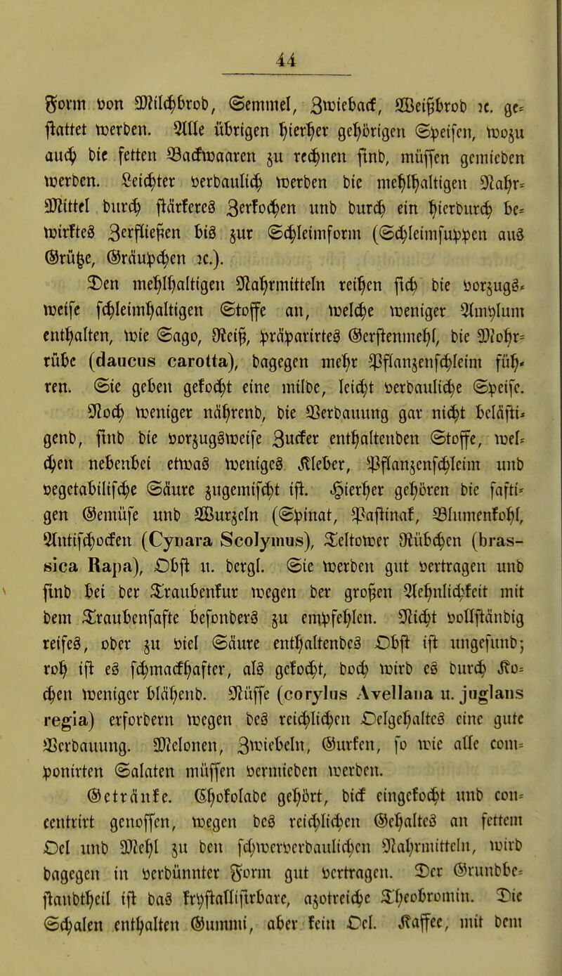 gönn tion SWilc^brob, ©emmcl, Bwiebacf, Sei^brob k. gc= jiflttet ttjerben. 5tne übrigen ^ier^er gel^brigen Steifen, njoju au(^ btc fetten SBacftDaaren rechnen ftnb, müjfen gcmicben tüerbcn. Seichter öerbaulic^ tuerben bic me^I^alttgen Dla^r* MM burc^ ftdrfercä 3erfo(i^en unb bur^ ein ^icrbur(^ be- tüirfteS Berflie^en btS §ur ©(^letmform ((5^Ieimfu^:pen auä @rü|c, @rdu^(^en jc). 2)en ine^lf)alttgen OZa'^rmitteln reiben ftc^ bte öorjugg* weife fc^Ieim^altigen ©toffe an, njelc^e tueniger 5tin^Ium entl^alten, tuie ©ago, dtci% :^rd:pnvirteä ©crflenme^i, bie ^h^)X'- rübc (daucus carotta), bagegen me^r $flnnjenf(|feim fü^« ren. ©ie geben gefo^^t eine milbe, lei^H öerbanli(^e (Steife. SRoc^ njeniger nä^renb, bie Sßerbanung gav nic^t bcicifti* genb, ftnb bie öor^uggnjeife Buffer ent^alteuben Stoffe, njef^ ^^en nebenbei etttjaS njenigcä ^^lleber, *4^f(anjcnf(^Icim unb öegctabilif^e ©(Sure §ngeinif(^t ifi, .^^ier^er gel^ören bie fafti» gen @emüfe unb SGBur§cIn {S)()mat, ^aftimf, ölnmenfo^I, 9tntifct)ücfen (Cynara Scolymus), ^eltonjer Otübc^cn (bras- 8ica Rapa), £)bfl u. bcrgl. @ie n^erbcn gut »ertragen unb ftnb bei ber ^raubenfur liegen ber großen 5tel^nlic^^feit mit bem 5^raubenfafte befonberö ^u einVfct)Icn. Sftic^t öollpnbig reifes, ober ju öiel ©(Iure ent^altenbcä £)b|^ ift ungefunb; ro^ ifl eg fc^matf^after, alä gcfo^t, boc^ lüirb c§ bur^ ^o- ä)m tuenigcr bM(;enb. 9lüffe (corjlns Avellana u. jiiglans regia) erforbern tuegen beg rei^Iic^en £)clgef)altcö eine gute aScrbauung. Momw, 3^^'it^beln, @urfen, fo tric aUe com= :ponirten ©alaten müffen öermieben trerben. ®etr(infe. (5f;DfoIabe gel^brt, bitf eingebest unb con- centrirt genoffen, njegen beö reic^Iid»en ©cl^altcä an fettem Del imb aJiel^l ju ben fc^n3eröerbaulid;cn SHaljrnuttcIn, tuirb bagegen in öcrbünnter ?^onn gut vertragen. 2)er ®runbbe= flanbt^eil ifl baö fr^fianiftrbare, ajotreici^c ^f;eobromin. T)ie ©(^alen entl^alten ©umrni, aber fein Dcl Kaffee, mit bem