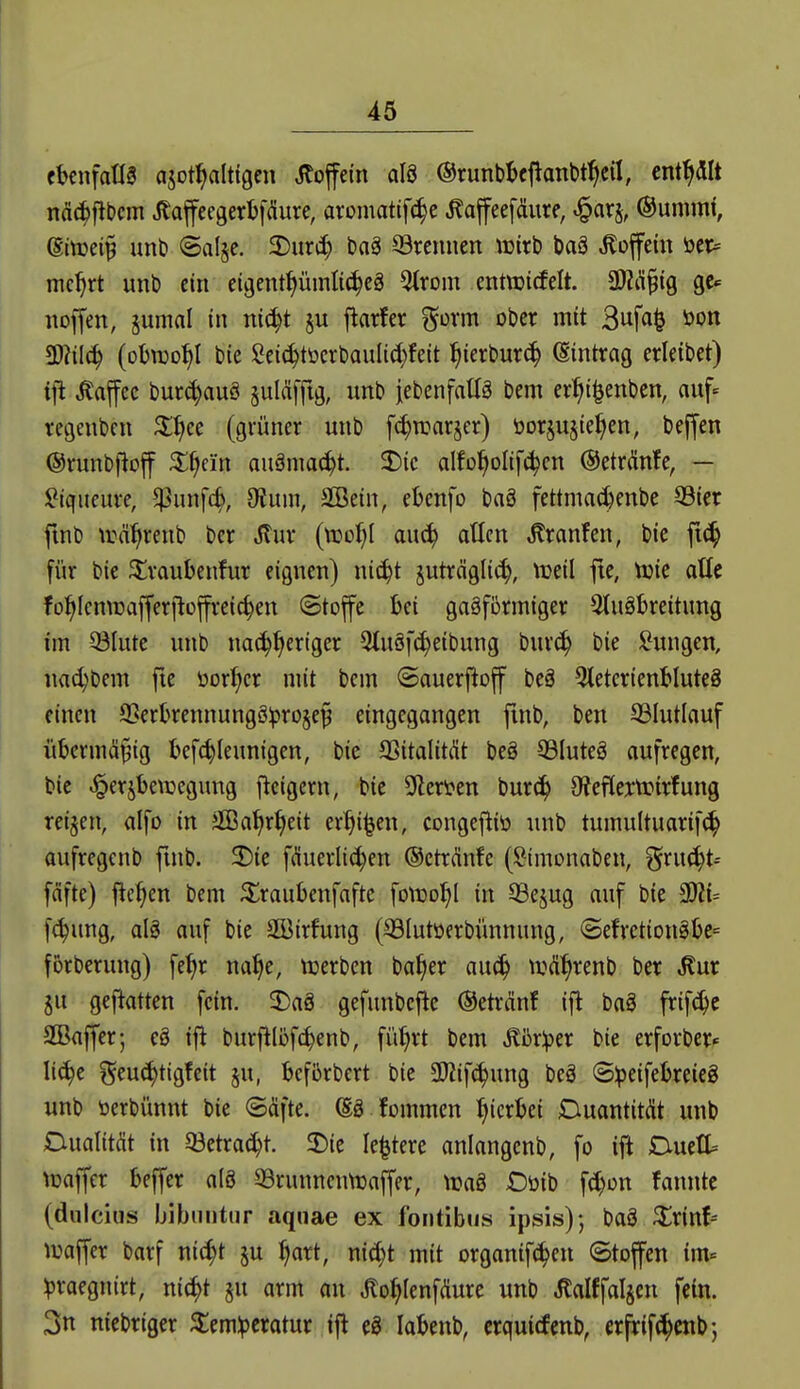 ebenfalls «sot^altigcn Coffein al8 (Srunbbeftanbt^cil, enthalt nd(^j!bcm JlafeegerbfiSure, aroiuatifc^e Äaffeefäure, ^arj, ©umrnf, ßtoei^ unt) ©alje. 2)uri^ baä ©rennen wirb baä Coffein öer= mc^rt unb ein eigent^üinli(^cä 5trom entnjicfelt. SOZil^ig gc^ nojfen, jumni in nic^t j^arfer ^üxm ober mit 3ufa^ öon ^Jtilä) (obwohl bie gei^töcrbaulid)feit ^ierbur^ (Sintrag erleibet) ij^ Kaffee buri^auö juldffig, unb jebenfaüä bem er^^i^enben, auf- regenbcn Xf^cc (grüner unb fc^warjer) öorjusie^en, beffen ©runbftoff ^^ei'n auöma(^t. 2)ic alfo^olif^en ©etränfe, — l^iqiieure, $unf4 9Juni, äßein, ebenfo baä fettmadjenbe 93ier fmb \r%enb bcr ^ur {vocljl anä) atlcn ,Kranfen, bie fi^ für bie ^^raubenfur eignen) ni^t juträgli(^, tueil fte, Vüie alte !o^Icmraffer|lüffrei(^en (£tofe bei gasförmiger Qluöbreitung im ©lute unb na^^ertger 9lu§f^eibung bur^ bie !^ungen, na^bem fte öorl>cr mit bem ©auerftoff beä BieterienbluteS einen 93erkennungö^ro§e^ eingegangen finb, ben SSIutlauf übermäßig bef^Ieunigen, bie Sßitalitdt beg 93Iute§ aufregen, bie ^erjbewegung flcigern, bie SRcrten burc^ 9?efleitrir!ung reiben, alfo in äßa^r^eit er^i^en, congefliö unb tumultuarif(^ aufregenb fmb. 2)ie fduerlic^en ©ctrMe (Simonaben, ^n\6^U fäfte) flehen bem ^Iraubenfafte fotDol^l in Q3ejug auf bie 9)?i= fc^ung, aB auf bie Söirfung (©lutöerbünnung, @efrctiongljc= forberung) fe^r na^e, ujerben ba^er anä) tuä^renb ber ^ur 5u geftatten fein. 2)aä gefunbejie ©etränf ift ba§ frif^e 2Baffer; eä ifl burfilöfc^enb, fi'i^rt bem Älper bie erforber- Ii(^e ^eu(?^tigfeit §u, bcfiiirbert bie SDiif^ung beä ©Ipeifebreieg unb toerbünnt bie ©äfte. (SS fommen hierbei DuantitÄt unb Dualität in 33etrac^t. 2)ie le^tere anlangcnb, fo ift Duett toaffer beffer al8 S3runncntt)nffer, \t?aö Oüib f^on fanntc (duicius Ijibniitur aqnae ex fontibus ipsis)-, baS ^rint iDaffer barf nic^t ju ^art, nic^t mit organifc^en (Stofen im« Vraegnirt, ni^t §u arm an Jlo^IenfÄure unb Jtalffallen fein. 3n niebriger ^em^cratur ifl eS labenb, crquitfenb, crfrif^enb-,