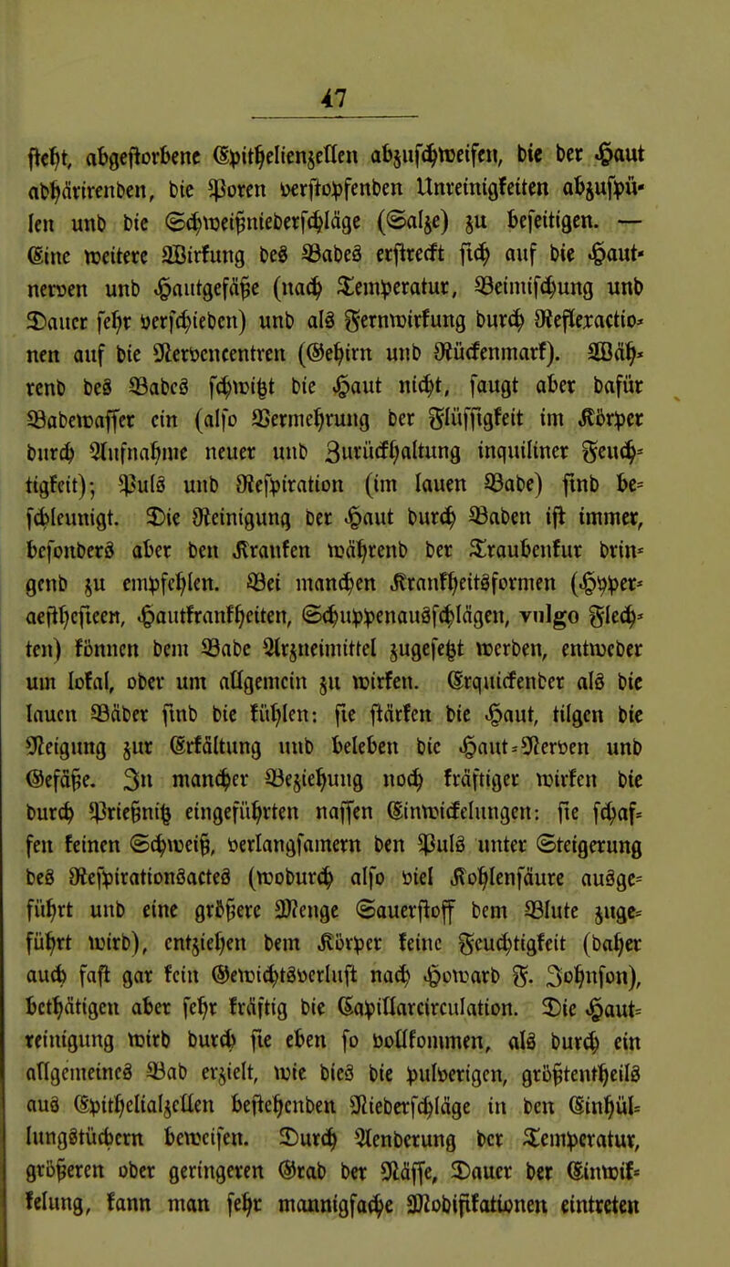 ftc^t, abgeftorbcnc (S^it^eliensctlcn abjiifc^tüeifc«, bte ber J&aut ab^drirenben, bie ^Porcn i)crfto:pfenben Unretmöfciten abjuft)ü- len unb bic ©^toci^nieberf^Iäge (©alje) ju befeitigen. — (Sine njcitcrc SBirfung beg 93abeS ccjlrerft fi^ auf bte ^aut- ncroen unb .^autgef(ü^c (mä) $;em^eratur, QSeinufc^ung unb 3)aucr fe^r öcrfd)iebcn) unb alö gernwirfung burc^ Oteftexactio* ncn auf bic 9lcröcncentven (®e^irn unb 9^ücfcnmarf). 2Bä^« rcnb bc8 33abcö f(^wi^t bie »l^aut nic^t, faugt aUx bafür 93abctraffcr ein (alfo SSerme^rung bcr f^Iüfftgfeit im ,ffßr^)cr burc^ 5(ufna6nic neuer unb 3»^ü<J^ItW9 inquiliner ^mä^-- tigfcit); ^u(ö unb Otefipiration (im lauen 93abe) finb f6Ifunigt. ^)ie O^einigung ber ^aut bur(^ ©aben ijt immer, befonberö aber ben Traufen n?ä^renb ber Siraubcnfur brin* genb ^u em^jfc^Ien. ©ei manchen .Kranf^eitgformen (^^^er* a€ftl)cfteen, .^autfranfReiten, (B(!^u^3:penauäf(|Iägen, vulgo ^lec^» ten) fbnncn bem S3abc Qlrjneimittel jugcfe^t ruerben, entnjcber um lofal, ober um allgemein §u »irfen. ©rquicfenber alö bic lauen ©Äber fwb bic fi'il^len: fie flärfen bic ^aut, tilgen bic 92eigung §ur (Srfältung unb beleben bic ^aut=5l?eröen unb ©efd^e. 3 mancher ©ejie^ung noc^ fräftiger wirfen bte burc^ 5t^ric§ni^ eingeführten naffen (SintricEelungcn: fte f^af= fen feinen Sä)mi% öerlangfamern ben $ulö unter (Steigerung bc8 9ief^}irationöacteö (tt)obur(^ alfo öiel jlo^lenfäurc auägc= fü^rt unb eine grJ§ere 3)?engc ©auerfioff bem 33lute jugc= fü^rt lüirb), cnt5ief;en bem .Körper feine geu^tigfeit (ba^er au^b fafl gar fein ©etfii^tgücrluft nac^ .^»^^^^ö^b j^. So^infon), bet^ätigcn aber fe^r fr(üftig bie (Sapillarcirculation. 2)ic .i^aut* rciuigung ttjirb bur6 fic eben fo boüfommen, alä burc!^ ein ongemeincä ^öab erhielt, ujic bicä bic pulöertgcn, grb^tentl^cilg auä @;pit:^elialjeüen befie^cnben SRiebcrf^läge in ben (Sin^ül^ lunggtücbcrn bewcifen. 2)urc^ 5lenbcrung bcr ^icmperatur, größeren ober geringeren @rab bcr Släffe, 2)auer bcr ^intijif« fclung, fann man fc:^r monnigfa^c SOZobififotionen eintreten
