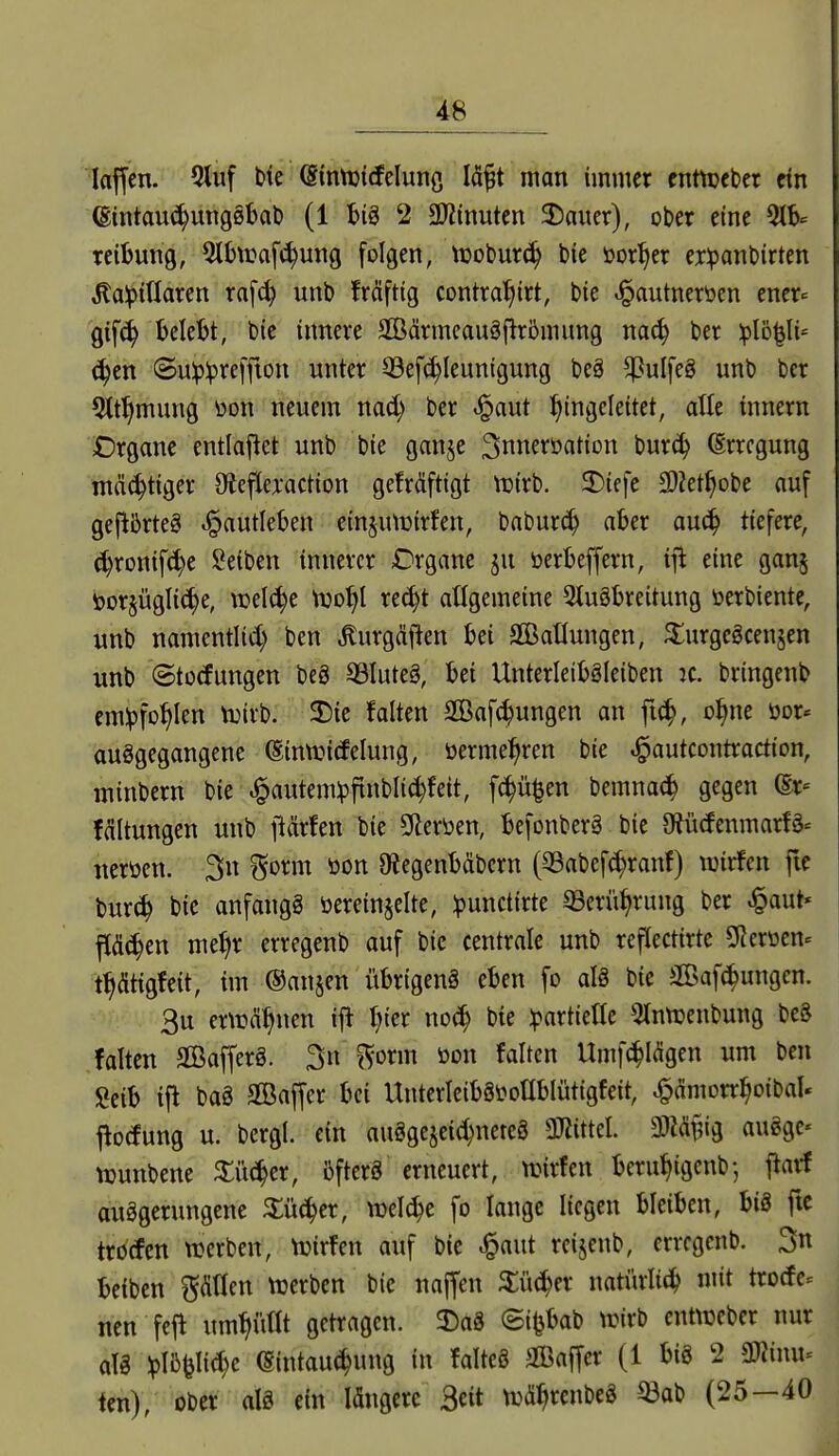 kjfen. 5luf bte (SintDidelunß Id^t man immer cnttDcber ein ®intau(^ung0l)al) (1 t)iö 2 3)2inutcn 5)aucr), ober eine reibung, Slhuaf^ung folgen, toobur^ feie öor^er cr^anbirten ^alptüaren ra[^ unb frdftig contral^irt, bie ^autneröen ener- gtfc^ belebt, bie innere Sßärmcauäjirömung nac^ ber iplo^li^ c^en ©u!p:pre[jion unter 53e[(^Ieunigung beä ^ulfeg unb ber 5tt^mung üon neuem nad; ber t§aut ^Eingeleitet, die tnnern Crgane entladet unb bie ganje 3nnerüation burc^ (Erregung ntcic^tiger 9ieflej:action geMftigt tuirb. 3)iefe Sliet^obe auf gejibrteS ^autleben einjutüirfen, baburc^ aber au^ tiefere, c^ronif^e Seiben innerer Organe ju öerbeffern, iyt eine ganj torjüglic^e, welche njo^l re^t allgemeine Qluöbreitung öerbiente, unb namentlid) ben ^urgdif^en bei 2BatIungen, $;urgegcensen unb (Störungen bc8 93Iute§, bei Unterleiböleiben ic. bringenb em^fot)Ien tuirb. 3!)ic falten SBaf^ungen an fic^, o^ne öor« auggegangene ^intt^icfelung, öermel^ren bie ^autcontraction, minbern bie ^autem:pfinbli(^feit, fc^ü^en bemnac^ gegen (Sr= fdltungen unb ftärfen bie 9leröen, befonberä bie OJücfenmarfg^ neröen. 3n ^orm öon 0?egenb(übern (QSabef^ranf) wirfen fie bur(^ bie anfangg öereinjelte, ipunctirte ^erü^rung ber .^aut« flächen met)r erregenb auf bie centrale unb reflectirte SRerüen^ t^ätigfeit, im ©anjen übrigenä eben fo al8 bie 2Baf^ungen. 3u er\i?(ü^nen ift I)ier noc^ bie :partietle Otnttjenbung bc8 falten SBafferg. 3n ^orm öon falten Umf(^I<Sgen um ben Seib tfl bag SBaffer bei UnterleibSiJoIIblütigfeit, ^dmorr^oibal« j^o(fung u. bergl. ein auggejeic^nereö ^MtUl 3}Mt?ig augge« tDunbene ^i4er, iifterä erneuert, tt?irfen beru^igenb; flarf auggerungene Xüä^tx, VDel^e fo lange liegen bleiben, big ftc trocfcn werben, Vuirfen auf bie ^aut reijenb, erregenb. 3n beiben pden trerben bie naffen ^iüc^er natürlit^ mit tro(fe= nen fejl um^i'iüt getragen. ^Dag (5i|jbab trirb cnt^üeber nur alg ^IBfeli^e (Sintau^ung in falteg aCBalJer (1 big 2 mmu <m), ober alg ein Idngere 3«t njd^rcnbeg ^ab (25—40