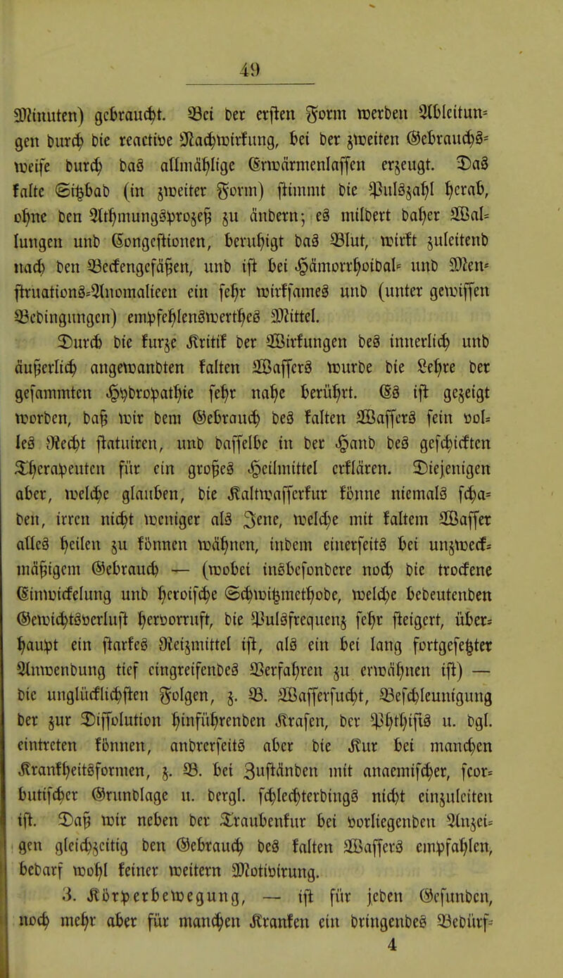 9)?inutcn) gekauert. 33ci ber crj^en gorm werben 2(blcitun= gen t)ur^ bie reactit»e Sfiac^tuirfung, i>ei ber jt^eiten (^tbxanä)^'- weife bur^ baö aflniä^Itge (Sriüärmenlaffen erzeugt. X>a8 falte ©i^bab (in §n)etter gcrm) ftimnit bie ^uläja^l f)crab, D^ne ben 3tt^mung§:pro§e^ §u änbern-, e§ mtlbert ba^er äöal= langen unb ßongcftionen, beruhigt baä S3Iut, n?it!t juleitenb mä) ben 33ecfengefä^en, unb ift bei ^ämorrf^oiba^ unb 9}Zen* ftruationg^lnomalieen ein \e^)x ttjivffameg unb (unter getinffen S3cbingungcn) em^jfe^Iengtuertl^eg 9}ZittcI. 2)ur(b bie furje itritif ber SGBirfungen beg innerli^ unb äu§erlic^ nngeVüanbten falten Saffcrä tüurbe bie Seigre ber gei'ammtcn ^'i^brolpat^ie fe^r na^e berührt. @ö ifl gezeigt njorben, ba§ tinr bem ®ebrau(^ beä falten SGBaffcrö fein üdI= leä Otecbt flatuiren, unb baffelbe in ber .§anb beä gefc^icften 5l^erav>eutcn für ein gro§eä .^cilniittcl erflären. ^Diejenigen aber, ivelc^e glauben, bie ^altwaffcrfur fbnne niemalä fc^a= ben, irren nic^t lücniger alä '^em, njeld;e mit faltem SGBaffer atleä f)eilen ju fönnen tioÄfincn, inbem einerfeitä bei un^ttjecfs mäßigem ©ebraucb — (wobei insbcfonbere nocb bie trocfenc (Siniüicfelung unb ^^croifc^e ©(^wi^met^obe, n3elcl)e bebeutenben ©ewic^tööerluft ^eröorruft, bie 51]ul§frequcn§ fe^r fteigert, über* flauet ein jiarfeö Oteismittel ijl, alö ein bei lang fortgefe^tcr Slmcenbung tief eingreifenbeä SSerfa^ren ju erwähnen ift) — bie unglücfli(^jien ?^oIgen, §. 93. 2ßafferfud}t, ^efcbleuntgung ber §ur ^Diffolution :^infü^renben Strafen, ber ^ip^tt^ip u. bgl. eintreten fbnnen, anbrerfeitg aber bie Jlur bei manchen ^ran!t)eit8formen, 5. 99. bei 3ufi<?inben mit anaemif(^er, fcor= butifc^cr ©runblage u. bcrgl. f^Iec^terbingg nicbt einzuleiten tft. 2)a§ Wir neben ber ^raubenfur bei öorliegenben 2lnjei= ^gen g(ctc^,^citig ben ®ebrau(^ beä falten SBafferö cm^fa^Ien, bcbarf wo^I feiner weitern 3}iotiöirung. 3. .KbriperbeWegung, — ift für jeben (Scfunbcn, :itoc^ me^r aber für manchen tonfen ein bringenbeö 93ebürf-