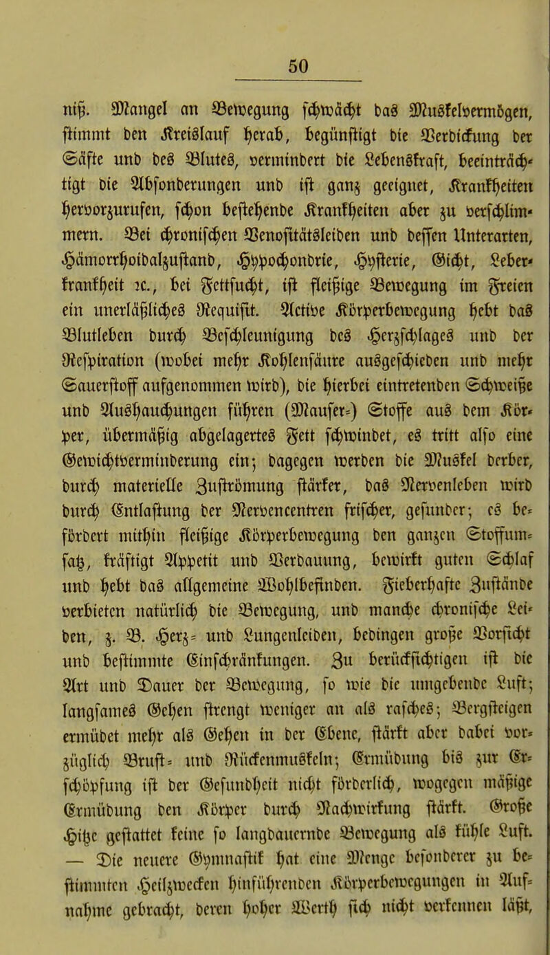 ntf. ÜJZongel an 93ctucgung f^tudc^t baS SDiugfcbcrmögcn, fitmmt ben Jlreiglauf ^crab, bcgünfiigt bic aSerbirfung bcr ©(Sfte unb beg 33Iuteä, »erminbert bie SebcnStraft, becintrci^« tigt bie ^Ibfonberungcn unb ifl ganj geeignet, Äranf^ettcn ^erüorjurufcn, [c^on bejlc^^enbe Äranf^eiten aber ju öerf^lim- mcrn. 93ei ^ronif^en aScnofitätäleiben unb bcffcn Unterarten, J^ämorri^otbaljujianb, ^^:po(^onbrie, ^^f^erie, @i(^t, J^eber- franf^cit jc, bei gcttfuc^t, ift fleißige 33ctDegung im ^cicn ein unerlÄflic^eg Oiequijtt. 5(ctiöe ^orlperbenjegung ^cbt baS SBIutleben burc^ ^cf^Ieunigung bcg ^erjfd^lageä unb ber Oicfpiration (wobei me^r .Kol^Ienfäure au8gef(^icben unb nie^r ©auerftoff aufgenommen njirb), bie hierbei eintretenben <Bä^\ve\^t unb 2tuöJ)au(^ungen führen (3)Zaufer=) Stofe aug bem Mbt* :per, übermi^^ig abgelagerte^ ^ttt fc^njinbet, eg tritt alfo eine ©ctüi^töerminberung ein-, bagegen tuerbcn bie ^uqM bcrber, bur^ materielle Bwf^ömung prfer, baS Sfieröenleben trirb bur(^ (Sntlaftung ber 9lert>cncentren frifc^er, gefunbcr-, eä he- fßrbert mitJiin fiei§ige Äijr:perben3egung ben ganjcn Stoffum» fa^, frdftigt Stlp^etit unb SSerbauung, bewirft guten 8(^Iaf unb ^ebt ba§ afigemeine aßol^lbefinben. ^^icbcr^aftc 3»pnl>f »erbieten natürlich bie 33etuegung, unb mancbe c^ronif^e Set« ben, 5. 33. ^er§= unb Sungenleiben, bebingen gro§e aSorfic^t unb bejlimmte (SinfcbrMungen. 3u bcrücfftc^ttgen ifl bic 9trt unb ^auer ber Bewegung, fo wie bie umgcbenbc Suft; langfameä @ct)en jhcngt weniger an aI8 rafc^eö; S3crgf^cigcn crmübet mef)r alä ®e^en in bcr ©benc, ilärft aber babei »or« §ügli(^ 93ruft-- unb mitrfenmuöfeln-, taiübung biö ,^ur (Er= f(^5vfung ift ber ®cfunbl;eit nic^t fbrbcdid^, wogegen md^ige (Ermübung ben ^ör^jer bur^ Oiac^wirfung l^ärft. ©ro^c ^i|3c gcftattet feine fo langbaucrnbc 53ewcgung alä fül^fe Suft. — 2)ic neuere ©^muajiif ^at eine a??cnge befonbcrcr ju be^ ftimnitcii .^cilswecfen f)infüf|renben J?l\r^>crbcwcgungcn in Otuf» na^mc gebraut, bereu f)o^cr aä>ert^ ficf) ni(^t üerfcuncn Mt,