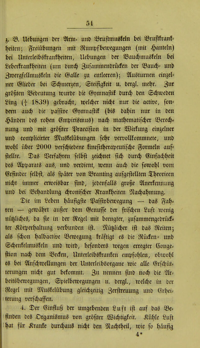 j. 33. Ucbungen Der %xnh unD iöruftmuäfcln Ui 33rujtfran!» Reiten; ^etübungen mit 9ium:pfbeiregungen (mit .^anteln) Ui UnterlcibäfranfReiten, Hebungen bcr S3auc^inugfeln bei £ebcifranf§citen (um t)mä) S^]a\mmnhxMm bev 33au(i^-' unt> Btuergfcümuäfeln bte ©alle ju entleeren)-, Stuöturnen etnjel* ner ©lieber bei (Schmerjcn, ©teifigfeit u. bergl. me^r. größten 33ebeutung njurbe bie ©^mnaflif bur(| bcn ©(^weben Sing (f 1839) gebraut, mlä^n nic^t nur bie actiöe, fon- bcrn auä) bte ipaffiüe ©^mnaj^if (big ba^in nur in bcn ^änben beö ro^en @m:|3irigmuö) nac^ mat^cmatifc^er 93erec^<= nung unb mit gr&§ter ^raecifion in ber SQöirfung einzelner unb comiplicirter SDiuöfelübungen fel^r üeröotlfommnete, unb XDof)l über 2000 öerfc^iebenc finefttl^era:peutif^e Wormeln auf- jledte. SDaö aSerfa^rcn felbji 5ei(^net fic^ burc^ (Einfachheit bc8 2(!p:paratä aug, unb üerbicnt, njenn au^ bie fonjo^l toom (Srfinbcr felbfl, alö f^xSter öon Granting aufgejteEten ^^eorieen nic^t immer ertueiäbar finb, iebenfadg gro^e 3tnerfennung unb bei ^Se^anblung ä)xmi\ä)ct i^ranf^eiten Slla^a^mung. 2)ie im Sebeu ^äufigfte ^affiöbewegung — bag gal^« ren — genjä^rt au^et bem ©enuffc ber frifc^en Suft trenig nü|Ii(I)eä, ba fte in ber Siegel mit beengter, jufammengebrütf« ter .Kbr^jeri^altung üerbunben ift. DZü^Itc^er ift baö öieitenj al§ f^on ^albactiüe 33en3egung fräfttgt eä bie Ofürfen^ unb <5c^enfelmugfeln unb njirb, befonberS n^egeu erregter ßonge^^ (iion na<h bem 53ecfen, UnterIcibSfranfen emipfo^Ien, obtuo^I eS bei ^Inf^njettungen ber UnterIcibSorgane tcic alle (Srft^üt.^ terungen ni^t gut befommt. 3« nennen jtnb noc^ bie 5tr= beitöbenjegungen, ©^ielbetoegungen u. bcrgl., njelc^e in ber Otegel mit aWuäfelübung glcicbjeitig 3eri^reuung unb (Sr^ei-- iterung üerfc^affen. 4. Jier (Einfluß ber umgcbenbcn Suft ifl auf baä 33e- flnben be8 Organiämug öon grbjjter SCBic^tigfett, Miljk Suft i^at für ^ranfe burc^auS ni^t ben SHac^t^eil; wie fo ^Äufig 4*