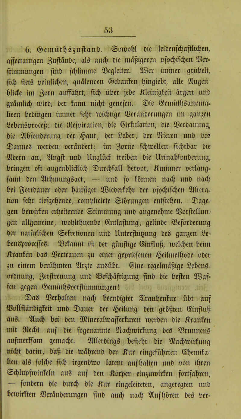 6. ©cmüt^gjufiant). @o\U0^I t)ie leibenf^aftli^en, affectartigeu Bujläntjc, alö au6) bic mäßigeren pfi)^i[^en SSer= ftiinniungen fmö [(glimme ^Begleiter. 3Ber immer grül)elt, fic^ jletä :pcinli^cn, quälcnben ©ebanfen f)mgiel)t, alk 3tugen= blicfe im ^oxn auf%t, ft^ über jebe ^leinigfett ärgert mtb grämlich trirb, ber fann nic^t genefen. 2)te ©emütl^öanoma* lieeu bebingen immer fei?r tuic^tige JBeränberungen im ganzen Sebeng^roce^: bie Otef^iration, bie (Sirfuintion, bie SSerbauung, bie 5lI)fonbcrung ber «§aut, ber lieber, ber SRieren unb be§ 3)armeä werben üeränbert; im ^oxm f^wetten fic^tbar bie 3lbern an, 3lngfl unb Unglücf treiben bie Urinabfonberung, bringen oft augcnblicffi^ 3)urc^fatl ^eröor, .Kummer öerlang= fnmt ben 2ttf|mung§act, — unb fo fönnen nac^ unb mä) bei ^ortbauer ober häufiger SCBieberfe^r ber ipf^^ifc^en 5JItera= tion fe^r tiefgcr^enbc, com^Iicirte (Störungen entfielen. 2)agc= gen betoirfen er^eiternbe (Stimmung unb angeneJjme a3orjletlun= gen allgemeine, tDo(;ltf;uenbc (Entlaftung, gelinbe 93efßrberung ber natürlichen (Sefretionen unb Unterflü^ung beg ganzen Se= benölproceffeg. Q3cfanut ifi ber günfiige @infiu^, tuelc^en beim Äranfen baä SSertrauen 5U einer geipriefenen «i^eilmet^obe ober §u einem berüfimten 3trjtc auöübt. (Eine regelmäßige Sebeng^ orbnung, B^i^l^J^cuung unb 93ef^iiftigung ftnb bie beflen Saf= fen gegen ®emütt|göerftimmungen! 5Dag 93er^alten beenbigter ^raubenfur übt auf ©ollflänbigfeit unb ^Dauer ber Teilung ben größten Einfluß au§. 3tu^ bei ben SJÜneraInjafferfuren tnerben bie .Kranfen mit 9*ecbt auf bie fogenannte Sflac^tuirfung beä 93runneng aufmerffam gemad^t. mierbingä befielt bie Sfiac^Wirfung ttitbt barin, baß bie tt)Ä:hrenb ber eingeführten 6hemifa= lien alä foI(^e ft(^ irgenbnjo latent aufhalten unb tion i^ren ©(^lu^fttjinfeln aug auf ben Mbx)()ex einjuwirfen fortfahren, — fonbern bie bur(^ bie ^nx eingeleiteten, angeregten unb bctüirften SSerÄnbcrungen ftnb au(^ nach ^tufh^ren beö m--