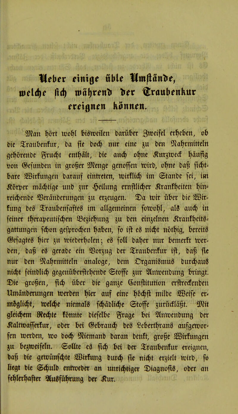 Heber einige üble Imfiätt^e, meldte fld) toal)renti tiev Traubenkur ereignen Kannen. aJZan ^5rt tco^I Bigttjeilen borüber B^^eifel ergeben, oh btc ^raubenfur, ba ftc bo^ nur eine ben Slla'^rmitteln ge^^ßrcnbe ^xn^t enthält, bfe au^ o^ne ^urjtuecf puftg 1) on ©efunben in großer 9)?enge genoffen ttjirb, o^ne t>a§ fic^t« bare Sffiirfungen barauf eintreten, njirflic^ im Stande fei, im ^5r^er mächtige unb ^ur «Teilung crnfllic^er ^ronf^eiten l^in* reic^enbe SSeränberungen p er§eugen. 5Da n}ir über t)ie SQ3ir= fung beä ^raubenfafteö im atigemeinen fott?o^I, al3 au6} in feiner t^era^eutifc^en 33esie^ung ben einzelnen ,Kranf{>eitS* gattungen f(^on gcf^rDcf)en ^aben, fo ift e8 ni^^t nbf^ig, bereite ©efagteä ^icr ju njieberf^olen; e§ fotl ba^er nur bemerft njer= ben, ba§ eS gerabe ein aSorjug ber 3^raubenfur ifl, baf jle nur ben 9ia^rmitteln analoge, bem Organismus burc^auS nic^t feinbli^ gegenüberfiel^enbe ©toffe jur 3lnn)enbung bringt. 2) ie großen, ft^ über bie ganjc (^onjiitution erfkecfenben Umdnberungen tuerben l^ier auf eine ^öc^fl milbe SBeife er« magli^t, toelt^e niemals f^^äbli(i^c ©toffe jurutflä^t. mt glei^^em dttä)U fßnnte biefelbe §ragc bei 5tnn)enbung ber ^lalttüafferfur, ober bei ©ebrau^^ beS !?ebert^ranS aufgett?or* fen »erben, tüo bo^^ 9liemanb baran benft, gro^e SBirfungen ju bejnjetfeln. ©oUte eS fi^ bei ber ^iraubenfur ereignen, \>a^ btc gctDünfc^tc Sirfung bur(i^ fie ni^t erjielt njirb, fo Regt bic @(^ulb cntn?eber on unrichtiger a^iagnofls, ober an fehlerhafter OluSführung ber ^ur.