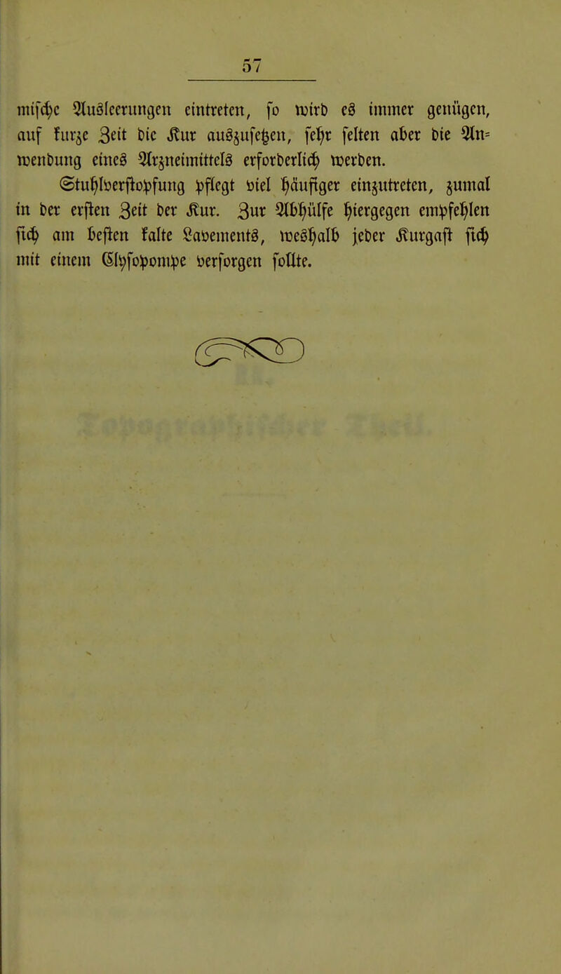 mifc^c Qluäleerungen eintreten, fo njirb cg immer genügen, auf flirre ^dt t)ic ,^ur au^sufe^en, fe^r feiten aber bie 5tn= wenbung eineä ^tr^neimittelg erforberlic^ werben. @tu^berfio:^)fung pflegt öiel puftger einzutreten, §umal in ber erflen S^it ber ^ur. 3«^ Stbl^ülfe hiergegen em^fe^Ien fi(^ am Uftm falte Saöementg, \t)eö^alb jeber ^urgaft fic^ mit einem 6Ii;fo:pom:pe öerforgen foüte.