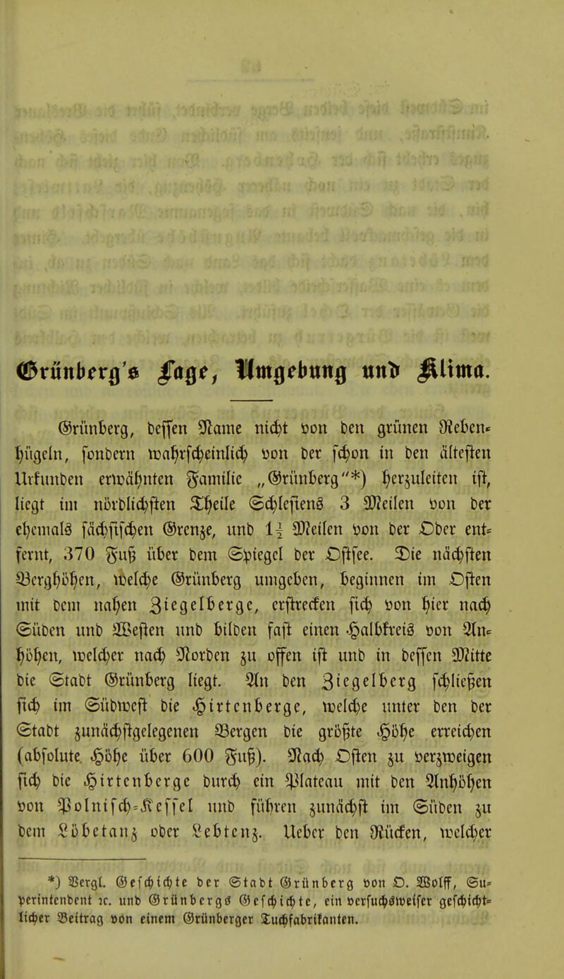 ©ruttber^'ö Umgebung nntf ^ima. ©rünterg, beffen Sdame ni(^t üon ben grünen 9iet>en« ^ügcln, fonbern tüa^vfc^einlic^ üon ber fc^on in ben Älteflen Uvfunben enpö^nten ^^amilic „©rünberg*) l^erjuletten ift, liegt im ni)vbli(^ften 5;^eile @d}Icfieng 3 3}?etlen üon ber c^cnmlä [äc^fifc^en @ren§e, nnb 11 SD?ei(cn üon ber £)bcr ent« fernt, 370 ^^ufj über bem ©Ipiegcl ber £)ftfee. 2)ie näi^ften Q3crg^)5^en, n)el(^e ©rünberg umgeben, beginnen im Ofien mit bem na^en ^icQdhtx^c, erfirecfen fi^ üon ^ier mä) ©üben nnb 3Bepen unb bilben faft einen -^albfreiä oon l^ö^en, iüeld)er naä) SHorben §u offen ifi unb in bejfen SOZitte bie 8tabt ©rünberg liegt. 5(n ben ^ic^d^^cxQ fc^^lie^en ftc^ im ©übtüefl bie ^irtenberge, njel^e unter ben ber ©tabt jun(^^{lgclegenen Sergen bie grb^te ^ö^e erreid)en (abfolute. ^o^c über 600 gu§). 9?a(^ £)flen §u öerj^eigcn fic^ bie .^irtenbcrge burc^ ein ^^lateau mit ben 3ln^5()en öon $oInifd)=Steffel unb fübrcn jmu'i^fl im ©üben ^u bem S übe tan j ober l^ebtenj. Uebcr ben abliefen, ireld^er *) SScrgl. ©efc^ic^te ber ©tabt ©rünberg »on D. SSoIff, ®u= Venntcnbent k. unb ©rünbcrgtf ®efc^i(^te, ein »crfuc^)ött)e{f£r geWtc^t Uit)tx SSettrag »on einem ©rünbcrget Su^fabritanten.