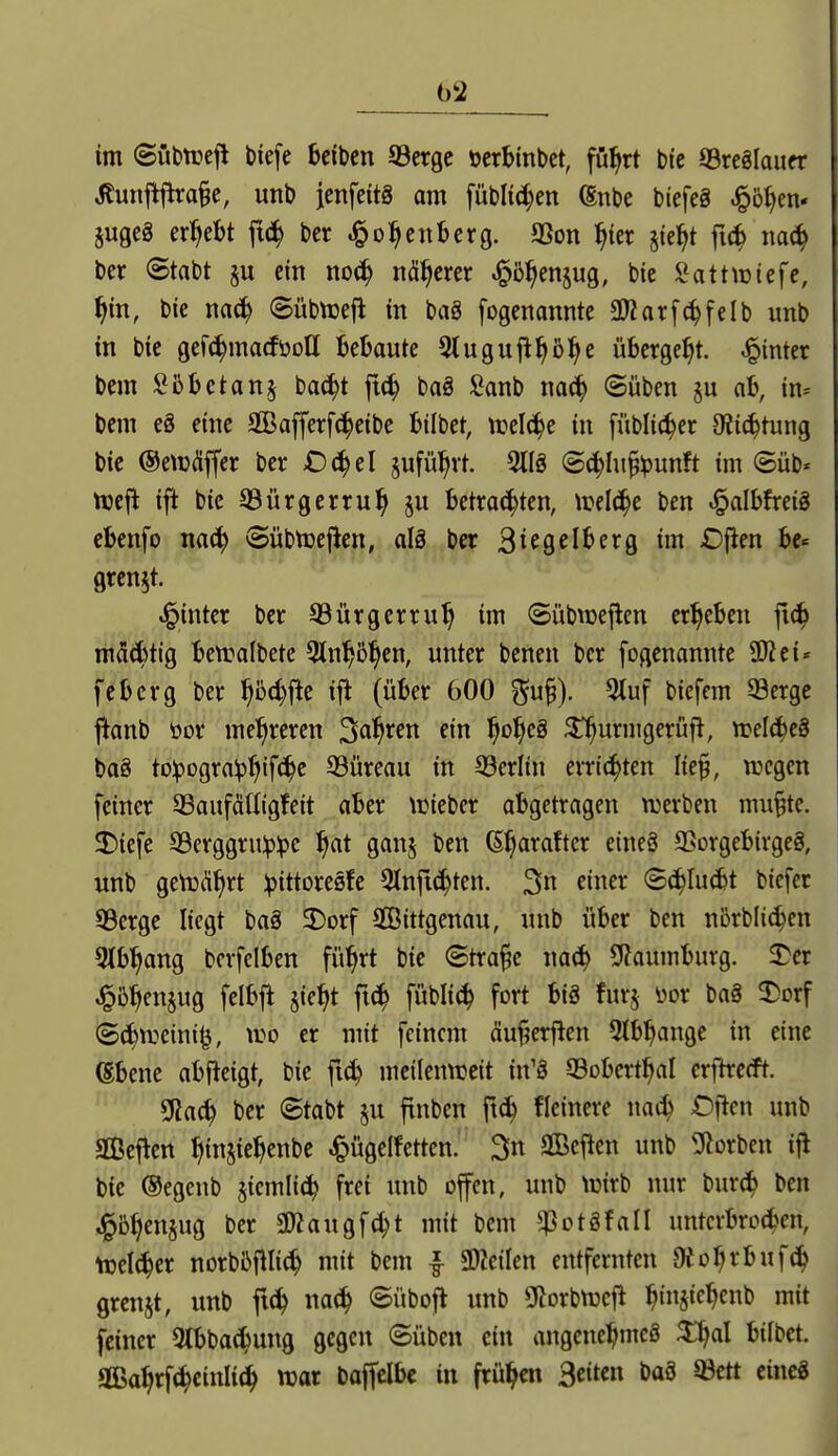 im (Subtüejl biefe bcibcn ©crgc öerBinbet, fü^rt bie ffircglaucr ilunflflra§e, unb jenfeitä am füblic^en (Snbe biefeg ^ö^en* 5ugeä ergebt ft(^ ber .1^Osenberg. aSon ^ier §ie^t ftc^ na(^ ber Stabt p ein noc^ näherer J^b^enjug, bie ![?atttüiefe, f)in, bie nac^ Sübtcefl in baS fogenannte ü)?nrf(^felb unb in bie gefc^macföoH Bebaute 3luguj^^ß^e übergebt, hinter bem Sbbctanj bac^t jtc^ baä l^anb naci^ ©üben §u ah, in= bem e§ eine 3Bafferf^eibe bilbet, trelc^e in fübli(^er 9ii(^tung bie ©etüdiffer ber Oc^el §ufü^vt m (5(|hi§^unft im Süb« njejl ift bie ©ürgerru^ §u betrauten, n?elc^e ben .^albfreig ebenfo nac^ ©übtueficn, aU ber ^U^dh^Q im Djien bc« grenzt. hinter ber QSürgerru^ im ©übwejien ergeben fiä) mä^tig bett:a(bete 5tn^5^en, unter benen ber fogenannte ÜJZei« feberg ber ^5d)fle ij! (über 600 ^u§). 5tuf biefem 33erge jlanb öor mehreren Salären ein ^o^eS ^urmgerüfl, Xüelä)(8 ba8 to:pogra^^ifc^e 33üreau in 93erlin errichten lie^, wegen feiner aSaufättigfeit aber \Dieber abgetragen werben mu§te. 3)iefe S3erggru:p^e ^at gan§ ben ß^araftcr eineS a5orgebirgeg, unb geWiü^rt ipittoresfe 3tnft^ten. 3« fi^^^ ©c^Iu^t bicfcr SSerge liegt baä 3)Drf Sßittgenau, unb über ben nbrbli^en 5tb^ang berfelben fü'^rt bie ©tra§e na6) SRaumburg. SDer J^bben§ug felbfi jie^t ft(^ füblic^ fort big furj üor baä 2)orf (5c^tDeini|3, wo er mit feinem äu§erfien 5tb:^ange in eine ßbene abfieigt, bie fi^ meilenweit in'ä OBobert^al cxftxcdt. Sßac^ ber ©tabt su finben fic^ Heinere mä^ Often unb Sefien ^injie^enbe ^ügelfetten. Sn SBeflen unb ^3?orben ift bie ®egenb ^icmlid^ frei unb offen, unb Wirb nur burc^ ben ^b^enjug ber SWaugfc^t mit bem ^otSfall untcrbro^en, toel^er norbbfllii^ mit bem l ^SRciUn entfernten Ofo^rbuf^ grenzt, unb fi(^ nat^ ©übofl unb ?(lorbwcft ^injic^enb mit feiner 5lbbacbung gegen ©üben ein angenci^meS ^al bifbct. gGBa^rf(^cinIi(^ war baffclbe in frühen B^itm m 33ett eincä