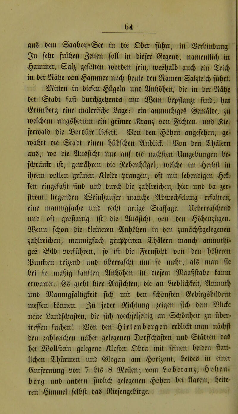 au§ Dem @aabor--@ee m bie £)bcr fü^rt, m SScrbinbung 3n [e^r frühen Beiten foü in bicfer ©egenb, namentlich in Jammer, ©alj gefotten \rorben fein, teeg^alb auc^ ein ^eic^ in bcr Wjt öon J^ammer no(^ ^eute ben Spanien Saljte:^ fü^rt. 3}?itten in biefen Mügeln unb ^tn^ö^en, bie in ber SRä^c ber ©tnbt faft burc^ge^enbä mit Sßetn Be^fianjt fmb, ©nmbevg eine malerifi^e Sage: ein anmut^tge§ ©emälbe, §u treli^em ringgt)erum ein grüner ^ranj öon ^^i^icn-- «nb Mk^ feriüalb bie ^orbüre liefert. SSon ben .§5^en angefe:^en, ge« \t3%t bie (Stabt einen pbfc^en 2tnbli(f. SSon ben ^^älern auö, IDO bie Qluäfic^t nur auf bie ndd;jien Umgebungen bc» fc^rMt ift, gettjä^ren bie 9te&en:^ügel, n}clchc im Jperbfi in i^rem öDden grünen .bleibe ^prangen, oft mit lebenbigen fen eingefaßt ftnb unb bur^ bie ja^Ireic^en, ^ier unb ba 5er* ftreut licgenben SCBeinl^äufer manche 31&\r)e(^fclung erfahren, eine mannigfad)e unb rc^t artige (Staffage. Ueberrafc^cnb unb oft großartig ift bie Stuäftc^t öon ben ^o^enjügen. Sffienn f^on bie Heineren 9tn^ß()en in ben junäc^ftgelcgcnen Sa^lreid)en, mannigfad) gru!p:pirtcn ^'fiälern mand) anmuthi= ge§ ^ilb öorfü^ren, fo ifl bie ^^ernjic^t i>on ben ^o^ercn fünften reijenb unb überrafc^t um fo me^r, alö mau ftc bei fo mä^tg fanfteu Sln^ß^en in biefem SOiaa^fiabc faum entartet. (Sä giebt :^{er 2{nft(^ten, bie an l^^ieblic^fcit, 3tnmut^ unb 9[)ianntgfalt{gfe{t ft^ mit ben fcbönilcn ©ebtrgäbilbern meffcn fönncn. 3« Ft'c^* Oitc^tung feigen ftcb bem ©liefe neue Sanbfc^aften, bie f\ä^ tt)c(hfelfeitig an ©(^onl^cit ju über-- treffen fuc^cn! SSon ben .^irtenbergen erblitft man ndd)fl ben jai>lrei(^cn Mhct gelegenen 2)orffcbaftcn unb Stäbten baä bei SCBoTIftein gelegene Älofter .Obra mit feinen bciben |latt= liefen 3:^ürmcn unb ©logau am ^orijont, bcibcö in einer (Entfernung üon 7 biS 8 Men; üom fibbctanj, ^o^en^ berg unb anbern fübli^ gelegenen ^b^en bei flarem, ^cite= ren J^immel felbft baä 9ticfcngebirge.