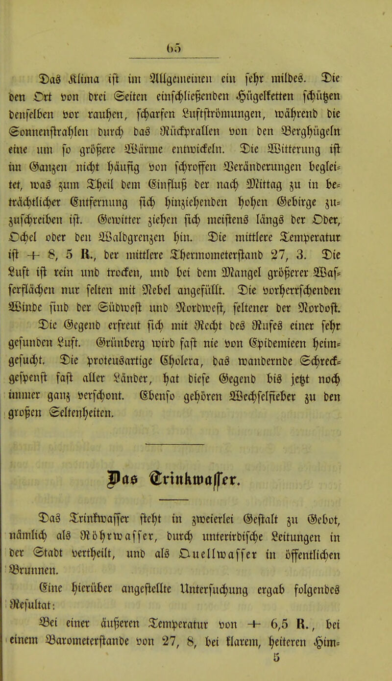 5)aö Mim ifl im 3mgciueiuen ein fel)r mil&eg. 2)ie ben Dxt üon brei (Seiten etnf(^(te§cnben ^ügelfetten fc^ü^en bcnfelben öor raupen, f^arfcn Suftftrütmungen, ti3%*cnl) bie @onnenflraf>len t)ur(^ ba§ i)Jü(f!pvatIen öon ben 53evgf|ügefn eine um fo grß^eve SBävme enüüitfeln. 2)ie SÖitterung im @an§en nic^t ^äufig öon fc^roffen aSeränberungen beglei* kt, njaS §um ^l^eil bem (Einfluß na^ 9)Jtttag §u in be= ti:<!(t^tli(^cr (Sntfernung ftc^ ^injiel^enben ^o^^en @el?irgc su= pf^retkn ijlt. ©cnjitter §ic^en fic^ mcijltenä Idngö ber Ober, D(^d ober ben aBalbgrenjcn ^in. 2)ie mittlere ^emiperatur ifl + 8, 5 ß., ber mittlere 3:öermometerflanb 27, 3. 2)tc Suft ifl rein unb trocfen, unb bei bem 3ÄangeI größerer 9Baf* ferfiäc^en nur [elten mit SRebel angefüllt. 2)ie ücr^errf^cnben Sinbe finb ber (Sübti^efi unb Sftorbtreft, feltener ber SHorbofi. 2)ic (Segcnb erfreut fi^ mit Otcc^t beä Oiufeä einer fe^r gefunben Suft. ©riuiberg icirb faft nie öon ß^jibemieen ^eim« gefu(^t. 2)ie :proteuäartige (Spolera, baä njanbernbe ©c^rerf^ gcf^enfi faft atler ^^inber, ^at biefe ©egenb hi^ jc^t no(J^ innner ganj üerf(^ont. ßbenfo gehören ffie(|felfiebcr ju ben großen Seltenheiten. J)a§ ^rinfn3affer ftel^t in zweierlei (Sefialt ju ©eOot, iiflmli(^ alä Otb^rttjaffer, bur^ unterirbif^e Leitungen in ber etabt üert^eilt, unb aU Ctuellwaffer in üffentlid^cn 93runnen. (Sine hierüber angefteilte Unterfu(^ung ergab foIgenbc3 9iefultat: Sei einer äußeren ^emlperatur toon + 6,5 R., bei i einem S3arometerjlanbe öon 27, 8, bei flarem, heiteren ^im^ 5
