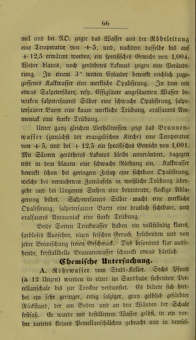 mel imb Ui jeigte baä SBajfer auä bcr 0i5l)rleitung eine ^ein^evatur üon -+-5, unb, nac^bem baffclbe biS auf H- 12,5 crmärmt tuorben, ein [:pecifif(^eg @eti3t(^t ödu 1,004. Seber blaueg, nod; gcvbt^ctcö SafmuS jetgen eine aSerdnbe* rung. einem 3 iceiten (Si^Iinber U'voixh xüd)\i6) sage* goffeneä ^alfwaffcr eine mevflic^e O^alifirung. bem mit ettuaä (5al:petcrfduvc, ref:p. (Efftgfdure angefäucrtcn äßaffer be^ njirfen fal:peterfaure§ ©über eine f(^tra^e £):palifirung, fal:pe= terfauver 33art)t eine faum mevfli(^e Trübung, oralfaiireä 3tm= moniaf eine fiarfe ^vühing. Unter ganj gleiten SSer^Itniffen §eigt bag 33runnen* ttjaffer (junäc^ii ber eüangeli[d)en Äirc^e) eine ^£cm:peratur üon +5, unb M +12,5 ein f^ecifif^eS @e\t}i^t öon 1,001. 3Kit ©(üuren geröt^eteä Safmuä bleibt unüerdnbert, bagcgen tritt in bem blauen eine [c^tca^e OJbt^ung ein. Jlalfirajfer benjirft f^on bei geringem 3wf«^ ^i^ ft(^tbare £^)>aliftrung, ttjel^e bei öerme()rtcm Sut^Äufeln in hjei^Iic^e Trübung übcr= gel^t unb bei längerem ©te^en eine bebeutenbe, flocfige 5ibla= gerung bilbet. ©ol^eterfaureä ©über • mac^t eine merflic^e £)^aliftrung, [al^cterfaurer ®ar^t eine bcutli^ fi^tbare, unb oxalfaureS %nmoiiiaf eine ftarfe Kürübung. 33cibe ©orten ^Irinfwaffer f)aben ein öoüjtdnbig flareg, farblofeä ^Uiöfc^en, einen frif4>cn ©eruc^, belcbenben unb üon jeber 33eimifd}ung freien ©efc^macf. 3>a§ befonberä flar auöfe-- ^enbe, fr^ftaTa)cIIe 33runnenn3affer fd)mccft ctnjaö ^Mic^. A. mij^rmaffcr üom ©tabt=Mcr. ©cd?g ^funb (ä 12 Unjcn) trurbcn in einer im ©anbbabc fte^cnben i^or= cetlanf^alc bis jur ^rocfne ücrbunftet. bübete ftd) ^icr= bei ein fe^r geringer, erbig fälliger, grau gclbliib gefärbter S^ürfflanb, ber. am ^obcn unb an bcn Sßänbcn ber ©cbalc feflfa^. (Sx \i3urbe mit bcfüriirtcm ÜDaffer gcIöR in ein üor= ^)it tarirteö fleineä ^^orceHaufd^älc^en gebracht unb in bemfel--