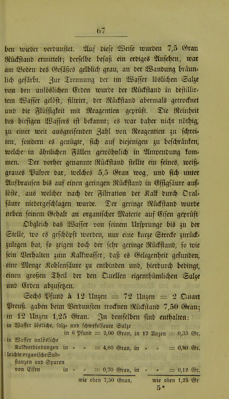 b7 hm \mm oerbuuftet. 3(uf t)iefc Jfficifc wuvbeu 7,5 (Sran Oiütfflanb ermittelt-, berfelk bcfaj; ein erbtgeg 5tnfe§en, war am ^oben be§ ®efä§cä gelblid) grau, an ber SKanbung braun* lieb gefärbt. 3^' Trennung ber im SOBaffer Ibslit^en @al§e ton ben unll^äli^en Svben würbe ber ötücfftanb in beftitfir* tem aBaffer gclöft, filtrirt, ber D^ücfftanb abermalö getrocfnet unb bie ?5^lüffigfeit mit Oieagentien gelprüft. X)ie Oiein^eit be§ ^tcftgcn äöaffcrä ifl befannt-, eä njar bal;cr nic^t nbt^ig, §u einer treit auögreifenben ^aifl öon Sieagentien ju f^ret» ten, fonbern genügte, ft(^ auf biejenigcn ju befc^ränfcn, tt3el(^e-in ä^nlic^en ^^citlen ge\üß^nlic^ in 5lmüenbung fom* men. T>er öor^er genannte Otürfftanb jieEtc ein feineö, mi^ graues ^ulüer bar, njelc^eä 5,5 @ran tüog, unb jtc^ unter 2lufbraufen bi§ auf einen geringen Ofiücf j^anb in (Sffigfäure auf« ibftc, auö tt>elc^er na(^ ber ?^iItration ber M\f bur(^ Oxah fdurc niebergefc^Iagen njurbe. 2)er geringe Otücfjianb ttjurbe neben feinem ®c^It an organifc^cr ^Materie auf (Eifen ge:prüft £)bglcic^ baö üBaffer üon feinem Urf!prungc bi§ §u ber ©teile, wo cä gefc^iilpft \üorben, nur eine furje Strebe jurüdf* julegen Ijat, fo jeigen boc^ ber fe{;r geringe Oiücffianb, fo njie fein a^er^altcn jum Äalftraffer, ba^ eS ©elegen'^eit gefunben, eine SD^enge ^oblenfdure ^u entbinben unb, Ijkxhmä) bebingt, einen grofjen ^^eil ber ben DueCfen eigcnt:^ümlic^en ©alje unb (Erben abjufe^en. ©ec^ö ^funb ä 12 Unjen = 72 Unjen = 2 Duart ^Jreu^. gaben beim SSerbunflen trocfnen JMcfftanb 7,50 @ran; in 12 Unjen 1,25 @ran. 3n bemfelben fmb enf^alten: ■in Sffiaffer lööUc^c, fali* unb f(^wefcrfaurc ©alje in 6 ^funb = 2,00 @ran, in 12 Unjen = 0,33 @r. :in SBaffer iinVöSü6)c Äatftoerbtnbungcn in « » = 4,80 ©ran, in » * = 0,80 (5Jr. iIei(^>teorganifc^)c®ub= jianjen unb ©puren »on eifen in = » = 0,70 ®ron, in = - =0,12 ®r. wie oben 7,50 @ran, wie oben 1,25 @r 5*