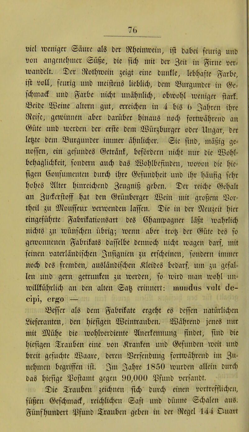 bicl tteniger ©äurc al§ ber dlljämvmi, if! babei feurig unb öon angencl;nici- Sü§e, bie ftc^ mit ber 3eit in girnc tier= tuanbelt. 3^cv O^otl^ttjein jeigt eine bunfle, leM^afte ^axU, ift üdU, feurig unb meiftenä liebli^^ bem SBurgunbcr in ®e= fc^macf unb garbe nid)t uui^^nli^, obnjo^I tueniger ftarf. S3eibe SCBeine altern gut, erreichen in 4 big b Sauren i^re Oieifc, getinnnen aber barüber I)inau§ i\o^ forttx^ä^rcnb an @üte unb lücrben ber erfic bem 3Bürsburger ober Ungar, ber le^te bem QSurgunber immer ä1)nli(i)cx. <Bk fmb, mä§ig ge= noffen, ein gefunbeä ®etrM, befürbern ni^t nur bie 2öo^f= be^iagli^feit, fonbern au^ baä SBo^lbeftnben, mmx bie ^jk-- ftgen (Sonfumenten burc^ it)re ®efunbl)eit unb i^r t)äufig fe^r l)o^e§ Wfter :^inrei(^enb Be«gtii§ geben. 3)er rei^e @c^alt an 3w<^*-'i^ft'?ff ^Iflt t'cn ©rünberger Sein mit großem ^ox-- t^eil §u a}?Duffeuj: üerVDenben laffen. 2)ie in ber 9^eujcit fiier eingeführte ^^abrifationSart beS ß^am^jagner Iä§t \vat)r\i^ nii^tö §u ii3Ünfd}en übrig; trenn aber tro^ ber ®üte beä fo gewonnenen ^^abrifatö baffelbe bennot^ ni^t n^agen barf, mit feinen üaterlänbif(^en 3ttftgiiten §u erf^einen, fonbern immer no^ beS fremben, auöldnbifi^en Jlleibeä bebarf, um ju gcfaU len unb gern getrunfen ju tcerben, fo trirb man tro^I un= luiltfü^rli^ an ben alten ©a§ erinnert: muiidus vult de- cipi, ergo — S3effer alö bem ^^abrtfate ergebt c§ beffen natürlicben !2ieferanten, ben ^ieftgen äßeintrauben. SOBd^renb jeneä nur mit aJZü^e bie luo^löerbiente Stncrfcnnung ftnbet, fmb bic ^iefigcn ^^rauben eine öon ,Kranfen unb ©efunben \reit unb breit gefuc^tc aBaare, bereu ffierfenbung fortwäf^rcub im 3= nel^men begriffen ift. ^sc(i)xc 1850 \üurben atlcin bur* baö ^^ieftge ^oflamt gegen 90,000 i^funb öerfanbt. 5E)ie Trauben jeic^ncn ft^ burc^ einen lunlrcfflit^en, fü^en ©efc^marf, reic^Ii^cn (Saft unb bünne «Scbalcn auö. Sünf^unbert ^4}funb ^Iraubcn geben tn ber Oiegcl 144 Duart