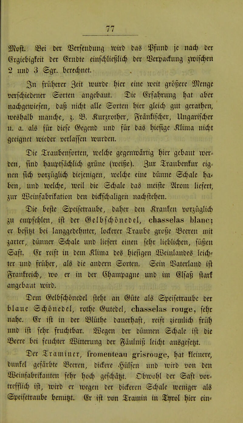 9);ofi. SSei bcr aSerfenbung wixh baä ^^fimb je na(^ ber (Svgietigfett ber ©vnbte etnfi^Ite^Ii(^ ber aSerlpatfimg §iDif(^en 2 unb 3 ©gr. Ijercc^net. 3n früherer 3^1* tuurbe f^ier eine \mt größere 3)?engc toerfc^iebener ©orten angebaut. 2)te (Erfahrung :^at aber na(^geiDiefen, bap nic^t atte ©orten f>ter glei(^ gut gerat^^cn, weä^alb manche, §. Äurjrotl^er, ?5rM[(^er, Ungartf^er u. a. alä für bicfc ©egenb unb für baö ^iefige Jllima nic^t geeignet njieber oerlaffcn ivurbcn. 3)ie ^raubenforten, irelcbe gegennjärtig ^ter gebaut wn^ ben, ftnb J)au:ptfäc^Iic^ grüne (lüei^e). ^^raubenfur etg:= nen fic^ öorjüglic^ biejenigen, ujel^e eine bünne ©^ale l^a« ben, unb treibe, njeil bie ©c^ale baö meifle 2lrom liefert, jur SGßeinfabrifation ben bicff^aligen na(^fiel;en. 2)ic bejle S:peifetraube, ba()er ben Traufen borjüglidb qU emVfe^Ien, ifl ber @elbf^5nebel, chasselas blanc; er bcfi|}t bei langgebe^nter, locferer Traube gro§e 33eeren mit ^artcr, bünner ©c^alc unb liefert einen fel|r lieblichen, fü^en ©aft. (Er reift in bem ^lima beS ^iefigen äBeinlanbeS leich- ter unb früher, alä bie anbcrn ©orten, ©ein SSaterlanb ifi granfrei^, tt?o er in ber (E^amlpagne unb im ßlfa§ fiarf angebaut tuirb. 3^cm ©elbfi^önebel fie^t an ®üte aU ©:peifetraube ber blaue ©c^iJnebel, rot^e ©utebcl, chasselas rouge, fe^r na^e. (Er ift in ber ^lüt^e bauer^aft, reift i^iemlicb frü^ unb ifi fe^r fru^tbar. Söegen ber bünnen ©(^alc ift bie 93cere bei feuchter SGÖitterung ber gdulni§ leicht auögefel^t. 2)er ^raminer, froinenteau grisrouge, ^at ficinere, bunfel gefärbte ^Beeren, bicfere .^ülfen unb n^irb üon ben ©einfabrüantcn fe^r ^oc^ gefc^Ä^t. Obn^o^I ber ©aft öor-- treffti(h ifl, tuirb er ujegen ber bicferen ©d)ale tüeniger alg ©:peifetraube benu^t. (Er ifi üon 3:ramin in ^^rol ^ier ein=