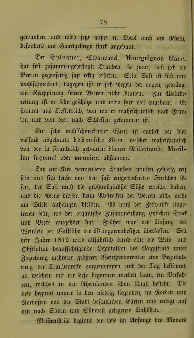 getuanbci-t imt» tüirb je^t au^er in X^xol anä) am mtieiit, befonbcrö am ,§aartgebtrge ftarf atigebaut. 3)er ©l)Iüaner, -Sc^armanel, Mourgnignon blaiic, ^at fejt §ufamincngcbrängtc Trauben, fo jtcar, baf? fic^ bie beeren gegenfeitig fajl ecffg brücfen. ©ein (Saft ift fü§ unb WD^l[d)merfenb, bagegen i§t er fit^ n^egen ber engen, gebräng. tcn @ru^:pirung feiner 33eeren nic^t bequem. 3^ SBeinbc^ reitung ijl er fe^r gef^ä^t unb luirb l^ier öiel angebaut. (Er ftammt au§ Oefterreic^, öon njo er ti3af;rf^e{nli(^ na^ gratt« fen unb öon bort nac^ (Sc^Ieftcn gef'ümmcn ifl. ^in fe:^r t»Df)Ifc^metfenbcr 2ßcin ifl enbli^ ber ^ier ^ielfac^ angebaute hh^)mi\6)t 2öein, tcelc^cr ira^rfcbeinli(^ öon ber in ^ranfreict) gebauten blauen 3i)?üücrtraube, Moril- lon fa^oniie ober meunier, abftammt. 2)ie 5ur ^ur öertuenbeten Trauben muffen gehörig reif fein unb ftc^ lei^t öon ben fajl eingctrocfneten ©tielcben 16= fen, ber ©aft mu§ bic grö^tmöglic^fle ©ü§e erreicht :^aben, unb bie Äerne bürfen beim 5lbfircifen ber S3eeren nic^t mel;r am Stiele anhängen bleiben. (S§ muy ber 3<^it^-''«ii^f ci9C= treten fein, Wo ber organifc^e 3ui«ii^^>fl9 jwif^en ©tocf unb ©eerc aufgehört f)at. grüner luar ber 3tnfang ber SBeinlefe ber Sß3i£[füf)r ber aBeingartenbcfil^er überlaffen. Seit bem Satire 1842 trirb aüjd^rli^ burc^ eine bic 3ßein:= unb Dbftfultur bcaufitd)tigenbc 2)e:putation beö 3L)?agiftratg unter 3u§ie:^ung mehrerer größerer SBcinprobucenten eine 53cguta(b* tung ber ^Iraubenreife üorgenommen unb ber ^ag befiimmt, an weitem mit ber Sefc begonnen tuerben fann, ein 9Serfal^-- ren, n^clc^eä in ben 9?^einlanbcn f(^on längft bcftel)t. 2)ic l^cfc beginnt immer in ben nicbrig Itegenben, im 92orbcn unb Sßorboflen öon ber ©tabt befinbli(5^'*cu ©arten unb enbigt auf ben ©üben unb ©übtrefl gelegenen 3ln^bl^cn. SWciiicnt^cilö beginnt bic Sefe im Stnfongc bcä ai?onatg