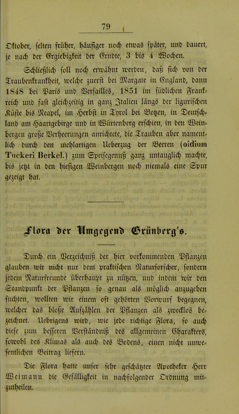 eftober, feiten früher, ^Äuftger iwä) ettcaö f^äter, unb bauevt, je na(^ ber ergieBtgfeit ber (Srnbte, 3 btS 4 Socken. ©(^Ite^Iic^ fotl nD(^ ernannt iretben, ba^ ftd) öon ber ^rauljenfranf^eit, mel(^e §uerjl bei 2J?argate in (Snglanb, bann 1848 bei $art3 unb aSerfaiHeä, 1851 im fübli^en ^ranf-- xei^ imb fafi gletc^jeittg in ganj Stalten längä ber Itgurifc^cn Jlüfte hiä 9iea^el, im ^erbft in ^i^rol bei 93D^en, in 2)eutf^^ lanb am .^aartgebirge unb in aBürtenberg erf^ien, in ben aBein= bergen gro§e 2Serf;eerungen anri^tete, bie Strauben aber namcnt- liä) büxä) ben mehlartigen Ueberjug ber ©eeren (oidium Tnckeri Berkel.) §um ©:peifcgenu|3 gan§ iintaugli^ machte, bi§ jc^t in ben l^iefigen SGBeinbergen wä) niemals eine @:pur gezeigt ^at. 3)ur(^ ein SSerjeic^ni^ ber ^ier öorfommenbeu ^^fianjcn glauben trir ni(bt nur bem :praftifchen S^aturforfc^er, [onbern jcbem ^Uaturfreunbe überl^auipt §u nü^en, unb inbem tuir ben Stanbipunft ber ^flansen fo genau al§ möglicb anzugeben fu(^ten, tUDÜten tüir einem oft getiörten 3}ormurf begegnen, toelc^er baä blo^e ^tufsd^Ien ber ^fianjen als ^trecfloS be= 3ei(^net. UcbrigcnS wirb, tüie jebe rid)tige j^loxa, fo auct) biefe ^imi beffcrcn aSer^ubni^ beS atfgcmetncn (S^araftcrS, fotDo^l beS ^(imaS alö aii6) beS QSobenS, einen ni^t umüe:= fentlic^en SBeitrag liefern. 2)ie glora ^ttc unfer fe{|r gcfc^d^ter ^t^ot^efer ^err SBcimann bie ©efättigfeit in nad;foIgenber £)rbnung mit« jut^eilen.