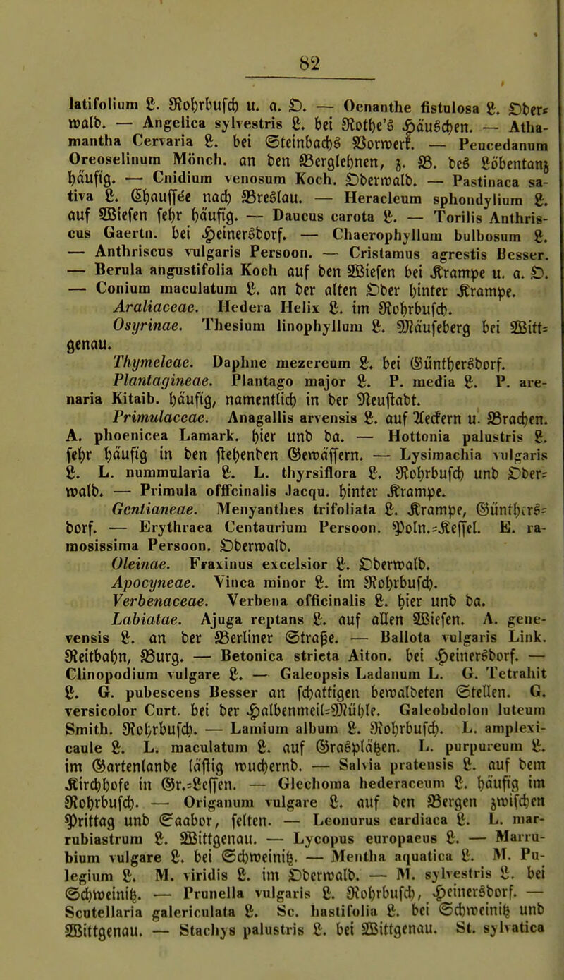 latifolium g. 9Jot)rbufcl) U. a. £). — Oenanthe fistnlosa £. S)btXt walb, — Angelica sylvestris g. bei JRott)e'g ^äuSc^en. — Atha- mantha Cervaiia &. bei @tcinbacl)g SSomcrf. — Peucedanum Oreoselinum Mönch, an bcn S3cr9le()ncn, j. S3. bcS ßöbentanj l)a'uftg. — Cnidiura venosura Koch. £)benralb. — Pastiiiaca sa- tiva e. Sl)aujTee md) SSreölau. — Heracleum sphondyliura g. auf SBicfen fe^ir l)dufi9. — Daucus carota — Toriiis Anthris- cus Gaertn. bei .g)einerSborf. — Chaerophyllum bulbosum £. — Anthriscus vulgaris Persoon. ~ Cristaraus agrestis Besser. — Berula angustifolia Koch auf ben Sßßicfen bei krampe u. a. — Conium maculatura g. an ber alten £)ber binter Ärampe. Araliaceae. Hedera Helix g. im Siobrbufcb. Osyrinae. Thesium linophyllura g. gjZäufebcrg bei 2Bitt= genau. Thymeleae. Daphne mezereum g. bei ©üntberöborf. Plantagineae. Plantago major £. P. media g. P. are- naria Kitaib. t)äufig, namentlidb in ber Sfleuftabt. Primulaceae. Anagallis arvensis 8. auf 2(e(fern u. S5ract)en. A. phoenicea Lamark. i)'m unb ba. — Hottonia palustris 8. fet)r tjaufig in ben jtc^cnben ©ewäffern. — Lysimachia Milgaris 8. L. nummularia 8. L. thyrsiflora 8. S^ob^bufd) unb Ober: tvalb. — Primula offfcinalis Jacqu. binter Äronipe. Gentianeae. Menyantlies trifoliata 8. krampe, ®ünibcr§= borf. — Erythraea Centaurium Persoon. ^oIn.=.Reffcl. E. ra- mosissiraa Persoon. Dbernjalb. Oleinae. Fraxinus excelsior 8. ^iberwalb. Apocyneae. Vinca minor 8. im 9?obrbufcb. Verbenaceae. Verbena officinalis 8. biet unb ba. Labiatae. Ajuga rcptans 8. auf aUen Sßiffen. A. gene- vensis 8. an ber SSerliner ©tra^e. — Ballota vulgaris Link. SRcitbabn, S3urg. — Betonica stricta Alton, bei »^einer^borf. — Clinopodium vulgare 8. — Galeopsis Ladanum L. G. Tetrahit 8. G. pubescens Besser an fcbattigen bcwalbeten ©teilen. G. versicolor Gurt, bei ber »^albenmciU9J?Ül)le. Galeobdolon luteum Smith. 9tot/rbufcb. — Lamium album 8. Oiobrbufd;. L. amplexi- caule 8. L. maculatum 8. auf ©raSplä^en. L. purpureum 8. im ©artenlanbc läflig voud^iernb. — Salvia pratensis 8. auf bem .Rircbbofe in ®r.=8effen. — Glechoma hederaceum 8. b^ufig im Slobrbufd)- — Orlganum vulgare 8. auf ben S3ergen jwifcben ^rittag unb ©aabor, feiten. — Leonurus cardiaca 8. L. mar- rubiastrum 8. SBittgenau. — Lycopus europaeus 8. — Marru- bium vulgare 8. bei ©cbttJeini^. — Mentha aquatica 8. M. Pu- legium 8. M. viridis 8. im £)bernjalb. — M. sylvestris 8. bei ©cbttJeinil^ — Prunella vulgaris 8. Oiobrbufd), ^cincr§borf. — Scotellaria galericulata 8. Sc. hastifolia 8. bei @d)treini^ unb SBittgenau. — Stachys palustris 8. bei SBittgenau. St. sylvatica