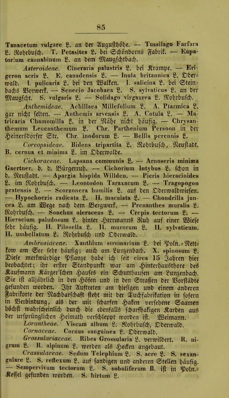 Tanacetum vulpare g. an ber 2(U9Uftt)Öl)C. — Tussilago Farfara ß. 9io^rbufd). T. Petasites £. bei @d)6nborn» gabrif. — Eupa- torium caniiabinura £. an tcm 9)?aU9fd)tbad). Asteroideae. Cineraria palustris S. bei Ärampc. — Eri- geron acris 2:. E, canadensis ß. — Iiiula britannica ft. £)t)Crs TOalb. 1. pulicaria £. bct bcn SBalfen. I. salicina £. bei (Stcin= bad)S SSornJCrf. — Senecio Jacobaea ß. S. sylvaticus an ber 5)?aU9fd)t. S. vulgaris g. — Solidago virgaurea g. 9\obrbufd^. Anthemideae. Achillaea Millefoliura 8. A. Ptarmica g. gar nid)! feiten. —- Anthemis arvensis g. A, Cotula 2. — Ma- tricaria Chamomilla 2. in bcr iJlalje nic^t l^äufig. — Chrysan- theranm Leucantheraum ?. Chr. Partheniura Persoon in ber .^etnerSborfer @tr. Chr. inodorum 8. — Bellis perennis 2. Coreopsideae. Bidens tripartita 2. SJo^rbufd), ^J^eujtabt. B. cernua et mininia 2. im £)bcrn)albc. Cichoraceae. Lapsana communis 2i — Arnoseris minima Gaertner. b. b. SBÜrgerrub. — Cichorium Intybus 2. fd)On in b. iJteuftabt. — Apargia hispida Willden. — Picris hieracioides 2. im Siobrbufdb. — Leontodon Taraxacum 2. — Tragopogon pratensis 2. — Scorzoncra humilis 2. auf ben £)bcrn)albn)iefen. — Hypochoeris radicata 2. H- maculata 2. — Chondrilla jun- cea 2. am Sßege md) bem SSergwerf. — Prenanthes maralis 2. 9?Dl)rbufd). — Sonchus okraceus 2. — Crepis tectorum 2. — Hieracium paludosum 2. l)int€r ^cmnannö 9iub auf einer SßBiefc febr l)ä'ufig. H. Pilosella 2. II. murorum 2. H. syivaticum. H. umbellatum 2. 9?ot)rbufcb unb S}ber»ralb. Amhrosiaceae. Xanthium strumarium 2. bei ^otn. = 9?ett= im am ®ee febr bäufig; aud) am 2un5enbad). X. spinosum 2. 2)icfc merfnjürbige ^flanjc bobe id) feit circa 15 Sat)ren ^icr beobachtet; ibr erfter Stanbpunft war am ^interl^auSt^orc bc6 Kaufmann Äärgcr'fc^en ^aufeS ein ©cbuttfiaufen am gunjenbad). ©ic ijl alljäbrli^ in ben vf)öfen unb in bcn ©trafen ber SSorfläbte gefunben worben. S{)r ^(uftretcn am ^ieftgen unb einem anbcrcn Sabriforte bcr 9^ad)barfd)aft ftetjt mit bcr SEudjfobvifation in fofern in SSerbinbung, a(ö bcr mit fc^arfen ^afen ücrfebcnc ©aamen b6d)ft roabrfdjeinlid? burc^ bie ebenfalls fdjarfbafigen .Karben au§ bcr urfprünglid)en ^cimatb tterfd)lcppt werben ijt. SBeimann. Lorantheae. Viscura album 2. 3iobrbufd), £)benralb. Cornaceae. Cornus sanguinea 2. £)bcrtt)alb. Grossulariaceae. Ribes Grossularia 2. ttcrwilbcrt. R. ni- grura 2. R. alpinum 2. rocrbcn alö ^tdm angebaut. Crassulaceae. Sedum Telephium 2. S. acre 2. S. sexan- gulare 2. S. reflexum 2. auf fanbigcn unb anbcrcn ©teilen l)äufig. — Sempervivum tectorum 2. S. soboliferum B. t|l in ^oln.s Äeffel gefunben worben. S. hirtum 2.