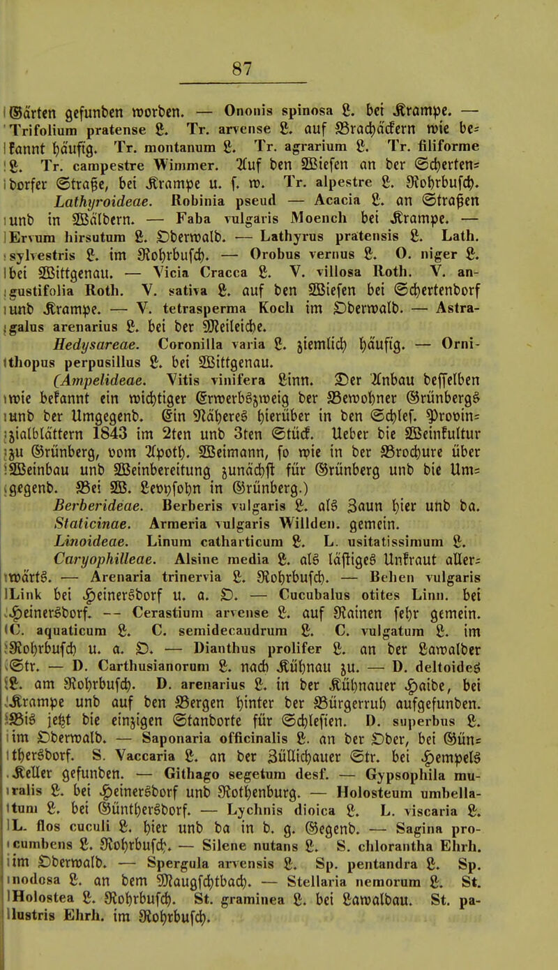 i ©arten gcfunbcn roorbcn. — Onoiiis spinosa 8. bei Ärampc. — Trifolium pratense 8. Tr. arvense g. auf S3rad)arfern wk be= Ifannt t)äuftg. Tr. montanum 8. Tr. agrarium 8. Tr. filiforme !8. Tr. campestre Wimmer. ^uf ben SBiefcn an ber ©djertens iborfcr ©trage, bei ^ramjje u. f. rv. Tr. alpestre 8. 9?ol)rbufd). Lathxjroideae. Robinia pseud — Acacia 8. an ©trogen lunb in SBälbern. — Faha vulgaris Moench bei krampe. — lErvura hirsutum 8. Dberwalb. — Lathyrus pra:teiisis 8. Lath. ; sylvestris 8. im 9iot)rbufcl). — Orobus venius 8. O. niger 8. Ibei SQSittgenau. — Vicia Cracca 8. V. villosa Roth. V. an- igustifolia Roth. V. sativa 8. auf ben SBiefen bei ©d^ertenborf lunb .Krampe. — V. tetrasperma Koch im SDberwalb. — Astra- igalus arenarius 8. bei ber 9Reileicbe. Hedysareae. Coronilla varia 8. jiemtid) l)äuftg. — Orni- tthopus perpnsillus 8. bei SBittgenau. CA?npelideae. Vitts viiiifera 8inn. ©er 2inbau beffelben \vok befannt ein widjtiger ßrnjcrbSjweig ber S5ewobner ©rünberg^ lunb ber Umgegcnb. @in SRäijexe^ t)ierüber in ben @d)(ef. ^rot>in= jjialblctttern 1843 im 2tcn unb 3ten ©tücE. Ueber bie SBeinfultur iju ©rünberg, üom 2(potb. 9Bcimann, fo njie in ber a3rod)ure über iSBcinbau unb SßJeinbereitung junäcbft für ©rünberg unb bie Um= igegenb. SSei SB. 8et)9fobn in ®rünbcrg.) Berberideae. Berberis vulgaris 8. a(6 Baun '^ier unb ba. Staticinae. Armeria vulgaris Willden. gemein. Linoideae. Linura catharticura 8. L. usitatissimum 8. Caryophilleae. Alsine media 8. alä läjligeS Unfraut aller; ttuartö. ■— Arenaria trinervia 8. Ototjrbufd). — Beheii vulgaris ILink bei ^einerSborf u. a. D. — Cucubalus otites Linn, bei >:^einer5borf. — Cerastium arvense 8. auf 9?ainen febr gemein. (C. aquaticura 8. C. semidecaudrum 8. C. vulgatura 8. im !9?ol)rbufcb u. a. SD. — Dianthus prolifer 8. an ber 8an)olber v®tr. — D. Carthusianorum 8. nach ^Übnau JU. — D. deltoideö $8. am 9tobrbufd). D. arenarius 8. in ber .Kübnauer ^aibe, bei ^Jlrampe unb auf ben S5ergen t)inter ber SSürgerrub aufgefunben. '■S5iä je^t bie einjigen ©tanborte für ©cblefien. D. superbus 8. 1 im Sberroalb. — Saponaria officinalis 8. an ber Ober, bei ©üns itt)erSborf. S. Vaccaria 8. an bcr SüIIi^aucr ©tr. bei .^empetä • Äeller gcfunben. — Githago segetum desf. — Gypsophila rau- iralis 8. bei .^einerSborf unb Siot^enburg. — Holosteum umbella- Itum 8. bei ®Üntl)ergborf. — Lychnis dioica 8. L. viscaria 8. IL. flos cuculi 8. t)ier unb ba in b, g. ®egenb. — Sagina pro- tcumbens 8. 9?of)rbufc^. — Silene nutans 8. S. chlorantha Ehrh. iim S)bertt)alb. — Spergula arvensis 8. Sp. pentandra 8. Sp. inodosa 8. an bem 5}?augfd)tbacb. — Stellaria nemorum 8. St. IHolostea 8. aiobrbufd). St. graminea 8. bei 8anjalbau. St. pa- Ihstris Ehrh. im 3lot)rbufd).