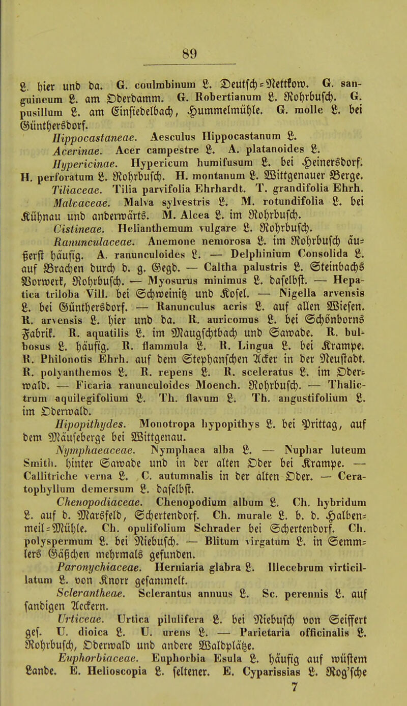 8. hier unb ba. G. coulmbinum 8. 3)cutfd) = ^Jlettfow. G. san- guineum 8. am £)berbamm. G. Robertianum 8. 9vo()rbufd). G. pusillum 8. am einft'ebelbad), ^ummelmüi)tc. G. molle 8. bei ©ünt^ergborf. Hippocastaneae. Aesculus Hippocastanum 8. Acerinae. Acer campestre 8. A. platanoides 8. Hypericinae. Hypericum huraifusum 8. bei ^eincrSborf. H. perforatum 8. SJo^rbufct). H. montanum 8. SBittgenauer SScrge. Tiliaceae. Tilia parvifolia Ehrhardt. T. grandifolia Ehrh. Malcaceae. Malva sylvestris 8. M. rotundifolia 8. bei ^ü{)nQU unb anberraärtä. M. Alcea 8. im 9tol)rbufdj. Cistineae. Helianthemum \ulgare 8. 9iol)rbufc^. Ranunculaceae. Anemone nemorosa 8. im 9?0^rbufcl) au= ^erft bäuftg. A. ranunculoides — Delphinium Consolida 8. auf S3rad)en burd) b. g, ©egb. — Caltha palustris 8. ©teinbacl)§ §8ortt)erf, 9^ot)rbufd). — Myosurus minimus 8. bafelbfi. — Hepa- tica triloba Vili. bei (Sd)n)cini^ unb Äofel. — Nigella arvensis 8. bei ®ünt{)eröborf. — Ranunculus acris 8. auf allen SGBiefen. R. arvensis 8. l)ier unb ba. R. auricomus 8. bei <5d}önborn§ Jabrif. R. aquatilis 8. im SKaugfd)tbad) unb @awabc. R. bul- bosus 8. !)aufig. R. flammula 8. R. Lingua 8. bei Äram^e. R. Philonotis Ehrh. auf bem (Step^anfdjen itder in ber ^yieuflabt. R. polyanthemos 8. R. repens 8. R. sceleratus 8. im SDbert wölb. — Ficaria ranunculoides Moench. 9?ot)rbufd). — Thalic- trum aquilegifolium 8. 'rh. flavum 8. Th. angustifolium 8. im Dbenvalb. Hipopithydes. Monotropa liypopithys 8. bei ^rittag, auf bem SKäufebergc bei SßSittgenau. Nymphaeaceae. INymphaea alba 8. — Nupliar luteum Smith, binter (gawabe unb in ber alten £)bcr bei ^ram^e. — Callitriche verna 8. C. autumnalis in bcr alten S)ber. — Cera- tophylium demersum 8. bafelbfl. Chenopodiaceae. Chenopodium albura 8. Ch. hybridum 8. ouf b. S[l?argfelb, ®dE)ertenborf. Ch. murale 8. b. b. .falben; meil = 2Rül)te. Ch. opulifolium Schräder bei ©cbertenborf. Ch. polyspermum 8. bei 9liebufdb. — Blitum virgatum 8. in (Scmm= {cr6 ®ä^d)en mel)rmal§ gefunben. Paronychiaceae. Herniaria glabra 8. lUecebrum virticil- latum 8. oon .Rnorr gefammelt. Sclerantheae. Sclerantus annuus 8. Sc. perennis 8. auf fanbigen Tlccfcrn. Urticeae. Urtica pilulifera 8. bei '3'liebufd^ Won ©eiffert gef. U. dioica 8. U. urens 8. — Parietaria officinalis 8. 9iot)rbufd), £)bcrn)alb unb anberc 2Balb^)ta^e. Euphorbiaceae. Euphorbia Esula 8. Ijä'ufig auf WÜfiem 8anbc. E. Helioscopia 8. feltencr. E. Cyparissias 8. SRog'fc^C 7