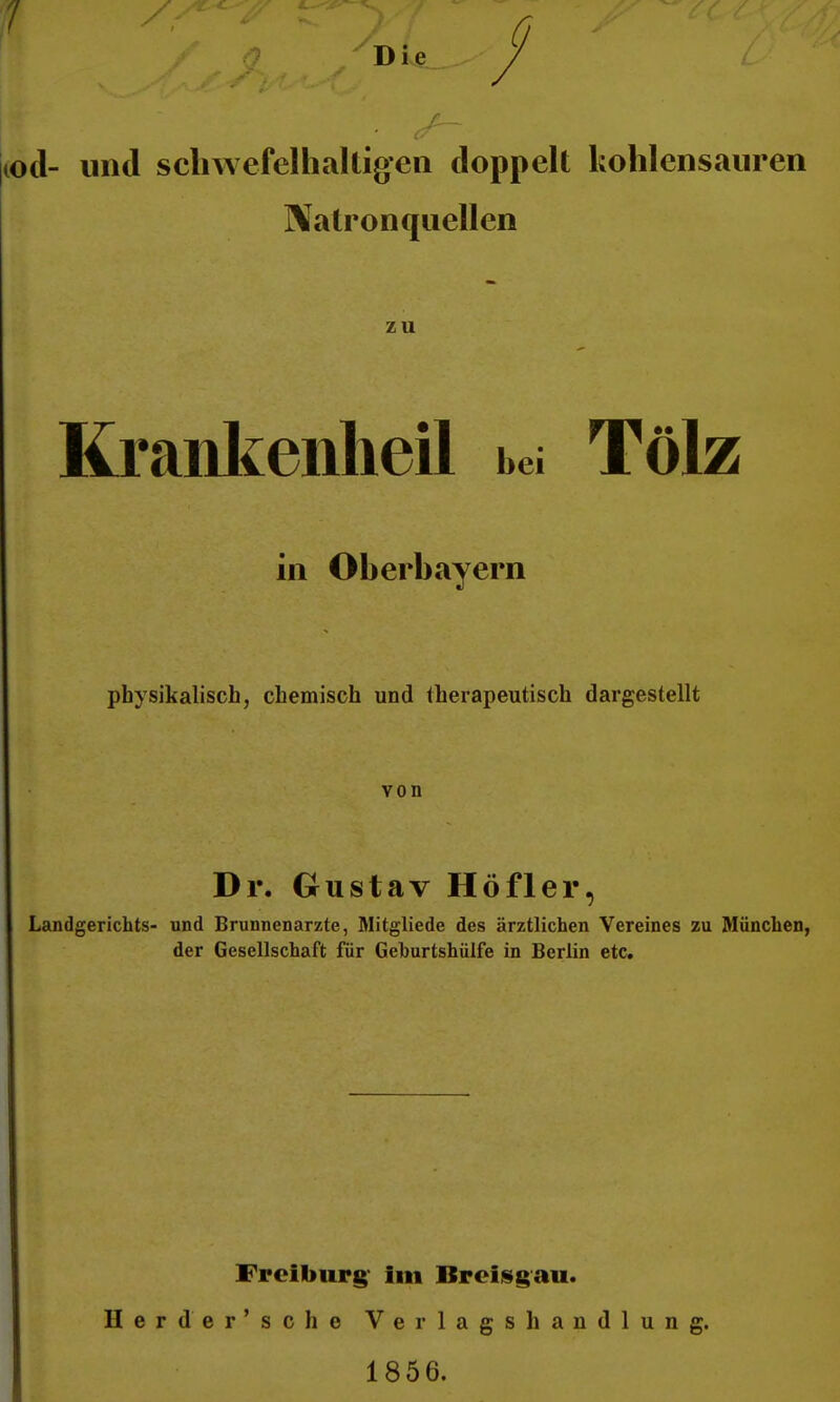 |(od- und scliwefelhaUigeii doppelt kohlensauren Natron quellen zu Kraiikeiilieil bei Tölz in Oberbayern physikalisch, chemisch und therapeutisch dargestellt von Dr. Grustav Höfler, Landgerichts- und Brunnenarzte, Mitgliede des ärztlichen Vereines zu München, der Gesellschaft für Gehurtshülfe in Berlin etc. Freiburg' im Brciisgau. Herder'sche Verlagshandlung. 1856.