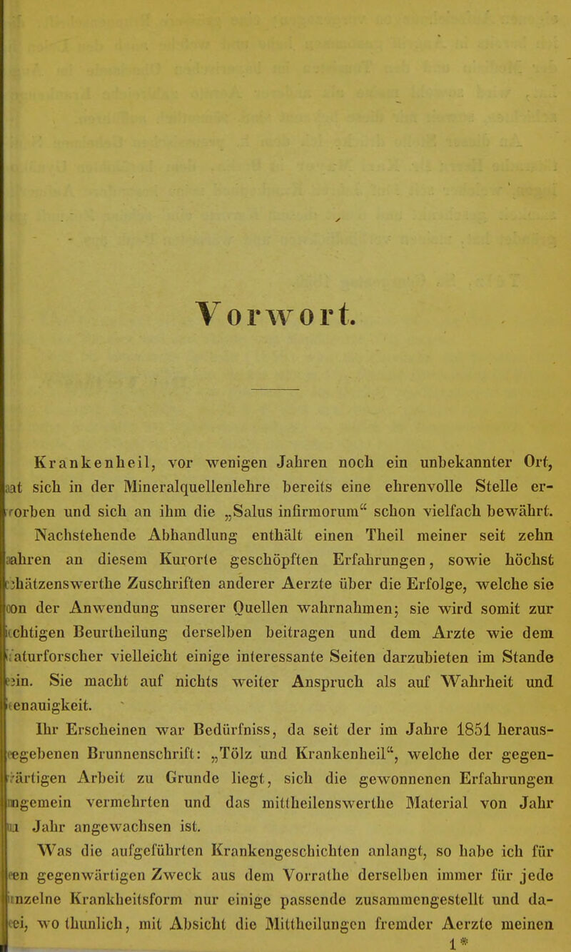 Vorwort. Krankenheilj vor wenigen Jahren noch ein unbekannter Ort, ;iat sich in der Mineralquellenlehre bereits eine ehrenvolle Stelle er- rorben und sich an ihm die „Salus infirmorum schon vielfach bewährt. Nachstehende Abhandlung enthält einen Theil meiner seit zehn aahren an diesem Kurorte geschöpften Erfahrungen, sowie höchst nhätzenswerthe Zuschriften anderer Aerzte über die Erfolge, welche sie oon der Anwendung unserer Quellen wahrnahmen; sie wird somit zur icchtigen Beurtheilung derselben beitragen und dem Arzte wie dem ij'aturforscher vielleicht einige interessante Seiten darzubieten im Stande fjin. Sie macht auf nichts weiter Anspruch als auf Wahrheit und Genauigkeit. Ihr Erscheinen war Bedürfniss, da seit der im Jahre 1851 heraus- eegebenen Brunnenschrift: „Tölz und Krankenheil, welche der gegen- ri-ärtigen Arbeit zu Grunde liegt, sich die gewonnenen Erfahrungen mgemein vermehrten und das mitlheilenswerthe Material von Jahr m. Jahr angewachsen ist. Was die aufgeführten Krankengeschichten anlangt, so habe ich für een gegenwärtigen Zweck aus dem Vorrathe derselben immer für jede imzelne Krankheitsform nur einige passende zusammengestellt und da- eei, wo thunlich, mit Absicht die Mittheilungen fremder Aerzte meinen l *