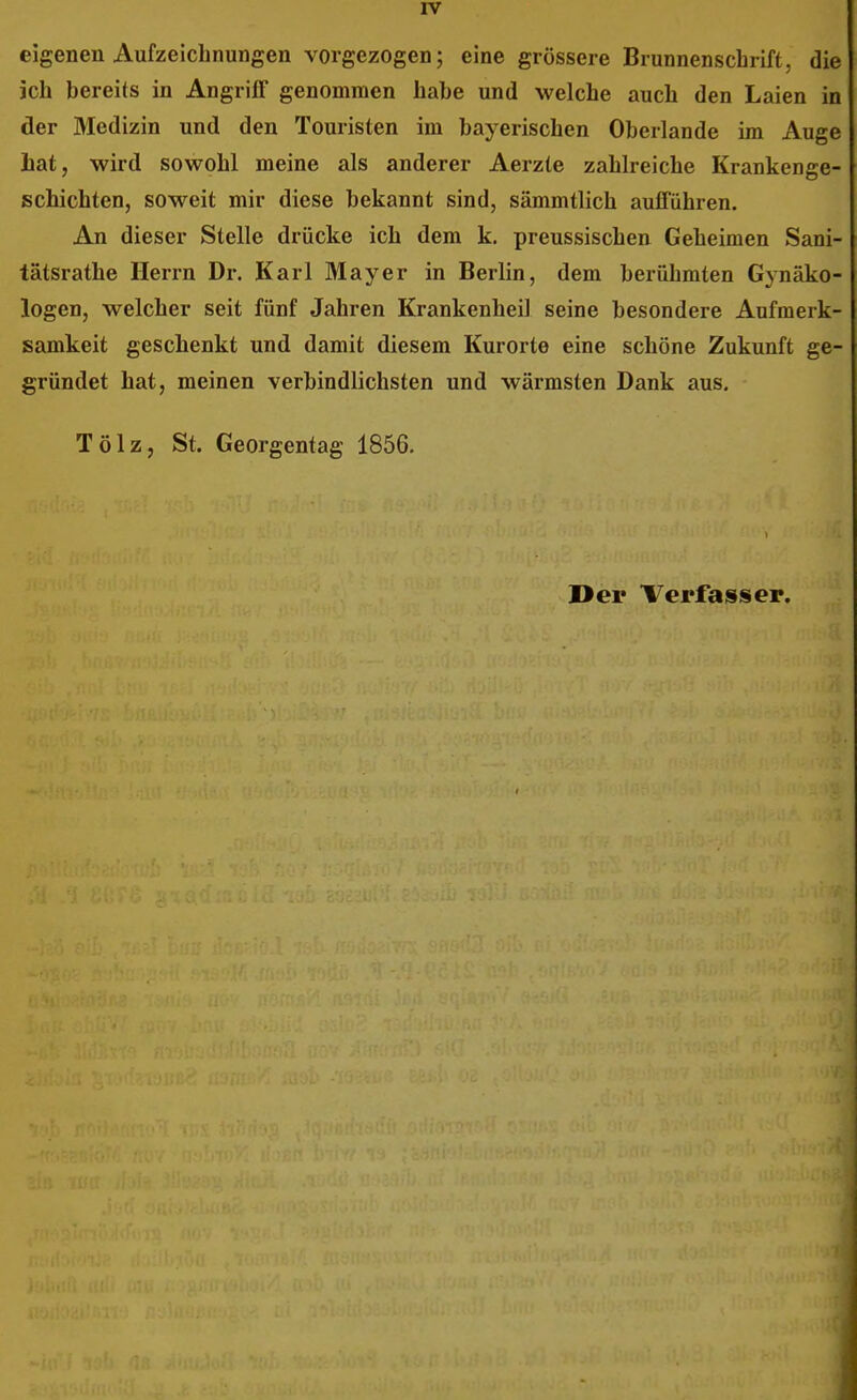 eigenen Aufzeichnungen vorgezogen; eine grössere Brunnenschrift, die ich bereits in Angriff genommen habe und welche auch den Laien in der Medizin und den Touristen im bayerischen Obeilande im Auge hat, wird sowohl meine als anderer Aerzte zahlreiche Krankenge- schichten, soweit mir diese bekannt sind, sämmtlich aufführen. An dieser Stelle drücke ich dem k. preussischen Geheimen Sani- tätsrathe Herrn Dr. Karl Mayer in Berlin, dem berühmten Gynäko- logen, welcher seit fünf Jahren Krankenheil seine besondere Aufmerk- samkeit geschenkt und damit diesem Kurorte eine schöne Zukunft ge- gründet hat, meinen verbindlichsten und wärmsten Dank aus, Tölz, St. Georgentag 1856. Der Verfasser.