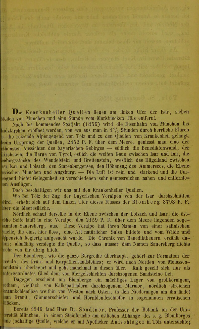 Die Krankenheiler Qaellen liegen am linken Ufer der Isar, sieben [([eilen von München und eine Stunde vom Marktflecken Tölz entfernt. Noch bis kommendes Spätjahr C1856) wird die Eisenbahn von München bis colzkirchen eröffnet werden, von wo aus man in 1Y2 Stunden durch herrliche Fluren 11 die reizende Alpengegend von Tölz und zu den Quellen von Krankenheil gelangt, eeim Ursprung der Quellen, 2452 P. F. über dem Meere, geniesst man eine der :bhönsten Aussichten des bayerischen-Gebirges — südlich die Benediktenwand, der i.irchstein, die Berge von Tyrol, östlich die weiten Gaue zwischen Isar und Inn, die tebirgsstöcke des Wendelstein und Breitenstein, westlich das Hügelland zwischen e3r Isar und Loisach, den Starenbergersee, den Höhenzug des Ammersees, die Ebene «.vischen München und Augsburg. — Die Luft ist rein und stärkend und die Um- liegend bietet Gelegenheit zu verschiedenen sehr genussreichen nahen und entfernte- ren Ausflügen. Doch beschäftigen wir uns mit den Krankenheiler Quellen. Wo Bei Tölz der Zug der bayerischen Voralpen von der Isar durchschnitten iird, erhebt sich auf dem linken Ufer dieses Flusses der Blomberg 3793 P. F. >i)er die Meeresfläche, Nördlich schaut derselbe in die Ebene zwischen der Loisach und Isar, die öst- cbhe Seite läuft in eine Voralpe, den 2159 P. F. über dem Meere liegenden soge- unnten Sauersberg, aus. Diese Voralpe hat ihren Namen von einer salinischen uielle, die einst hier floss, eine Art natürlicher Sülze bildete und vom Wilde und l^penvieh begierig aufgesucht wurde. Die Chronik von Benediktbeuern erzählt da- ran; allmählig versiegte die Quelle, so dass ausser dem Namen Sauersberg nichts leehr von ihr übrig blieb. Der Blomberg, wie die ganze Bergreihe überhaupt, gehört zur Formation der rreide, des Grün- und Karpathensandsteines; er wird nach Norden von Molassen- «ndstein überlagert und geht manchmal in diesen über. Kalk gesellt sich nur als »titergeordnetes Glied dem von Mergclschichten durchzogenen Sandsteine bei. Dagegen erscheint am Blomberge ein mächtiges Lager von grobkörnigem, ibthem, vielfach von Kalkspathadern durchzogenem Marmor, nördlich streichen rraunkohlenflöze weithin von Westen nach Osten, in den Niederungen um ihn findet lan Granit, Glimmerschiefer und Hornblendeschiefer in sogenannten erratischen Möcken. 1 Bereits 1846 fand Herr Dr. Sondtner, Professor der Botanik an der Uni- wrsität München, in einem Steinbruche am östlichen Abhänge des s. g. Blomberges Ime jodhaltige Quelle, welche er mit Apotheker Aufschläger in Tölz untersuchte;