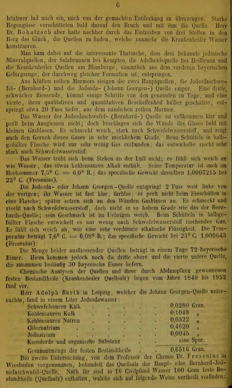 c lelzlerer lud micli ein, mich von der gemachten Entdeckung zu überzeugen. Slarke Regengüsse verschütteten bald darauf den Bruch und mit ihm die Quelle. HeiT Dr. Rohatzsch aber hatte nachher durch das Eintreiben von drei Stollen in den Berg das Glück, die Quellen zu finden, welche nunmehr die Krankenheiler Wasser konstituiren. Man kam dabei auf die interessante Thalsache, dass drei bekannte jodinische Mineralqüellen, der Sulzbrunnen bei Kempten, die Adelheidsquelle bei Ileilbrunn und die lü'ankenheiler Quellen am Blomberge, sämmtlich aus dem vorderen bayerischen Gebirgszuge, der durchweg gleicher Formation ist, entspringen. Aus Klüften rothen Marmors steigen die zwei Hauptqtiellen, die Jodsodaschwe- fel- CBernhard-) und die Jodsoda- CJohann Georgen-) Quelle empor. Eine drille, schwächer fliessende, kömmt einige Schritte von den genannten zu Tage, und eine vierte, ihrer qualitativen und quantitativen Beschalfenheit halber geschätzte, ent- springt etwa 20 Fuss tiefer, aus dem nämlichen rothen Marmor. Das Wasser der Jodsodaschwefel- (Bernhard-) Quelle ist vollkommen klar und perlt beim Ausgiessen nicht; doch beschlagen sich die Wände des Glases bald mit kleinen Gasblasen. Es schmeckt weich, stark nach Schwefelwasserstoff, und zeigt auch den Geruch dieses Gases in sehr merldichem Grade. Beim Schütteln in halb- gefüllter Flasche wird nur sehr wenig Gas entbunden; das entwickelte riecht sehr stark nach Schwofelwasserstoff. Das Wasser trübt sich beim Stehen an der Luft nicht; es fühlt sich weich an wie Wasser, das etwas kohlensaures Alkali enthält. Seine Temperalur ist auch im Hochsommer 7,5° C. = 6,0° R.; das specifische Gewicht desselben 1,0007215 bei 23° G. CFresenius). Die Jodsoda- oder Johann Georgen - Quelle entspringt 2 Fuss weit links von der vorigen; ihr Wasser ist fast klar, farblos; es perlt nicht beim Einschütten in eine Flasche; später setzen sich an den Wänden Gasblasen an. Es schmeckt und riecht nach Schwefelwasserstoff, doch nicht in so hohem Grade .Avie das der Bern- hards-Quelle; sein Geschmack ist im Uebrigen weich. Beim Schütteln in halbge- füllter Flasche entwickelt es nur wenig nach Schwefelwasserstoff riechendes Gas. Es fühlt sich weich an, wie eine sehr verdünnte alkalische Flüssigkeit. Die Tem- peratur beträgt 7,6° G. = 6,08° R.; das specifische Gewicht bei 23° G. 1000643 CFresenius). Die Menge beider ausfliessender Quellen beträgt in einem Tage 72 bayerische Eimer. Hiezu kommen jedoch noch die dritte obere und die vierte unlere Quelle, die zusammen beiläufig 30 bayerische Eimer Hefern. Chemische Analysen der Quellen und ihrer durch Abdampfung gewonnen€n festen Bestandtheile (Krftnkenheiler Quellsalz) liegen vom Jahre 1849 bis 1852 fünf vor. Herr Adolph Barth in Leipzig, welcher die Johann Georgen-Quelle unter- suchte, fand in einem Liter Jodsodawasser: Schwefelsauron Kalk 0,0280 Gran. Kohlensaüren Kalk 0,1049 „ Kohlensaures Natron 0,0522 „ Chlornatrium 0,4620 „ Jodnatrium 0,0045 „ Kieselerde und organische Substanz . . »''g Spur. Gcsamratmenge der festen Bestandtheile . . 0,6516 Gran. Die zweite Untersuchung, von dem Professor der Chemie Dr. Fresenius in ; Wiesbaden vorgenommen, behandelt das Qucllsalz der Haupt- oder Bernhard-Jod- | sodaschwefel-Quelle. Nach iiir sind in 16 Civilpfund Wasser 100 Gran feste Be- j slandtheile CQuellsalz) cnthalteti, welche sich auf folgende Weise vertheill vorfinden: \