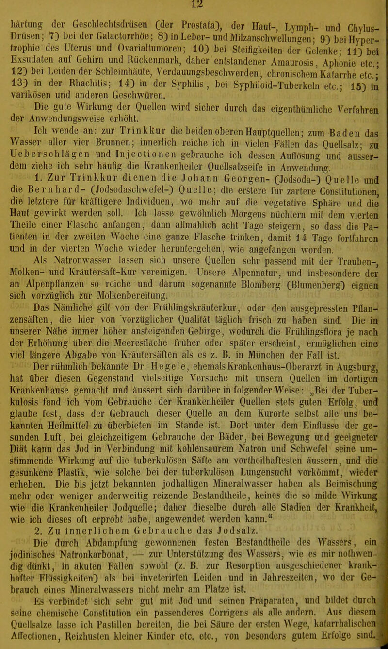 härtung der Geschleclilstlrüsen Oder Prosta(a), der Haut-, Lymph- und Cliylus- Drüsen; 7) bei der Galactorrhöe; 8} in Leber-und Milzanschwellungen; 9) bei Hyper- trophie des Uterus und Ovarialtumoren; 103 bei Steifigkeiten der Gelenke; 11) bei Exsudaten auf Gehirn und Rückenmark, daher entstandener Amaurosis, Aphonie etc.; 12} bei Leidender Schleimhäute, Verdauungsbeschwerden, chronischem'Katarrhe etc.; 133 in der Rhachitis; 14) in der Syphilis, bei Syphiloid-Tuberkeln etc.; 15) in varikösen und anderen Geschwüren. Die gute Wirkung der Quellen Avird sicher durch das eigenlhümliche Verfahren der Anwendungsweise erhöht. Ich wende an: zur Trinkkur die beiden oberen Hauptquellen; zum Baden das Wasser aller vier Brunnen; innerlich reiche ich in vielen Fällen das Quellsalz; zn Ueberschlägen und Injectionen gebrauche ich dessen Auflösung W ausser- dem ziehe ich sehr häufig die Krankenheiler Quellsalzseife in Anwendung. 1. Zur Trinkkur dienen die Johann Georgen- CJodsoda-) Quelle und die Bernhard- CJodsodaschwefel-) Quelle; die erstere für zartere Constitutionen, die letztere für kräftigere Individuen, wo mehr auf die vegetative Sphäre und die Haut gewirkt werden soll. Ich lasse gewöhnlich Morgens nüchtern mit dem vierten Theile einer Flasche anfangen, dann allmählich acht Tage steigern, so dass die Pa- tienten in der zweiten Woche eine ganze Flasche trinken, damit 14 Tage fortfahren und in der vierten Woche wieder heruntergehen, wie angefangen worden. Als Natronwasser lassen sich unsere Quellen sehr passend mit der Trauben-, Molken- und Kräutersaft-Kur vereinigen. Unsere Alpennatur, und insbesondere der an Alpenpflanzen so reiche und darum sogenannte Blomberg (Blumenberg) eignen sich vorzüglich zur Molkenbereitung. Das Nämliche gilt von der Frühlingskräuterkur, oder den ausgepressten Pflan- zensäften, die hier von vorzüglicher Qualität täglich frisch zu haben sind. Die in unserer Nähe immer höher ansteigenden Gebirge, wodurch die Frühlingsflora je nach der Erhöhung über die Meeresfläche früher oder später erscheint, ermöglichen eine viel längere Abgabe von Kräutersäften als es z. B. in München der Fall ist. Der rühmlich bekannte Dr. Regele, ehemals Krankenhaus-Oberarzt in Augsburg, hat über diesen Gegenstand vielseitige Versuche mit unsern Quellen im dortigen Krankenhause gemacht und äussert sich darüber in folgender Weise: „Bei der Tuber- kulosis fand ich vom Gebrauche der Krankenheiler Quellen stets guten Erfolg, und glaube fest, dass der Gebrauch dieser Quelle an dem Kurorte selbst alle uns be- kannten Heilmittel zu überbieten im Stande ist. Dort unter dem Einflüsse der ge- sunden Luft, bei gleichzeitigem Gebrauche der Bäder, beiBovegung und geeigneter Diät kann das Jod in Verbindung mit kohlensaurem Natron und Schwefel seine um- stimmende Wirkung auf die tuberkulösen Säfte am vortheilhaftesten äussern, und die gesunkene Plastik, wie solche bei der tuberkulösen Lungensucht vorkömmt, wieder erheben. Die bis jetzt bekannten jodhaltigen Mineralwasser haben als Beimischung mehr oder weniger anderweitig reizende Bestandtheile, keines die so mflde Wirkung wie die Krankenheiler Jodquelle; daher dieselbe durch alle Stadien der Krankheit, wie ich dieses oft erprobt habe, angewendet werden kann. 2. Zu innerlichem Gebrauche das Jodsalz. Die durch Abdampfung gewonnenen festen Bestandtheile des Wassers, ein jodinisches Natronkarbonat, — zur Unterstützung des Wassers, wie es mir nothwen dig dünkt, in akuten Fällen sowohl (z. B. zur Resorption ausgeschiedener krank- hafter Flüssigkeiten) als bei invctcrirten Leiden und in Jahreszeiten, wo der Ge- brauch eines Mineralwassers nicht mehr am Platze ist. Es verbindet sich sehr gut mit Jod und seinen Präparaten, und bildet durch seine chemische Constitution ein passenderes Corrigens als alle andern. Aus diesem Quellsalze lasse ich Pastillen bereiten, die bei Säure der ersten Wege, katarrhalischen Afiectionen, Reizhusten kleiner Kinder etc. etc., von besonders gutem Erfolge sind.