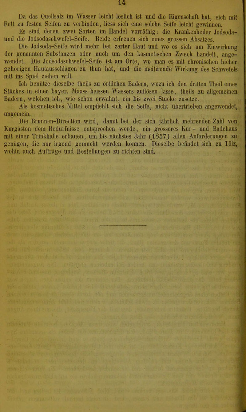 Da das Quellsalz im Wasser leicht löslich ist und die Eigenschaft hat, sich mit Fett zu festen Seifen zu verbinden, Hess sich eine solche Seife leicht gewinnen. Es sind deren zwei Sorten im Handel vorräthig: die Krankenheiler Jodsoda- und die Jodsodaschwefel-Seife. Beide erfreuen sich eines grossen Absatzes. Die Jodsoda-Seife wird mehr bei zarter Haut und wo es sich um Einwirkung der genannten Substanzen oder auch um den kosmetischen Zweck handelt, ange- wendet. Die Jodsodaschwefel-Seife ist am Orte, wo man es mit chronischen hicher gehörigen Hautausschlägen zu Ihun hat, und die incitirende Wirkung des Schwefels mit ins Spiel ziehen will. Ich benütze dieselbe theils zu örtlichen Bädern, wozu ich den dritten Theil eines Stückes in einer bayer. Maass heissen Wassers auflösen lasse, theils zu allgemeinen Bädern, welchen ich, wie schon erwähnt, ein bis zwei Stücke zusetze. Als kosmetisches Mittel empfiehlt sich die Seife, nicht übertrieben angewendet, ungemein. Die Brunnen-Direction wird, damit bei der sich jährlich mehrenden Zahl von Kurgästen dem Bedürfnisse entsprochen werde, ein grösseres Kur- und Badehaus mit einer Trinkhalle erbauen, um bis nächstes Jahr (1857) allen Anforderungen zu genügen, die nur irgend gemacht werden können. Dieselbe befmdet sich zu Tölz, wohin auch Aufträge und Bestellungen zu richten sind.