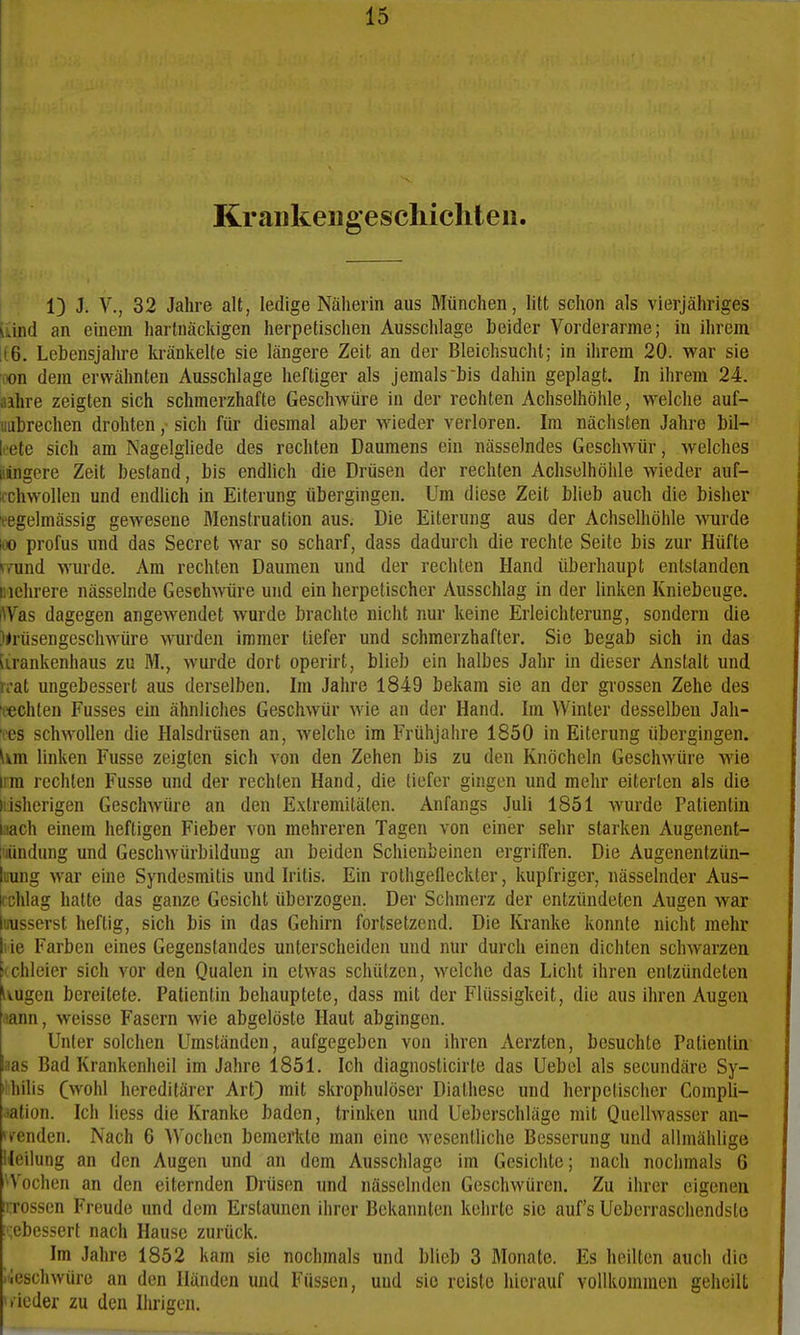 Kraiikeugescliiclit eil. 1} J. V., 32 Jahre alt, ledige Näherin aus München, litt schon als vierjähriges uind an einem hartnäckigen herpetischen Ausschlage beider Vorderarme; in ihrem ii6. Lebensjahre kränkelte sie längere Zeit an der Bleichsucht; in ihrem 20. war sie oon dem erwähnten Ausschlage heftiger als jemals bis dahin geplagt. In ihrem 24. aihre zeigten sich schmerzhafte Geschwüre in der rechten Achselhöhle, welche auf- liubrechen drohten ,• sich für diesmal aber wieder verloren. Im nächsten Jahre bil- Icete sich am Nagelgliede des rechten Daumens ein nässelndes Geschwür, welches jüngere Zeit bestand, bis endlich die Drüsen der rechten Achselhöhle wieder auf- icchwoUen und endüch in Eiterung tibergingen. Um diese Zeit blieb auch die bisher eegelmässig gewesene Menstruation aus. Die Eiterung aus der Achselhöhle Miirde too profus und das Secret war so scharf, dass dadurch die rechte Seite bis zur Hüfte »Tund wurde. Am rechten Daumen und der rechten Hand überhaupt entstanden mehrere nässelnde Geschwüre und ein herpetischer Ausschlag in der linken Kniebeuge. iWas dagegen angewendet wurde brachte nicht nur keine Erleichterung, sondern die Xrüsengeschwüre wurden immer tiefer und schmerzhafter. Sie begab sich in das lirankenhaus zu M., wurde dort operirt, blieb ein halbes Jahr in dieser Anstalt und n-at ungebessert aus derselben. Im Jahre 1849 bekam sie an der grossen Zehe des 'lachten Fusses ein ähnliches Geschwür wie an der Hand. Im Winter desselben Jah- 'fes schwollen die Halsdrüsen an, welche im Frühjahre 1850 in Eiterung übergingen. Um linken Fusse zeigten sich von den Zehen bis zu den Knöcheln Geschwüre wie irra rechten Fusse und der rechten Hand, die lief er gingen und mehr eiterten als die Irisherigen Geschwüre an den Extremitäten. Anfangs Juli 1851 wurde Patientin iiach einem heftigen Fieber von mehreren Tagen von einer sehr starken Augenent- iHündung und Geschwürbildung an beiden Schienbeinen ergriffen. Die Augenentzün- |iiung war eine Syndesmitis und Iritis. Ein rothgefleckter, kupfriger, nässelnder Aus- bhlag hatte das ganze Gesicht tiberzogen. Der Schmerz der entzündeten Augen war limsserst heftig, sich bis in das Gehirn fortsetzend. Die lü'anke konnte nicht mehr I ie Farben eines Gegenstandes unterscheiden und nur durch einen dichten schwarzen Kchleier sich vor den Qualen in etwas schützen, welche das Licht ihren entzündeten Ivugcn bereitete. Patientin behauptete, dass mit der Flüssigkeit, die aus ihren Augen .^ann, weisse Fasern wie abgelöste Haut abgingen. Unter solchen Umständen, aufgegeben von ihren Aerzten, besuchte Patientin aas Bad Krankenheil im Jahre 1851. Ich diagnosticirte das Uebel als secundäre Sy- *'liilis (wohl hereditärer Art} mit skrophulöser Diathese und herpetischer Compli- lation. Ich Hess die Kranke baden, trinken und Ueberschläge mit Quellwasser an- >Tenden. Nach 6 Wochen bemerlite man eine wesentliche Besserung und allmählige Heilung an den Augen und an dem Ausschlage im Gesichte; nach nochmals 6 'Vochen an den eiternden Drüsen und nässelnden Geschwüren. Zu ihrer eigenen üTOssen Freude und dem Erstaunen ihrer Bekannten kehrte sie auf's Ueberraschendsto [gebessert nach Hause zurück. Im Jahre 1852 kam sie nochmals und blieb 3 Monate. Es heilten auch die iiieschwüre an den Händen und Füssen, und sie reiste hierauf vollkommen geheilt wieder zu den Ihrigen.